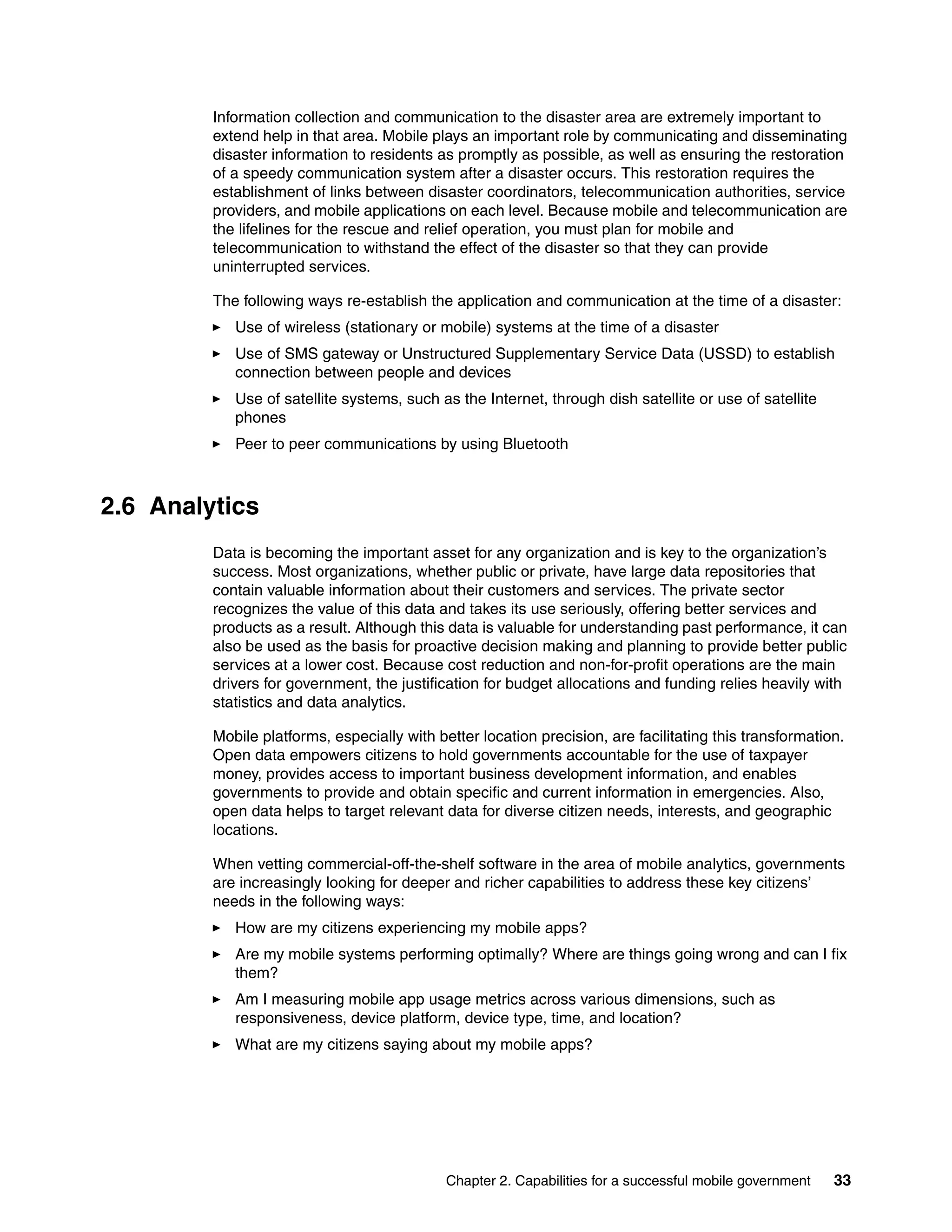 Chapter 2. Capabilities for a successful mobile government 33
Information collection and communication to the disaster area are extremely important to
extend help in that area. Mobile plays an important role by communicating and disseminating
disaster information to residents as promptly as possible, as well as ensuring the restoration
of a speedy communication system after a disaster occurs. This restoration requires the
establishment of links between disaster coordinators, telecommunication authorities, service
providers, and mobile applications on each level. Because mobile and telecommunication are
the lifelines for the rescue and relief operation, you must plan for mobile and
telecommunication to withstand the effect of the disaster so that they can provide
uninterrupted services.
The following ways re-establish the application and communication at the time of a disaster:
Use of wireless (stationary or mobile) systems at the time of a disaster
Use of SMS gateway or Unstructured Supplementary Service Data (USSD) to establish
connection between people and devices
Use of satellite systems, such as the Internet, through dish satellite or use of satellite
phones
Peer to peer communications by using Bluetooth
2.6 Analytics
Data is becoming the important asset for any organization and is key to the organization’s
success. Most organizations, whether public or private, have large data repositories that
contain valuable information about their customers and services. The private sector
recognizes the value of this data and takes its use seriously, offering better services and
products as a result. Although this data is valuable for understanding past performance, it can
also be used as the basis for proactive decision making and planning to provide better public
services at a lower cost. Because cost reduction and non-for-profit operations are the main
drivers for government, the justification for budget allocations and funding relies heavily with
statistics and data analytics.
Mobile platforms, especially with better location precision, are facilitating this transformation.
Open data empowers citizens to hold governments accountable for the use of taxpayer
money, provides access to important business development information, and enables
governments to provide and obtain specific and current information in emergencies. Also,
open data helps to target relevant data for diverse citizen needs, interests, and geographic
locations.
When vetting commercial-off-the-shelf software in the area of mobile analytics, governments
are increasingly looking for deeper and richer capabilities to address these key citizens’
needs in the following ways:
How are my citizens experiencing my mobile apps?
Are my mobile systems performing optimally? Where are things going wrong and can I fix
them?
Am I measuring mobile app usage metrics across various dimensions, such as
responsiveness, device platform, device type, time, and location?
What are my citizens saying about my mobile apps?
 