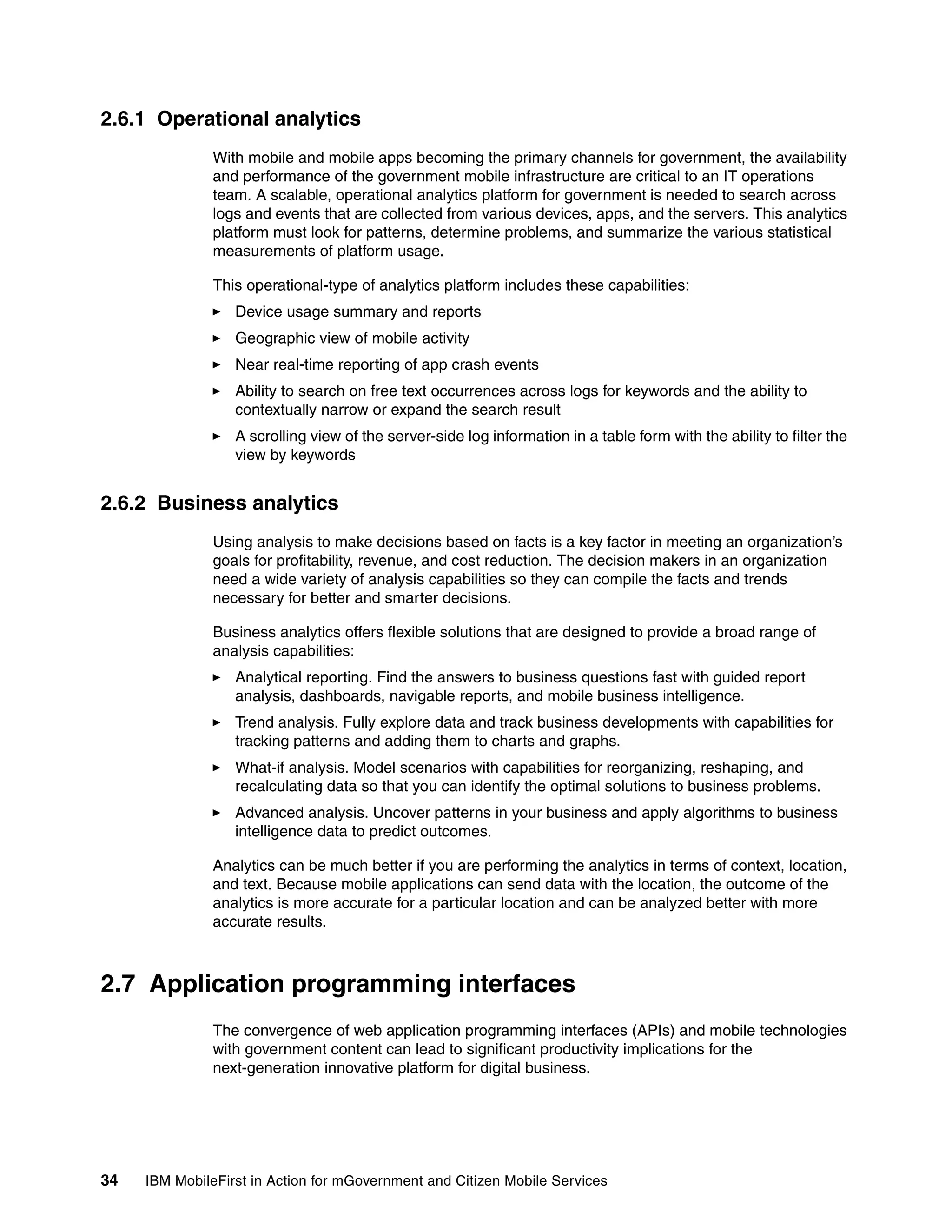 34 IBM MobileFirst in Action for mGovernment and Citizen Mobile Services
2.6.1 Operational analytics
With mobile and mobile apps becoming the primary channels for government, the availability
and performance of the government mobile infrastructure are critical to an IT operations
team. A scalable, operational analytics platform for government is needed to search across
logs and events that are collected from various devices, apps, and the servers. This analytics
platform must look for patterns, determine problems, and summarize the various statistical
measurements of platform usage.
This operational-type of analytics platform includes these capabilities:
Device usage summary and reports
Geographic view of mobile activity
Near real-time reporting of app crash events
Ability to search on free text occurrences across logs for keywords and the ability to
contextually narrow or expand the search result
A scrolling view of the server-side log information in a table form with the ability to filter the
view by keywords
2.6.2 Business analytics
Using analysis to make decisions based on facts is a key factor in meeting an organization’s
goals for profitability, revenue, and cost reduction. The decision makers in an organization
need a wide variety of analysis capabilities so they can compile the facts and trends
necessary for better and smarter decisions.
Business analytics offers flexible solutions that are designed to provide a broad range of
analysis capabilities:
Analytical reporting. Find the answers to business questions fast with guided report
analysis, dashboards, navigable reports, and mobile business intelligence.
Trend analysis. Fully explore data and track business developments with capabilities for
tracking patterns and adding them to charts and graphs.
What-if analysis. Model scenarios with capabilities for reorganizing, reshaping, and
recalculating data so that you can identify the optimal solutions to business problems.
Advanced analysis. Uncover patterns in your business and apply algorithms to business
intelligence data to predict outcomes.
Analytics can be much better if you are performing the analytics in terms of context, location,
and text. Because mobile applications can send data with the location, the outcome of the
analytics is more accurate for a particular location and can be analyzed better with more
accurate results.
2.7 Application programming interfaces
The convergence of web application programming interfaces (APIs) and mobile technologies
with government content can lead to significant productivity implications for the
next-generation innovative platform for digital business.
 