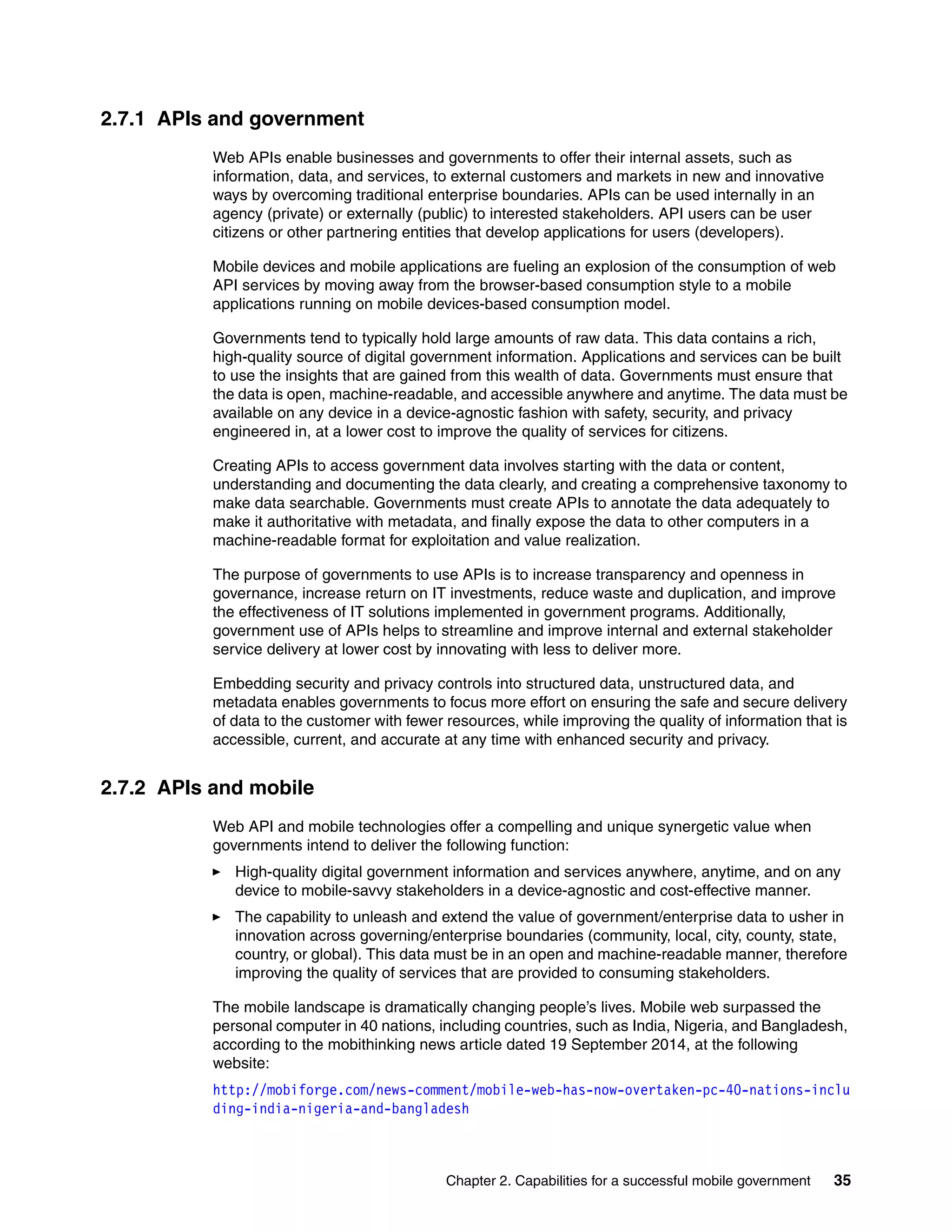 Chapter 2. Capabilities for a successful mobile government 35
2.7.1 APIs and government
Web APIs enable businesses and governments to offer their internal assets, such as
information, data, and services, to external customers and markets in new and innovative
ways by overcoming traditional enterprise boundaries. APIs can be used internally in an
agency (private) or externally (public) to interested stakeholders. API users can be user
citizens or other partnering entities that develop applications for users (developers).
Mobile devices and mobile applications are fueling an explosion of the consumption of web
API services by moving away from the browser-based consumption style to a mobile
applications running on mobile devices-based consumption model.
Governments tend to typically hold large amounts of raw data. This data contains a rich,
high-quality source of digital government information. Applications and services can be built
to use the insights that are gained from this wealth of data. Governments must ensure that
the data is open, machine-readable, and accessible anywhere and anytime. The data must be
available on any device in a device-agnostic fashion with safety, security, and privacy
engineered in, at a lower cost to improve the quality of services for citizens.
Creating APIs to access government data involves starting with the data or content,
understanding and documenting the data clearly, and creating a comprehensive taxonomy to
make data searchable. Governments must create APIs to annotate the data adequately to
make it authoritative with metadata, and finally expose the data to other computers in a
machine-readable format for exploitation and value realization.
The purpose of governments to use APIs is to increase transparency and openness in
governance, increase return on IT investments, reduce waste and duplication, and improve
the effectiveness of IT solutions implemented in government programs. Additionally,
government use of APIs helps to streamline and improve internal and external stakeholder
service delivery at lower cost by innovating with less to deliver more.
Embedding security and privacy controls into structured data, unstructured data, and
metadata enables governments to focus more effort on ensuring the safe and secure delivery
of data to the customer with fewer resources, while improving the quality of information that is
accessible, current, and accurate at any time with enhanced security and privacy.
2.7.2 APIs and mobile
Web API and mobile technologies offer a compelling and unique synergetic value when
governments intend to deliver the following function:
High-quality digital government information and services anywhere, anytime, and on any
device to mobile-savvy stakeholders in a device-agnostic and cost-effective manner.
The capability to unleash and extend the value of government/enterprise data to usher in
innovation across governing/enterprise boundaries (community, local, city, county, state,
country, or global). This data must be in an open and machine-readable manner, therefore
improving the quality of services that are provided to consuming stakeholders.
The mobile landscape is dramatically changing people’s lives. Mobile web surpassed the
personal computer in 40 nations, including countries, such as India, Nigeria, and Bangladesh,
according to the mobithinking news article dated 19 September 2014, at the following
website:
http://mobiforge.com/news-comment/mobile-web-has-now-overtaken-pc-40-nations-inclu
ding-india-nigeria-and-bangladesh
 