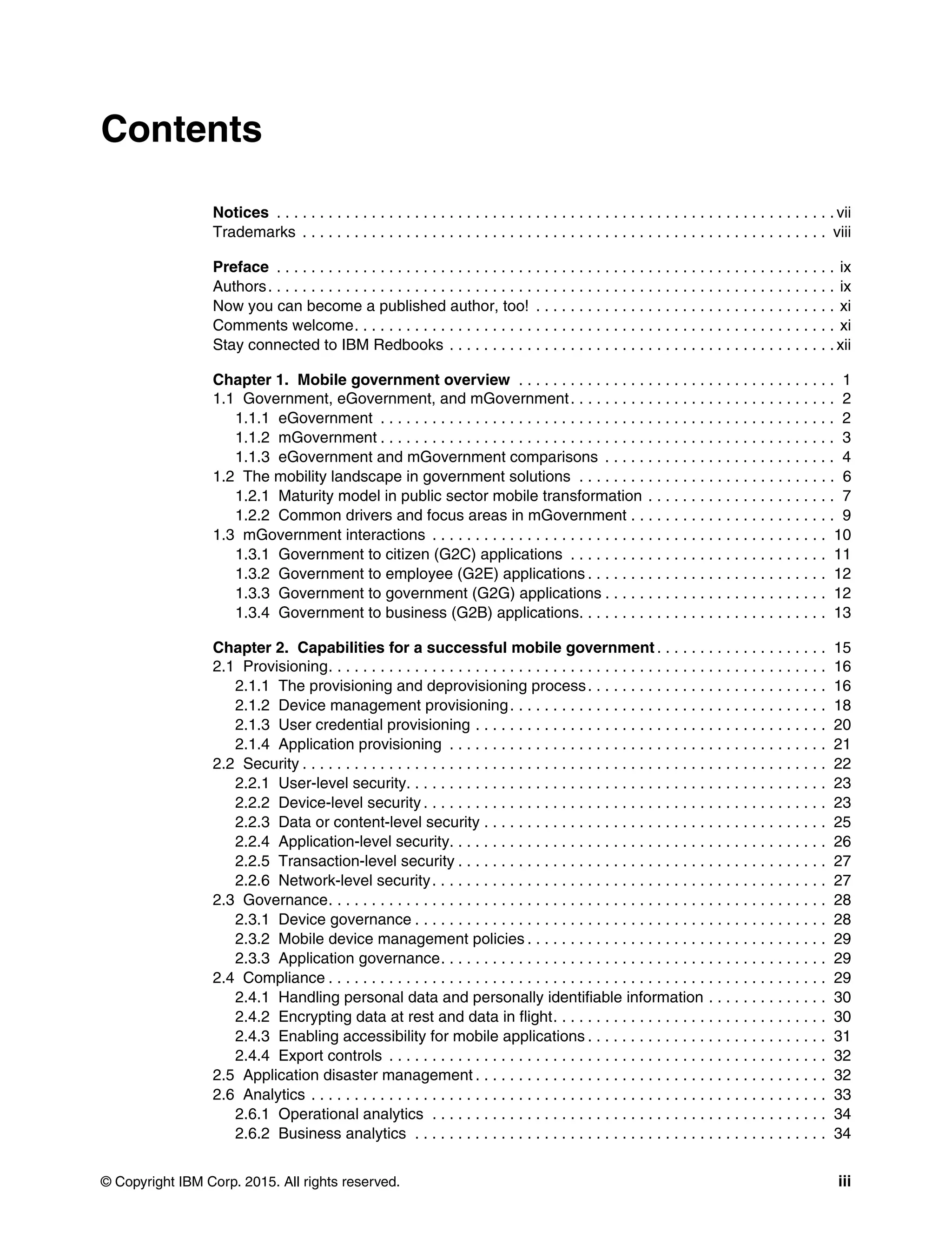 © Copyright IBM Corp. 2015. All rights reserved. iii
Contents
Notices . . . . . . . . . . . . . . . . . . . . . . . . . . . . . . . . . . . . . . . . . . . . . . . . . . . . . . . . . . . . . . . . . vii
Trademarks . . . . . . . . . . . . . . . . . . . . . . . . . . . . . . . . . . . . . . . . . . . . . . . . . . . . . . . . . . . . . viii
Preface . . . . . . . . . . . . . . . . . . . . . . . . . . . . . . . . . . . . . . . . . . . . . . . . . . . . . . . . . . . . . . . . . ix
Authors. . . . . . . . . . . . . . . . . . . . . . . . . . . . . . . . . . . . . . . . . . . . . . . . . . . . . . . . . . . . . . . . . . ix
Now you can become a published author, too! . . . . . . . . . . . . . . . . . . . . . . . . . . . . . . . . . . . xi
Comments welcome. . . . . . . . . . . . . . . . . . . . . . . . . . . . . . . . . . . . . . . . . . . . . . . . . . . . . . . . xi
Stay connected to IBM Redbooks . . . . . . . . . . . . . . . . . . . . . . . . . . . . . . . . . . . . . . . . . . . . . xii
Chapter 1. Mobile government overview . . . . . . . . . . . . . . . . . . . . . . . . . . . . . . . . . . . . . 1
1.1 Government, eGovernment, and mGovernment. . . . . . . . . . . . . . . . . . . . . . . . . . . . . . . 2
1.1.1 eGovernment . . . . . . . . . . . . . . . . . . . . . . . . . . . . . . . . . . . . . . . . . . . . . . . . . . . . . 2
1.1.2 mGovernment . . . . . . . . . . . . . . . . . . . . . . . . . . . . . . . . . . . . . . . . . . . . . . . . . . . . . 3
1.1.3 eGovernment and mGovernment comparisons . . . . . . . . . . . . . . . . . . . . . . . . . . . 4
1.2 The mobility landscape in government solutions . . . . . . . . . . . . . . . . . . . . . . . . . . . . . . 6
1.2.1 Maturity model in public sector mobile transformation . . . . . . . . . . . . . . . . . . . . . . 7
1.2.2 Common drivers and focus areas in mGovernment . . . . . . . . . . . . . . . . . . . . . . . . 9
1.3 mGovernment interactions . . . . . . . . . . . . . . . . . . . . . . . . . . . . . . . . . . . . . . . . . . . . . . 10
1.3.1 Government to citizen (G2C) applications . . . . . . . . . . . . . . . . . . . . . . . . . . . . . . 11
1.3.2 Government to employee (G2E) applications . . . . . . . . . . . . . . . . . . . . . . . . . . . . 12
1.3.3 Government to government (G2G) applications . . . . . . . . . . . . . . . . . . . . . . . . . . 12
1.3.4 Government to business (G2B) applications. . . . . . . . . . . . . . . . . . . . . . . . . . . . . 13
Chapter 2. Capabilities for a successful mobile government . . . . . . . . . . . . . . . . . . . . 15
2.1 Provisioning. . . . . . . . . . . . . . . . . . . . . . . . . . . . . . . . . . . . . . . . . . . . . . . . . . . . . . . . . . 16
2.1.1 The provisioning and deprovisioning process. . . . . . . . . . . . . . . . . . . . . . . . . . . . 16
2.1.2 Device management provisioning. . . . . . . . . . . . . . . . . . . . . . . . . . . . . . . . . . . . . 18
2.1.3 User credential provisioning . . . . . . . . . . . . . . . . . . . . . . . . . . . . . . . . . . . . . . . . . 20
2.1.4 Application provisioning . . . . . . . . . . . . . . . . . . . . . . . . . . . . . . . . . . . . . . . . . . . . 21
2.2 Security . . . . . . . . . . . . . . . . . . . . . . . . . . . . . . . . . . . . . . . . . . . . . . . . . . . . . . . . . . . . . 22
2.2.1 User-level security. . . . . . . . . . . . . . . . . . . . . . . . . . . . . . . . . . . . . . . . . . . . . . . . . 23
2.2.2 Device-level security . . . . . . . . . . . . . . . . . . . . . . . . . . . . . . . . . . . . . . . . . . . . . . . 23
2.2.3 Data or content-level security . . . . . . . . . . . . . . . . . . . . . . . . . . . . . . . . . . . . . . . . 25
2.2.4 Application-level security. . . . . . . . . . . . . . . . . . . . . . . . . . . . . . . . . . . . . . . . . . . . 26
2.2.5 Transaction-level security . . . . . . . . . . . . . . . . . . . . . . . . . . . . . . . . . . . . . . . . . . . 27
2.2.6 Network-level security. . . . . . . . . . . . . . . . . . . . . . . . . . . . . . . . . . . . . . . . . . . . . . 27
2.3 Governance. . . . . . . . . . . . . . . . . . . . . . . . . . . . . . . . . . . . . . . . . . . . . . . . . . . . . . . . . . 28
2.3.1 Device governance . . . . . . . . . . . . . . . . . . . . . . . . . . . . . . . . . . . . . . . . . . . . . . . . 28
2.3.2 Mobile device management policies . . . . . . . . . . . . . . . . . . . . . . . . . . . . . . . . . . . 29
2.3.3 Application governance. . . . . . . . . . . . . . . . . . . . . . . . . . . . . . . . . . . . . . . . . . . . . 29
2.4 Compliance . . . . . . . . . . . . . . . . . . . . . . . . . . . . . . . . . . . . . . . . . . . . . . . . . . . . . . . . . . 29
2.4.1 Handling personal data and personally identifiable information . . . . . . . . . . . . . . 30
2.4.2 Encrypting data at rest and data in flight. . . . . . . . . . . . . . . . . . . . . . . . . . . . . . . . 30
2.4.3 Enabling accessibility for mobile applications . . . . . . . . . . . . . . . . . . . . . . . . . . . . 31
2.4.4 Export controls . . . . . . . . . . . . . . . . . . . . . . . . . . . . . . . . . . . . . . . . . . . . . . . . . . . 32
2.5 Application disaster management . . . . . . . . . . . . . . . . . . . . . . . . . . . . . . . . . . . . . . . . . 32
2.6 Analytics . . . . . . . . . . . . . . . . . . . . . . . . . . . . . . . . . . . . . . . . . . . . . . . . . . . . . . . . . . . . 33
2.6.1 Operational analytics . . . . . . . . . . . . . . . . . . . . . . . . . . . . . . . . . . . . . . . . . . . . . . 34
2.6.2 Business analytics . . . . . . . . . . . . . . . . . . . . . . . . . . . . . . . . . . . . . . . . . . . . . . . . 34
 
