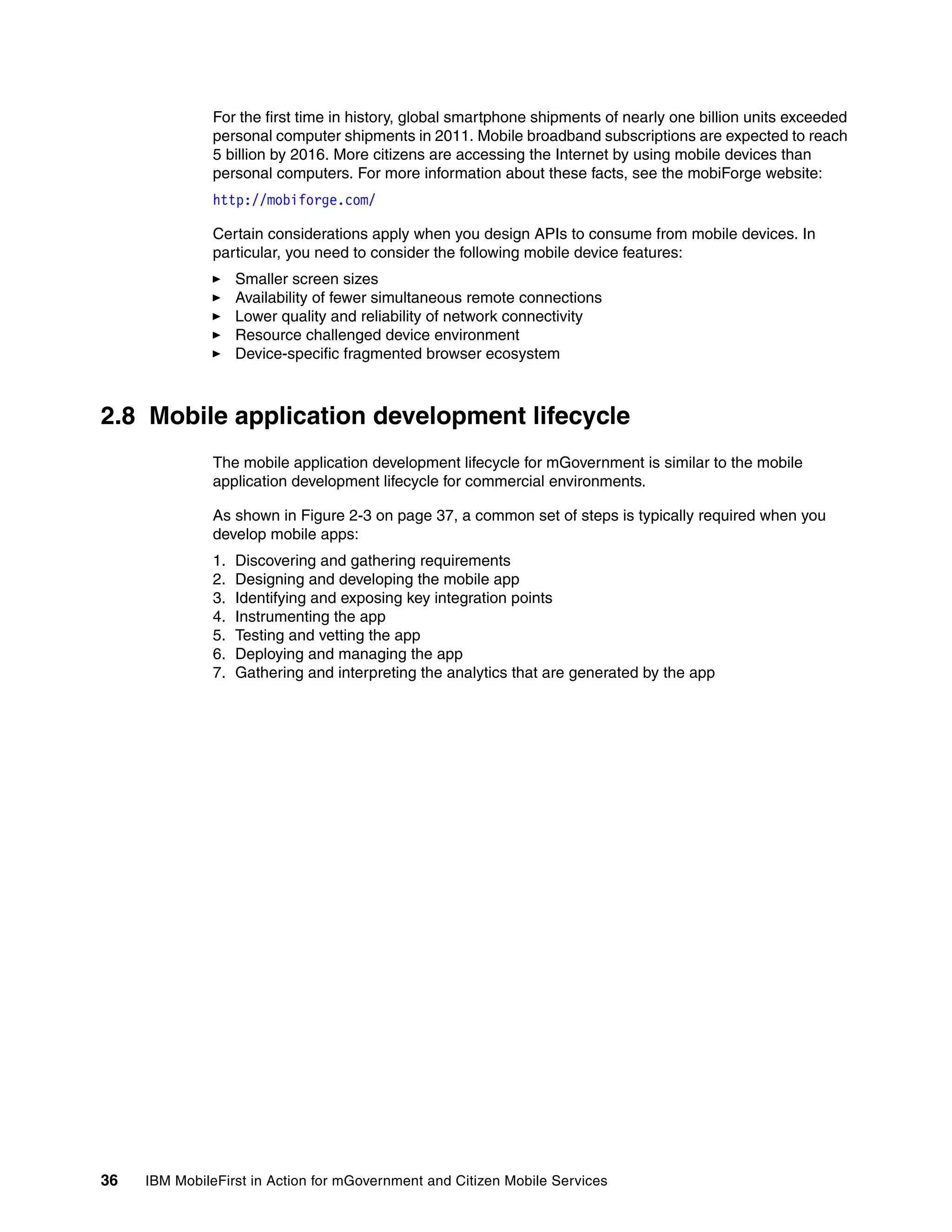 36 IBM MobileFirst in Action for mGovernment and Citizen Mobile Services
For the first time in history, global smartphone shipments of nearly one billion units exceeded
personal computer shipments in 2011. Mobile broadband subscriptions are expected to reach
5 billion by 2016. More citizens are accessing the Internet by using mobile devices than
personal computers. For more information about these facts, see the mobiForge website:
http://mobiforge.com/
Certain considerations apply when you design APIs to consume from mobile devices. In
particular, you need to consider the following mobile device features:
Smaller screen sizes
Availability of fewer simultaneous remote connections
Lower quality and reliability of network connectivity
Resource challenged device environment
Device-specific fragmented browser ecosystem
2.8 Mobile application development lifecycle
The mobile application development lifecycle for mGovernment is similar to the mobile
application development lifecycle for commercial environments.
As shown in Figure 2-3 on page 37, a common set of steps is typically required when you
develop mobile apps:
1. Discovering and gathering requirements
2. Designing and developing the mobile app
3. Identifying and exposing key integration points
4. Instrumenting the app
5. Testing and vetting the app
6. Deploying and managing the app
7. Gathering and interpreting the analytics that are generated by the app
 