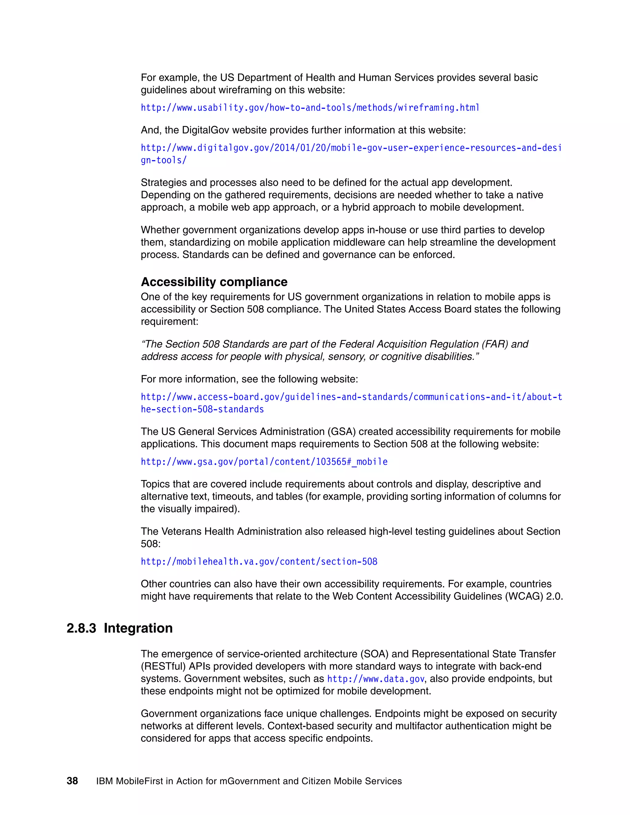 38 IBM MobileFirst in Action for mGovernment and Citizen Mobile Services
For example, the US Department of Health and Human Services provides several basic
guidelines about wireframing on this website:
http://www.usability.gov/how-to-and-tools/methods/wireframing.html
And, the DigitalGov website provides further information at this website:
http://www.digitalgov.gov/2014/01/20/mobile-gov-user-experience-resources-and-desi
gn-tools/
Strategies and processes also need to be defined for the actual app development.
Depending on the gathered requirements, decisions are needed whether to take a native
approach, a mobile web app approach, or a hybrid approach to mobile development.
Whether government organizations develop apps in-house or use third parties to develop
them, standardizing on mobile application middleware can help streamline the development
process. Standards can be defined and governance can be enforced.
Accessibility compliance
One of the key requirements for US government organizations in relation to mobile apps is
accessibility or Section 508 compliance. The United States Access Board states the following
requirement:
“The Section 508 Standards are part of the Federal Acquisition Regulation (FAR) and
address access for people with physical, sensory, or cognitive disabilities.”
For more information, see the following website:
http://www.access-board.gov/guidelines-and-standards/communications-and-it/about-t
he-section-508-standards
The US General Services Administration (GSA) created accessibility requirements for mobile
applications. This document maps requirements to Section 508 at the following website:
http://www.gsa.gov/portal/content/103565#_mobile
Topics that are covered include requirements about controls and display, descriptive and
alternative text, timeouts, and tables (for example, providing sorting information of columns for
the visually impaired).
The Veterans Health Administration also released high-level testing guidelines about Section
508:
http://mobilehealth.va.gov/content/section-508
Other countries can also have their own accessibility requirements. For example, countries
might have requirements that relate to the Web Content Accessibility Guidelines (WCAG) 2.0.
2.8.3 Integration
The emergence of service-oriented architecture (SOA) and Representational State Transfer
(RESTful) APIs provided developers with more standard ways to integrate with back-end
systems. Government websites, such as http://www.data.gov, also provide endpoints, but
these endpoints might not be optimized for mobile development.
Government organizations face unique challenges. Endpoints might be exposed on security
networks at different levels. Context-based security and multifactor authentication might be
considered for apps that access specific endpoints.
 