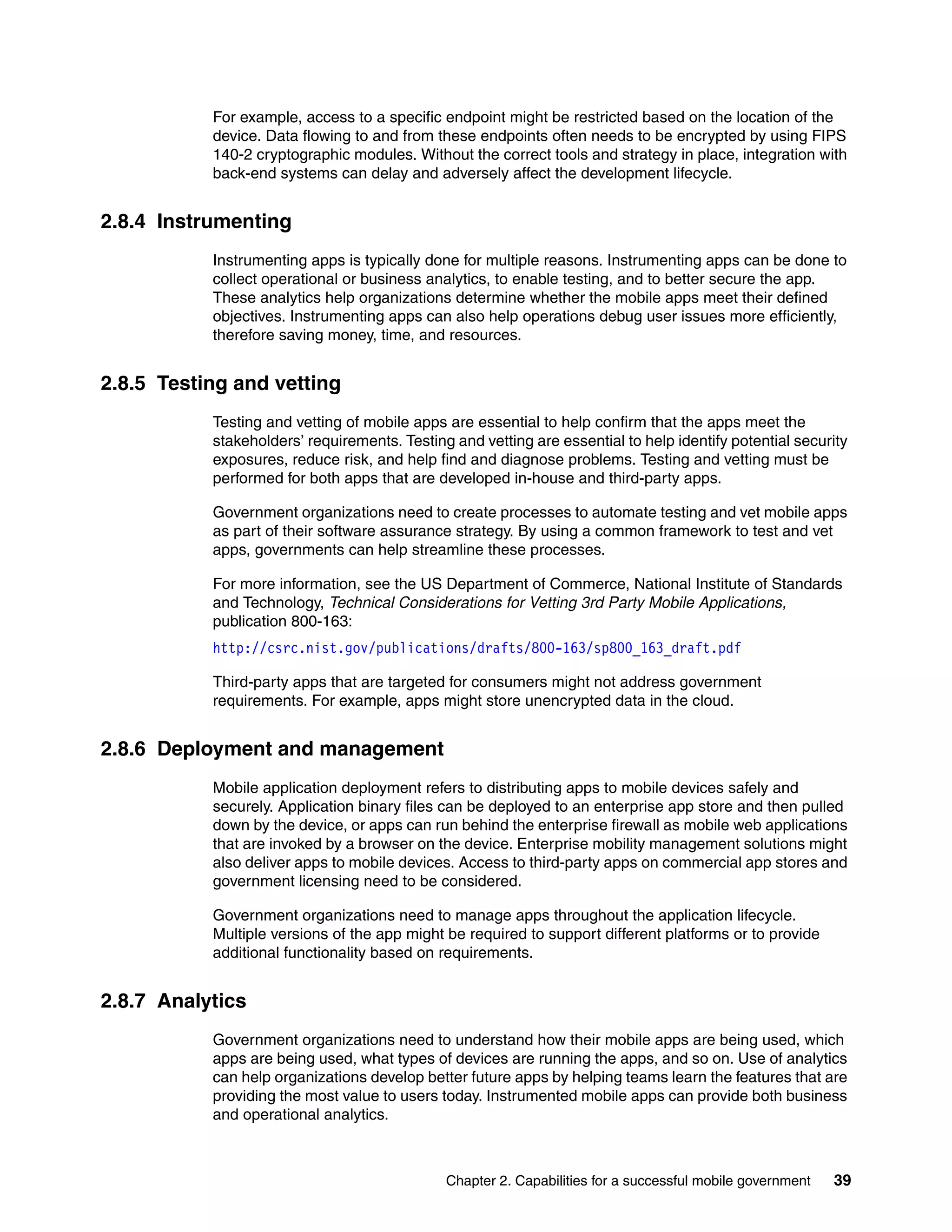 Chapter 2. Capabilities for a successful mobile government 39
For example, access to a specific endpoint might be restricted based on the location of the
device. Data flowing to and from these endpoints often needs to be encrypted by using FIPS
140-2 cryptographic modules. Without the correct tools and strategy in place, integration with
back-end systems can delay and adversely affect the development lifecycle.
2.8.4 Instrumenting
Instrumenting apps is typically done for multiple reasons. Instrumenting apps can be done to
collect operational or business analytics, to enable testing, and to better secure the app.
These analytics help organizations determine whether the mobile apps meet their defined
objectives. Instrumenting apps can also help operations debug user issues more efficiently,
therefore saving money, time, and resources.
2.8.5 Testing and vetting
Testing and vetting of mobile apps are essential to help confirm that the apps meet the
stakeholders’ requirements. Testing and vetting are essential to help identify potential security
exposures, reduce risk, and help find and diagnose problems. Testing and vetting must be
performed for both apps that are developed in-house and third-party apps.
Government organizations need to create processes to automate testing and vet mobile apps
as part of their software assurance strategy. By using a common framework to test and vet
apps, governments can help streamline these processes.
For more information, see the US Department of Commerce, National Institute of Standards
and Technology, Technical Considerations for Vetting 3rd Party Mobile Applications,
publication 800-163:
http://csrc.nist.gov/publications/drafts/800-163/sp800_163_draft.pdf
Third-party apps that are targeted for consumers might not address government
requirements. For example, apps might store unencrypted data in the cloud.
2.8.6 Deployment and management
Mobile application deployment refers to distributing apps to mobile devices safely and
securely. Application binary files can be deployed to an enterprise app store and then pulled
down by the device, or apps can run behind the enterprise firewall as mobile web applications
that are invoked by a browser on the device. Enterprise mobility management solutions might
also deliver apps to mobile devices. Access to third-party apps on commercial app stores and
government licensing need to be considered.
Government organizations need to manage apps throughout the application lifecycle.
Multiple versions of the app might be required to support different platforms or to provide
additional functionality based on requirements.
2.8.7 Analytics
Government organizations need to understand how their mobile apps are being used, which
apps are being used, what types of devices are running the apps, and so on. Use of analytics
can help organizations develop better future apps by helping teams learn the features that are
providing the most value to users today. Instrumented mobile apps can provide both business
and operational analytics.
 