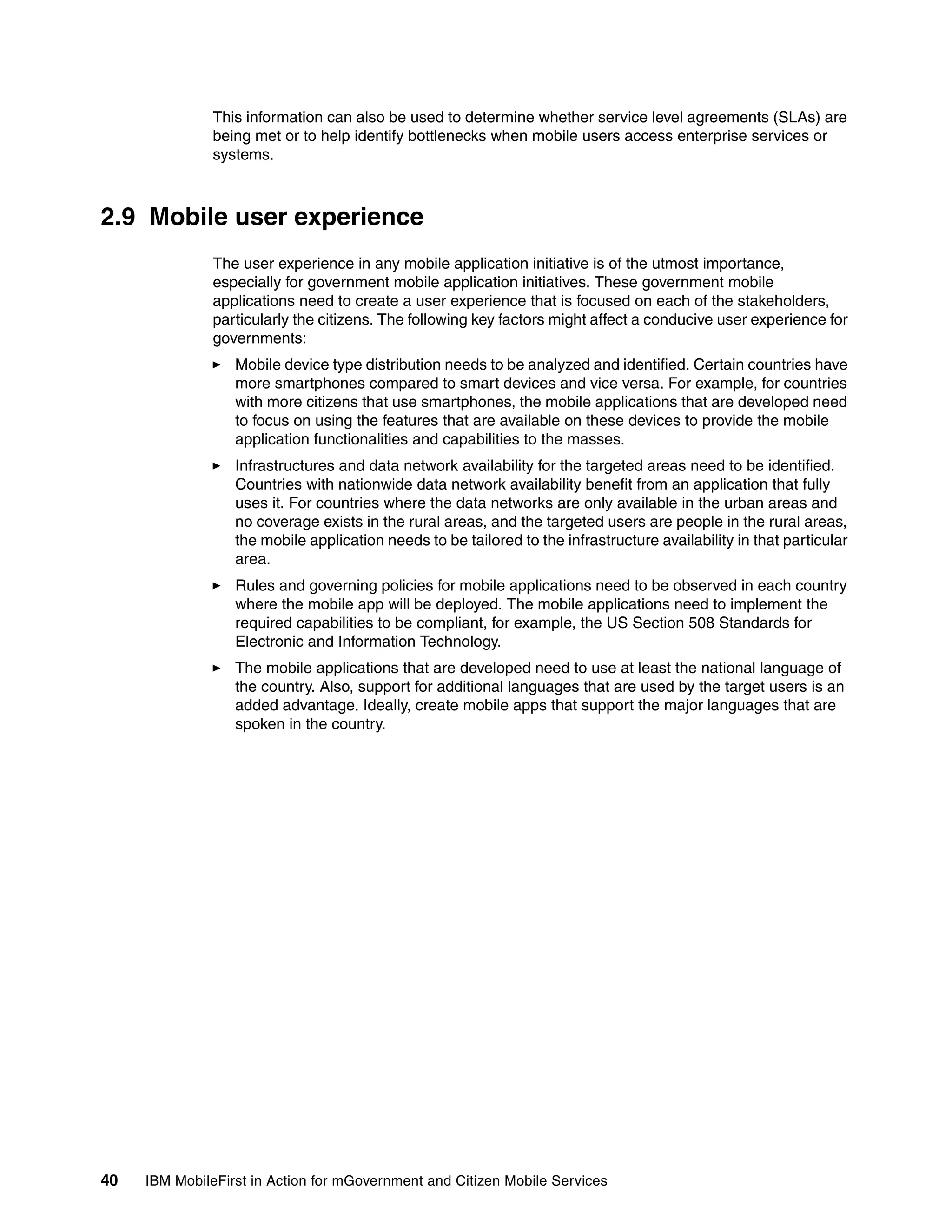 40 IBM MobileFirst in Action for mGovernment and Citizen Mobile Services
This information can also be used to determine whether service level agreements (SLAs) are
being met or to help identify bottlenecks when mobile users access enterprise services or
systems.
2.9 Mobile user experience
The user experience in any mobile application initiative is of the utmost importance,
especially for government mobile application initiatives. These government mobile
applications need to create a user experience that is focused on each of the stakeholders,
particularly the citizens. The following key factors might affect a conducive user experience for
governments:
Mobile device type distribution needs to be analyzed and identified. Certain countries have
more smartphones compared to smart devices and vice versa. For example, for countries
with more citizens that use smartphones, the mobile applications that are developed need
to focus on using the features that are available on these devices to provide the mobile
application functionalities and capabilities to the masses.
Infrastructures and data network availability for the targeted areas need to be identified.
Countries with nationwide data network availability benefit from an application that fully
uses it. For countries where the data networks are only available in the urban areas and
no coverage exists in the rural areas, and the targeted users are people in the rural areas,
the mobile application needs to be tailored to the infrastructure availability in that particular
area.
Rules and governing policies for mobile applications need to be observed in each country
where the mobile app will be deployed. The mobile applications need to implement the
required capabilities to be compliant, for example, the US Section 508 Standards for
Electronic and Information Technology.
The mobile applications that are developed need to use at least the national language of
the country. Also, support for additional languages that are used by the target users is an
added advantage. Ideally, create mobile apps that support the major languages that are
spoken in the country.
 