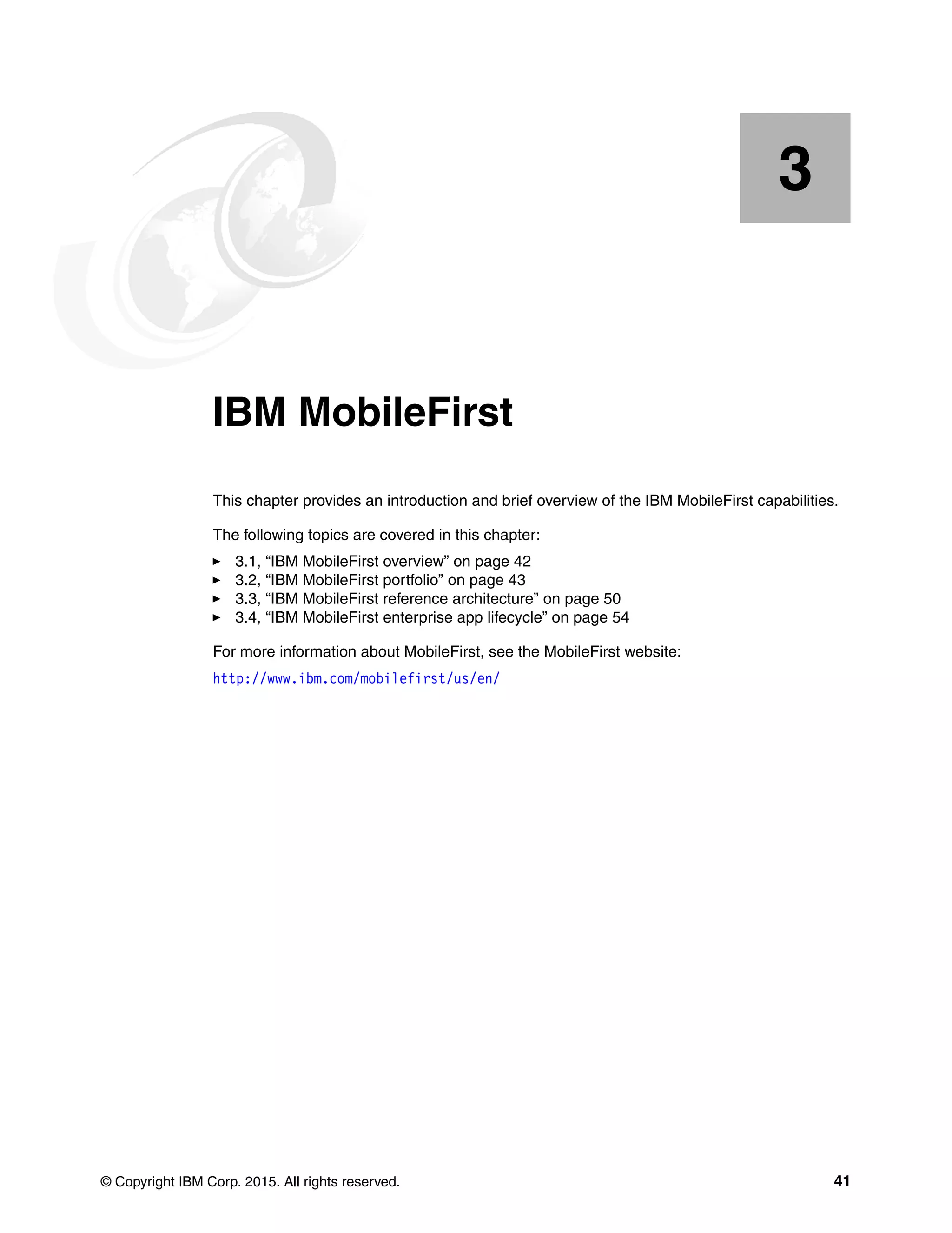 © Copyright IBM Corp. 2015. All rights reserved. 41
Chapter 3. IBM MobileFirst
This chapter provides an introduction and brief overview of the IBM MobileFirst capabilities.
The following topics are covered in this chapter:
3.1, “IBM MobileFirst overview” on page 42
3.2, “IBM MobileFirst portfolio” on page 43
3.3, “IBM MobileFirst reference architecture” on page 50
3.4, “IBM MobileFirst enterprise app lifecycle” on page 54
For more information about MobileFirst, see the MobileFirst website:
http://www.ibm.com/mobilefirst/us/en/
3
 