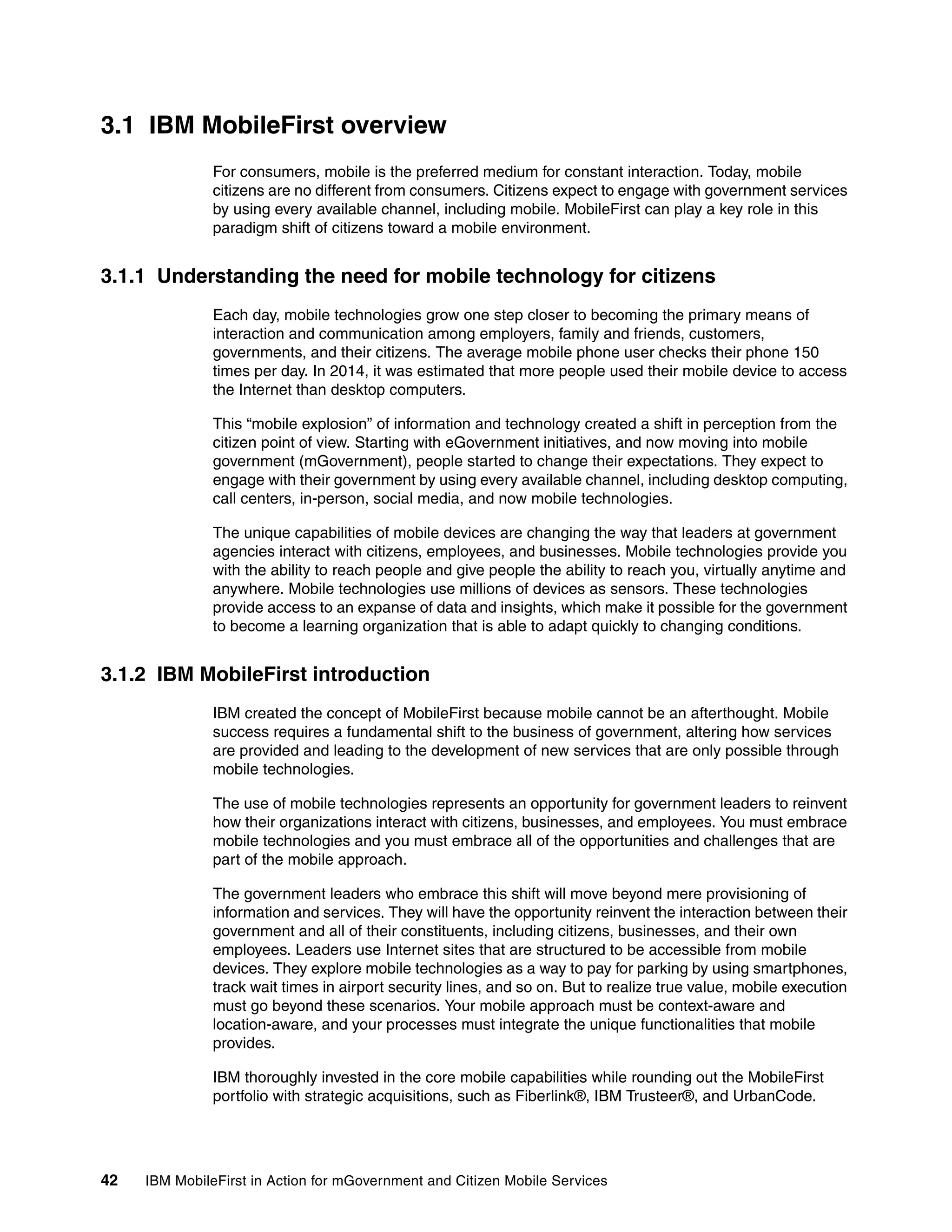 42 IBM MobileFirst in Action for mGovernment and Citizen Mobile Services
3.1 IBM MobileFirst overview
For consumers, mobile is the preferred medium for constant interaction. Today, mobile
citizens are no different from consumers. Citizens expect to engage with government services
by using every available channel, including mobile. MobileFirst can play a key role in this
paradigm shift of citizens toward a mobile environment.
3.1.1 Understanding the need for mobile technology for citizens
Each day, mobile technologies grow one step closer to becoming the primary means of
interaction and communication among employers, family and friends, customers,
governments, and their citizens. The average mobile phone user checks their phone 150
times per day. In 2014, it was estimated that more people used their mobile device to access
the Internet than desktop computers.
This “mobile explosion” of information and technology created a shift in perception from the
citizen point of view. Starting with eGovernment initiatives, and now moving into mobile
government (mGovernment), people started to change their expectations. They expect to
engage with their government by using every available channel, including desktop computing,
call centers, in-person, social media, and now mobile technologies.
The unique capabilities of mobile devices are changing the way that leaders at government
agencies interact with citizens, employees, and businesses. Mobile technologies provide you
with the ability to reach people and give people the ability to reach you, virtually anytime and
anywhere. Mobile technologies use millions of devices as sensors. These technologies
provide access to an expanse of data and insights, which make it possible for the government
to become a learning organization that is able to adapt quickly to changing conditions.
3.1.2 IBM MobileFirst introduction
IBM created the concept of MobileFirst because mobile cannot be an afterthought. Mobile
success requires a fundamental shift to the business of government, altering how services
are provided and leading to the development of new services that are only possible through
mobile technologies.
The use of mobile technologies represents an opportunity for government leaders to reinvent
how their organizations interact with citizens, businesses, and employees. You must embrace
mobile technologies and you must embrace all of the opportunities and challenges that are
part of the mobile approach.
The government leaders who embrace this shift will move beyond mere provisioning of
information and services. They will have the opportunity reinvent the interaction between their
government and all of their constituents, including citizens, businesses, and their own
employees. Leaders use Internet sites that are structured to be accessible from mobile
devices. They explore mobile technologies as a way to pay for parking by using smartphones,
track wait times in airport security lines, and so on. But to realize true value, mobile execution
must go beyond these scenarios. Your mobile approach must be context-aware and
location-aware, and your processes must integrate the unique functionalities that mobile
provides.
IBM thoroughly invested in the core mobile capabilities while rounding out the MobileFirst
portfolio with strategic acquisitions, such as Fiberlink®, IBM Trusteer®, and UrbanCode.
 