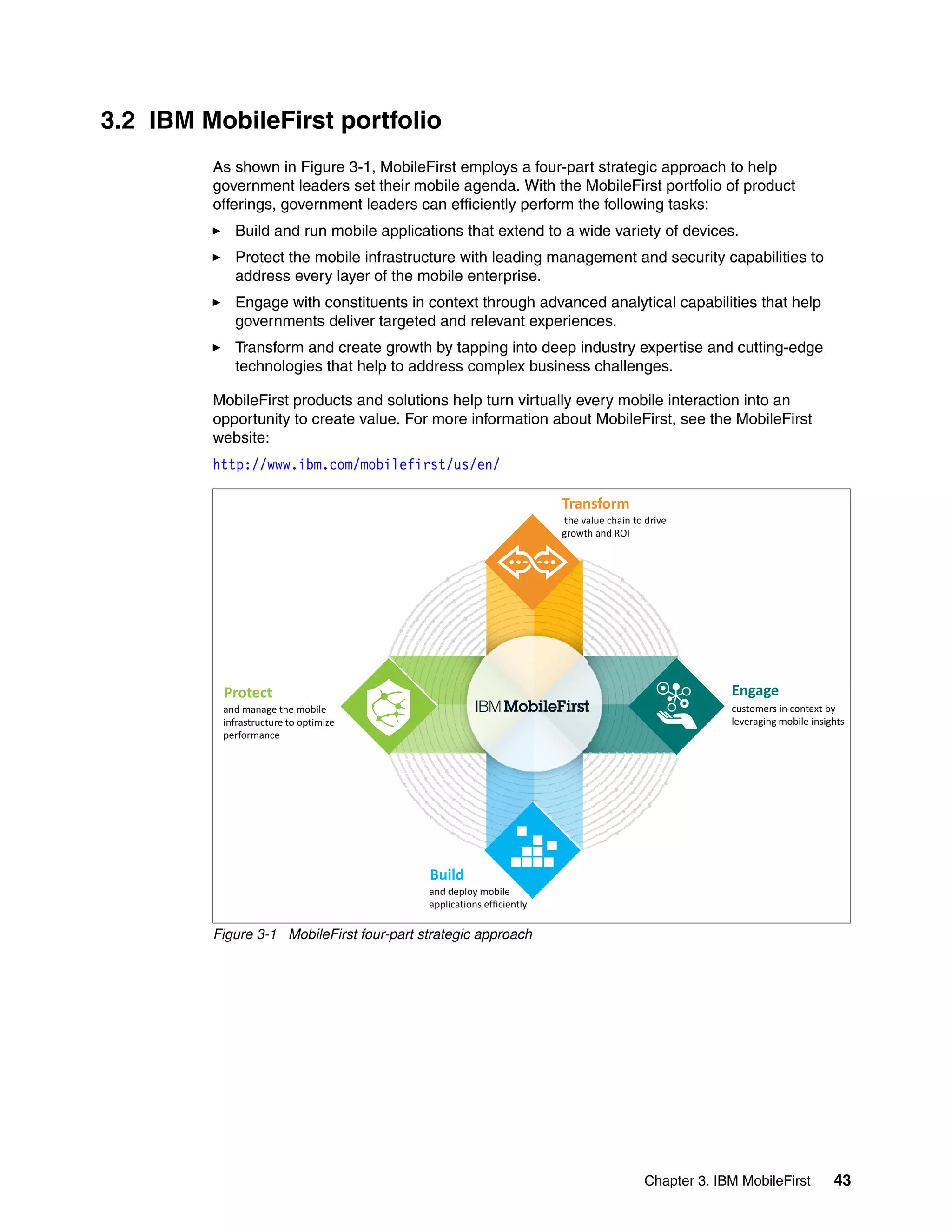 Chapter 3. IBM MobileFirst 43
3.2 IBM MobileFirst portfolio
As shown in Figure 3-1, MobileFirst employs a four-part strategic approach to help
government leaders set their mobile agenda. With the MobileFirst portfolio of product
offerings, government leaders can efficiently perform the following tasks:
Build and run mobile applications that extend to a wide variety of devices.
Protect the mobile infrastructure with leading management and security capabilities to
address every layer of the mobile enterprise.
Engage with constituents in context through advanced analytical capabilities that help
governments deliver targeted and relevant experiences.
Transform and create growth by tapping into deep industry expertise and cutting-edge
technologies that help to address complex business challenges.
MobileFirst products and solutions help turn virtually every mobile interaction into an
opportunity to create value. For more information about MobileFirst, see the MobileFirst
website:
http://www.ibm.com/mobilefirst/us/en/
Figure 3-1 MobileFirst four-part strategic approach
Transform
the value chain to drive
growth and ROI
Engage
customers in context by
leveraging mobile insights
Protect
and manage the mobile
infrastructure to optimize
fperformance
B ildBuild
and deploy mobile
applications efficiently
 