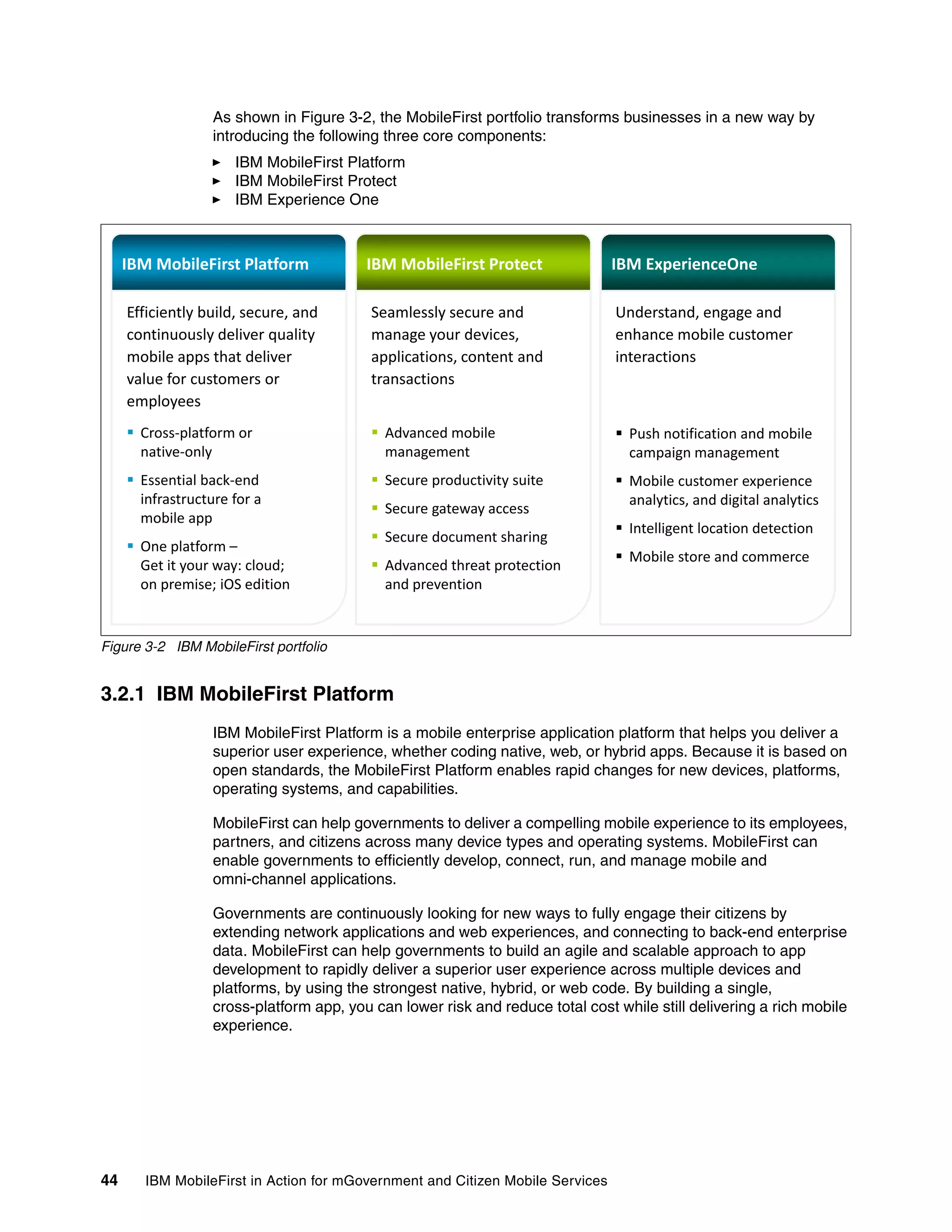 44 IBM MobileFirst in Action for mGovernment and Citizen Mobile Services
As shown in Figure 3-2, the MobileFirst portfolio transforms businesses in a new way by
introducing the following three core components:
IBM MobileFirst Platform
IBM MobileFirst Protect
IBM Experience One
Figure 3-2 IBM MobileFirst portfolio
3.2.1 IBM MobileFirst Platform
IBM MobileFirst Platform is a mobile enterprise application platform that helps you deliver a
superior user experience, whether coding native, web, or hybrid apps. Because it is based on
open standards, the MobileFirst Platform enables rapid changes for new devices, platforms,
operating systems, and capabilities.
MobileFirst can help governments to deliver a compelling mobile experience to its employees,
partners, and citizens across many device types and operating systems. MobileFirst can
enable governments to efficiently develop, connect, run, and manage mobile and
omni-channel applications.
Governments are continuously looking for new ways to fully engage their citizens by
extending network applications and web experiences, and connecting to back-end enterprise
data. MobileFirst can help governments to build an agile and scalable approach to app
development to rapidly deliver a superior user experience across multiple devices and
platforms, by using the strongest native, hybrid, or web code. By building a single,
cross-platform app, you can lower risk and reduce total cost while still delivering a rich mobile
experience.
IBM MobileFirst Platform IBM MobileFirst Protect IBM ExperienceOne
Efficiently build, secure, and
continuously deliver quality
mobile apps that deliver
Seamlessly secure and
manage your devices,
applications content and
Understand, engage and
enhance mobile customer
interactionsmobile apps that deliver
value for customers or
employees
ƒ Cross-platform or
applications, content and
transactions
ƒ Advanced mobile
interactions
ƒ Push notification and mobilep
native-only
ƒ Essential back-end
infrastructure for a
mobile app
management
ƒ Secure productivity suite
ƒ Secure gateway access
campaign management
ƒ Mobile customer experience
analytics, and digital analytics
mobile app
ƒ One platform –
Get it your way: cloud;
on premise; iOS edition
ƒ Secure document sharing
ƒ Advanced threat protection
and prevention
ƒ Intelligent location detection
ƒ Mobile store and commerce
 