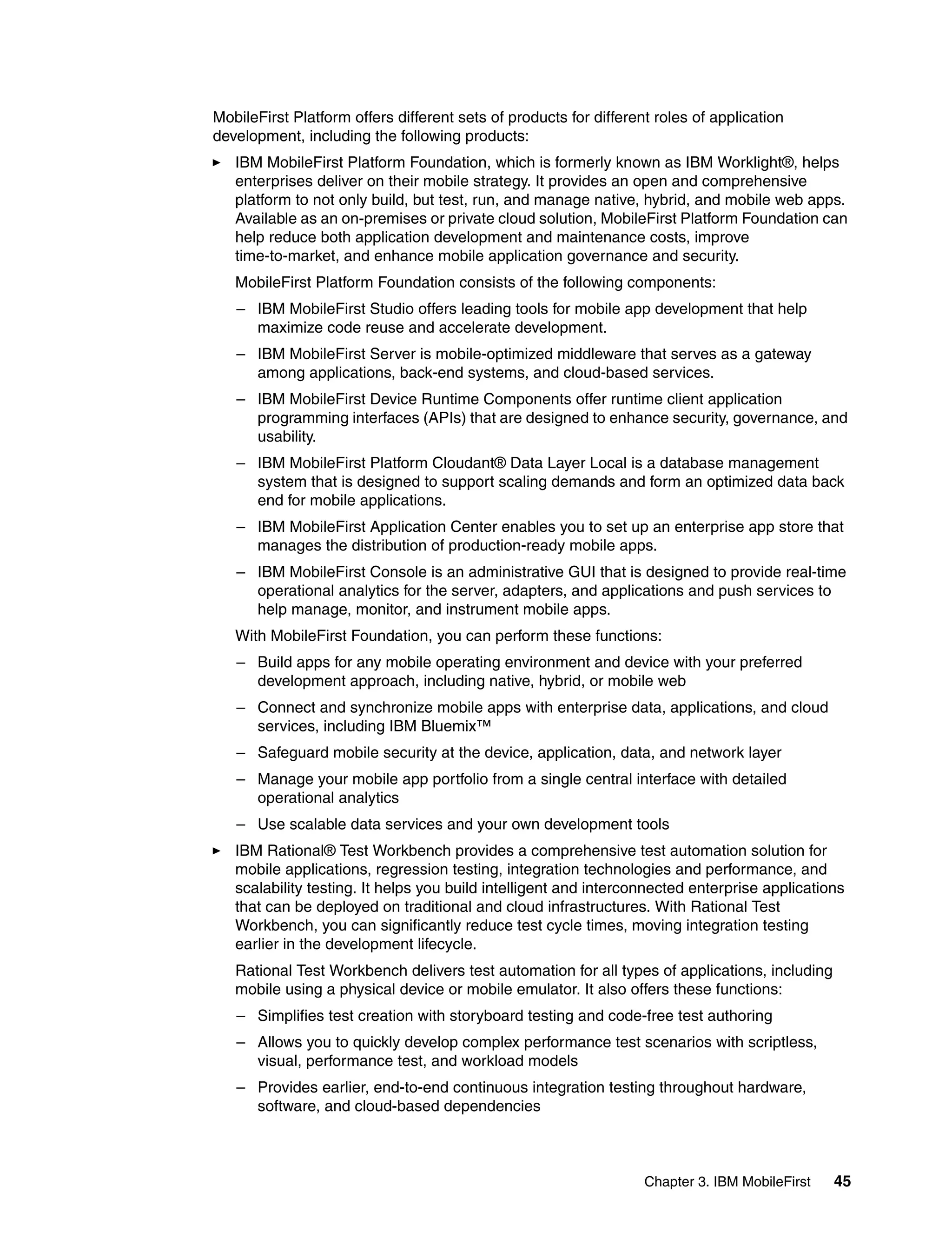 Chapter 3. IBM MobileFirst 45
MobileFirst Platform offers different sets of products for different roles of application
development, including the following products:
IBM MobileFirst Platform Foundation, which is formerly known as IBM Worklight®, helps
enterprises deliver on their mobile strategy. It provides an open and comprehensive
platform to not only build, but test, run, and manage native, hybrid, and mobile web apps.
Available as an on-premises or private cloud solution, MobileFirst Platform Foundation can
help reduce both application development and maintenance costs, improve
time-to-market, and enhance mobile application governance and security.
MobileFirst Platform Foundation consists of the following components:
– IBM MobileFirst Studio offers leading tools for mobile app development that help
maximize code reuse and accelerate development.
– IBM MobileFirst Server is mobile-optimized middleware that serves as a gateway
among applications, back-end systems, and cloud-based services.
– IBM MobileFirst Device Runtime Components offer runtime client application
programming interfaces (APIs) that are designed to enhance security, governance, and
usability.
– IBM MobileFirst Platform Cloudant® Data Layer Local is a database management
system that is designed to support scaling demands and form an optimized data back
end for mobile applications.
– IBM MobileFirst Application Center enables you to set up an enterprise app store that
manages the distribution of production-ready mobile apps.
– IBM MobileFirst Console is an administrative GUI that is designed to provide real-time
operational analytics for the server, adapters, and applications and push services to
help manage, monitor, and instrument mobile apps.
With MobileFirst Foundation, you can perform these functions:
– Build apps for any mobile operating environment and device with your preferred
development approach, including native, hybrid, or mobile web
– Connect and synchronize mobile apps with enterprise data, applications, and cloud
services, including IBM Bluemix™
– Safeguard mobile security at the device, application, data, and network layer
– Manage your mobile app portfolio from a single central interface with detailed
operational analytics
– Use scalable data services and your own development tools
IBM Rational® Test Workbench provides a comprehensive test automation solution for
mobile applications, regression testing, integration technologies and performance, and
scalability testing. It helps you build intelligent and interconnected enterprise applications
that can be deployed on traditional and cloud infrastructures. With Rational Test
Workbench, you can significantly reduce test cycle times, moving integration testing
earlier in the development lifecycle.
Rational Test Workbench delivers test automation for all types of applications, including
mobile using a physical device or mobile emulator. It also offers these functions:
– Simplifies test creation with storyboard testing and code-free test authoring
– Allows you to quickly develop complex performance test scenarios with scriptless,
visual, performance test, and workload models
– Provides earlier, end-to-end continuous integration testing throughout hardware,
software, and cloud-based dependencies
 