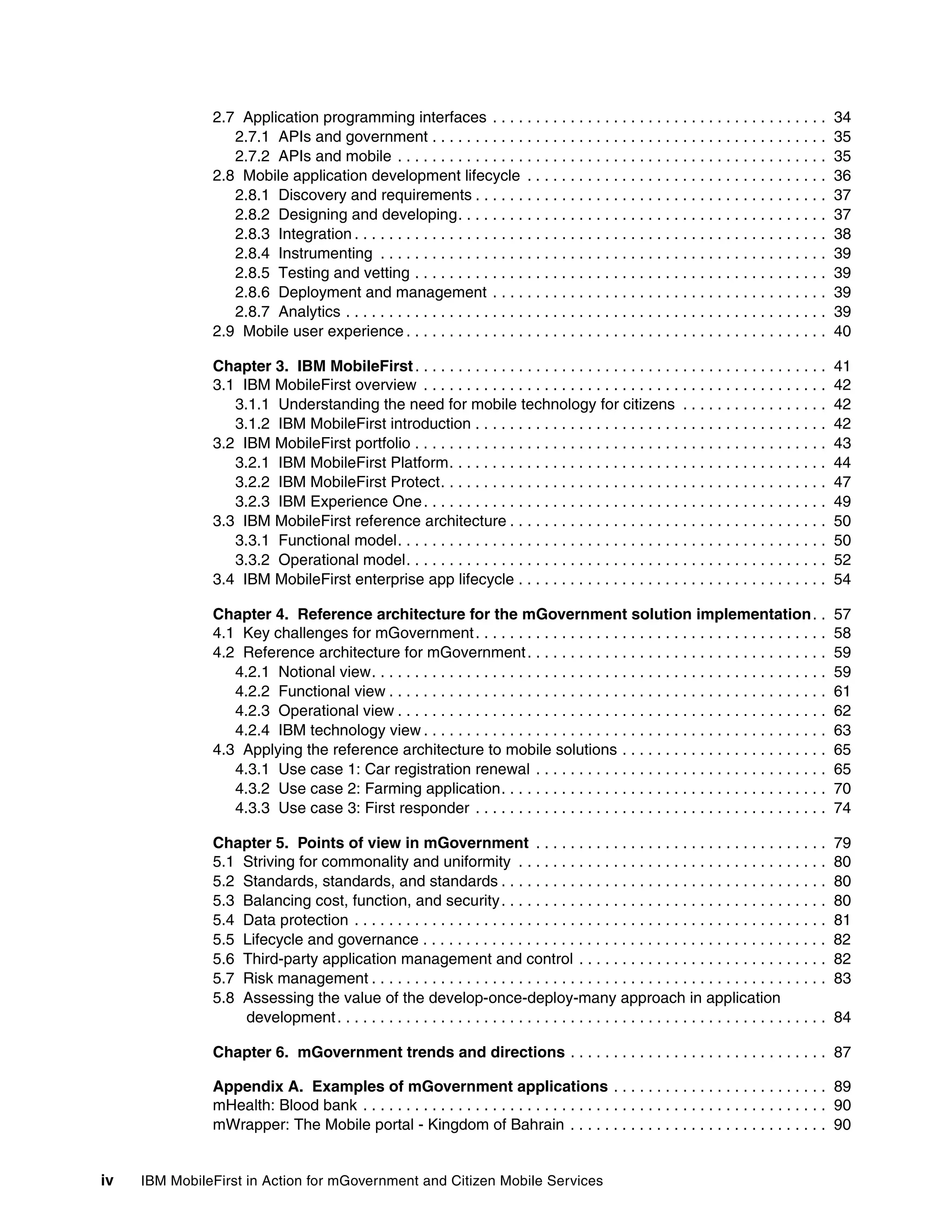 iv IBM MobileFirst in Action for mGovernment and Citizen Mobile Services
2.7 Application programming interfaces . . . . . . . . . . . . . . . . . . . . . . . . . . . . . . . . . . . . . . . 34
2.7.1 APIs and government . . . . . . . . . . . . . . . . . . . . . . . . . . . . . . . . . . . . . . . . . . . . . . 35
2.7.2 APIs and mobile . . . . . . . . . . . . . . . . . . . . . . . . . . . . . . . . . . . . . . . . . . . . . . . . . . 35
2.8 Mobile application development lifecycle . . . . . . . . . . . . . . . . . . . . . . . . . . . . . . . . . . . 36
2.8.1 Discovery and requirements . . . . . . . . . . . . . . . . . . . . . . . . . . . . . . . . . . . . . . . . . 37
2.8.2 Designing and developing. . . . . . . . . . . . . . . . . . . . . . . . . . . . . . . . . . . . . . . . . . . 37
2.8.3 Integration . . . . . . . . . . . . . . . . . . . . . . . . . . . . . . . . . . . . . . . . . . . . . . . . . . . . . . . 38
2.8.4 Instrumenting . . . . . . . . . . . . . . . . . . . . . . . . . . . . . . . . . . . . . . . . . . . . . . . . . . . . 39
2.8.5 Testing and vetting . . . . . . . . . . . . . . . . . . . . . . . . . . . . . . . . . . . . . . . . . . . . . . . . 39
2.8.6 Deployment and management . . . . . . . . . . . . . . . . . . . . . . . . . . . . . . . . . . . . . . . 39
2.8.7 Analytics . . . . . . . . . . . . . . . . . . . . . . . . . . . . . . . . . . . . . . . . . . . . . . . . . . . . . . . . 39
2.9 Mobile user experience . . . . . . . . . . . . . . . . . . . . . . . . . . . . . . . . . . . . . . . . . . . . . . . . . 40
Chapter 3. IBM MobileFirst. . . . . . . . . . . . . . . . . . . . . . . . . . . . . . . . . . . . . . . . . . . . . . . . 41
3.1 IBM MobileFirst overview . . . . . . . . . . . . . . . . . . . . . . . . . . . . . . . . . . . . . . . . . . . . . . . 42
3.1.1 Understanding the need for mobile technology for citizens . . . . . . . . . . . . . . . . . 42
3.1.2 IBM MobileFirst introduction . . . . . . . . . . . . . . . . . . . . . . . . . . . . . . . . . . . . . . . . . 42
3.2 IBM MobileFirst portfolio . . . . . . . . . . . . . . . . . . . . . . . . . . . . . . . . . . . . . . . . . . . . . . . . 43
3.2.1 IBM MobileFirst Platform. . . . . . . . . . . . . . . . . . . . . . . . . . . . . . . . . . . . . . . . . . . . 44
3.2.2 IBM MobileFirst Protect. . . . . . . . . . . . . . . . . . . . . . . . . . . . . . . . . . . . . . . . . . . . . 47
3.2.3 IBM Experience One. . . . . . . . . . . . . . . . . . . . . . . . . . . . . . . . . . . . . . . . . . . . . . . 49
3.3 IBM MobileFirst reference architecture . . . . . . . . . . . . . . . . . . . . . . . . . . . . . . . . . . . . . 50
3.3.1 Functional model. . . . . . . . . . . . . . . . . . . . . . . . . . . . . . . . . . . . . . . . . . . . . . . . . . 50
3.3.2 Operational model. . . . . . . . . . . . . . . . . . . . . . . . . . . . . . . . . . . . . . . . . . . . . . . . . 52
3.4 IBM MobileFirst enterprise app lifecycle . . . . . . . . . . . . . . . . . . . . . . . . . . . . . . . . . . . . 54
Chapter 4. Reference architecture for the mGovernment solution implementation. . 57
4.1 Key challenges for mGovernment. . . . . . . . . . . . . . . . . . . . . . . . . . . . . . . . . . . . . . . . . 58
4.2 Reference architecture for mGovernment. . . . . . . . . . . . . . . . . . . . . . . . . . . . . . . . . . . 59
4.2.1 Notional view. . . . . . . . . . . . . . . . . . . . . . . . . . . . . . . . . . . . . . . . . . . . . . . . . . . . . 59
4.2.2 Functional view . . . . . . . . . . . . . . . . . . . . . . . . . . . . . . . . . . . . . . . . . . . . . . . . . . . 61
4.2.3 Operational view . . . . . . . . . . . . . . . . . . . . . . . . . . . . . . . . . . . . . . . . . . . . . . . . . . 62
4.2.4 IBM technology view . . . . . . . . . . . . . . . . . . . . . . . . . . . . . . . . . . . . . . . . . . . . . . . 63
4.3 Applying the reference architecture to mobile solutions . . . . . . . . . . . . . . . . . . . . . . . . 65
4.3.1 Use case 1: Car registration renewal . . . . . . . . . . . . . . . . . . . . . . . . . . . . . . . . . . 65
4.3.2 Use case 2: Farming application. . . . . . . . . . . . . . . . . . . . . . . . . . . . . . . . . . . . . . 70
4.3.3 Use case 3: First responder . . . . . . . . . . . . . . . . . . . . . . . . . . . . . . . . . . . . . . . . . 74
Chapter 5. Points of view in mGovernment . . . . . . . . . . . . . . . . . . . . . . . . . . . . . . . . . . 79
5.1 Striving for commonality and uniformity . . . . . . . . . . . . . . . . . . . . . . . . . . . . . . . . . . . . 80
5.2 Standards, standards, and standards . . . . . . . . . . . . . . . . . . . . . . . . . . . . . . . . . . . . . . 80
5.3 Balancing cost, function, and security. . . . . . . . . . . . . . . . . . . . . . . . . . . . . . . . . . . . . . 80
5.4 Data protection . . . . . . . . . . . . . . . . . . . . . . . . . . . . . . . . . . . . . . . . . . . . . . . . . . . . . . . 81
5.5 Lifecycle and governance . . . . . . . . . . . . . . . . . . . . . . . . . . . . . . . . . . . . . . . . . . . . . . . 82
5.6 Third-party application management and control . . . . . . . . . . . . . . . . . . . . . . . . . . . . . 82
5.7 Risk management . . . . . . . . . . . . . . . . . . . . . . . . . . . . . . . . . . . . . . . . . . . . . . . . . . . . . 83
5.8 Assessing the value of the develop-once-deploy-many approach in application
development. . . . . . . . . . . . . . . . . . . . . . . . . . . . . . . . . . . . . . . . . . . . . . . . . . . . . . . . . 84
Chapter 6. mGovernment trends and directions . . . . . . . . . . . . . . . . . . . . . . . . . . . . . . 87
Appendix A. Examples of mGovernment applications . . . . . . . . . . . . . . . . . . . . . . . . . 89
mHealth: Blood bank . . . . . . . . . . . . . . . . . . . . . . . . . . . . . . . . . . . . . . . . . . . . . . . . . . . . . . 90
mWrapper: The Mobile portal - Kingdom of Bahrain . . . . . . . . . . . . . . . . . . . . . . . . . . . . . . 90
 