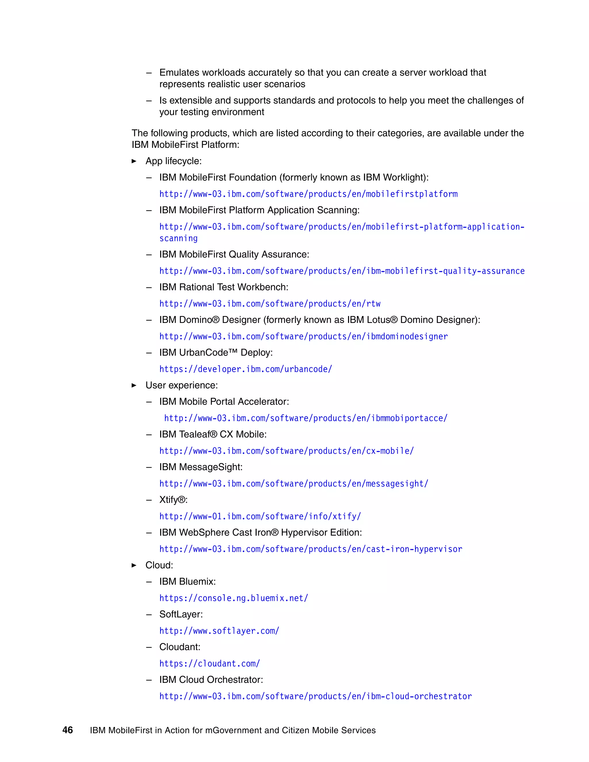 46 IBM MobileFirst in Action for mGovernment and Citizen Mobile Services
– Emulates workloads accurately so that you can create a server workload that
represents realistic user scenarios
– Is extensible and supports standards and protocols to help you meet the challenges of
your testing environment
The following products, which are listed according to their categories, are available under the
IBM MobileFirst Platform:
App lifecycle:
– IBM MobileFirst Foundation (formerly known as IBM Worklight):
http://www-03.ibm.com/software/products/en/mobilefirstplatform
– IBM MobileFirst Platform Application Scanning:
http://www-03.ibm.com/software/products/en/mobilefirst-platform-application-
scanning
– IBM MobileFirst Quality Assurance:
http://www-03.ibm.com/software/products/en/ibm-mobilefirst-quality-assurance
– IBM Rational Test Workbench:
http://www-03.ibm.com/software/products/en/rtw
– IBM Domino® Designer (formerly known as IBM Lotus® Domino Designer):
http://www-03.ibm.com/software/products/en/ibmdominodesigner
– IBM UrbanCode™ Deploy:
https://developer.ibm.com/urbancode/
User experience:
– IBM Mobile Portal Accelerator:
http://www-03.ibm.com/software/products/en/ibmmobiportacce/
– IBM Tealeaf® CX Mobile:
http://www-03.ibm.com/software/products/en/cx-mobile/
– IBM MessageSight:
http://www-03.ibm.com/software/products/en/messagesight/
– Xtify®:
http://www-01.ibm.com/software/info/xtify/
– IBM WebSphere Cast Iron® Hypervisor Edition:
http://www-03.ibm.com/software/products/en/cast-iron-hypervisor
Cloud:
– IBM Bluemix:
https://console.ng.bluemix.net/
– SoftLayer:
http://www.softlayer.com/
– Cloudant:
https://cloudant.com/
– IBM Cloud Orchestrator:
http://www-03.ibm.com/software/products/en/ibm-cloud-orchestrator
 