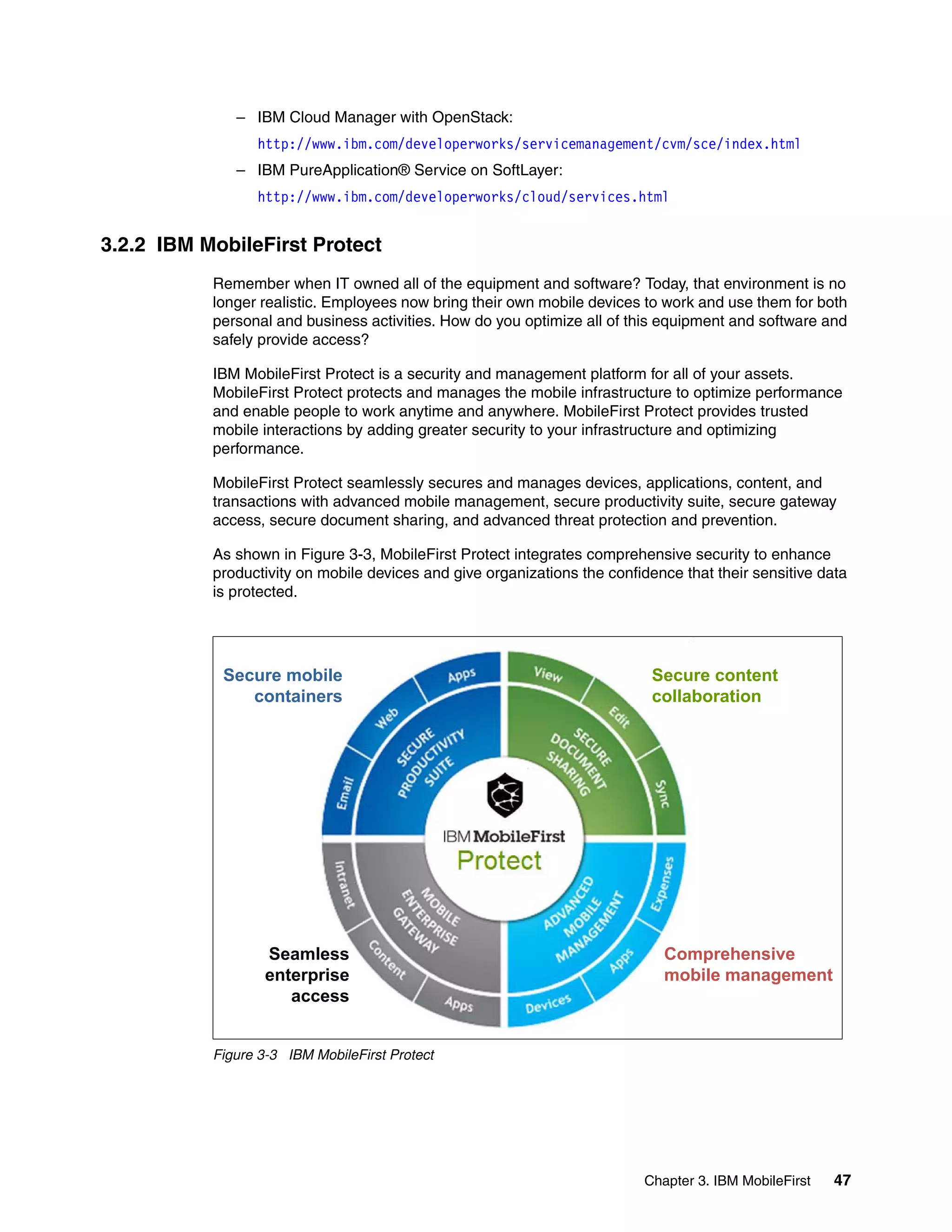 Chapter 3. IBM MobileFirst 47
– IBM Cloud Manager with OpenStack:
http://www.ibm.com/developerworks/servicemanagement/cvm/sce/index.html
– IBM PureApplication® Service on SoftLayer:
http://www.ibm.com/developerworks/cloud/services.html
3.2.2 IBM MobileFirst Protect
Remember when IT owned all of the equipment and software? Today, that environment is no
longer realistic. Employees now bring their own mobile devices to work and use them for both
personal and business activities. How do you optimize all of this equipment and software and
safely provide access?
IBM MobileFirst Protect is a security and management platform for all of your assets.
MobileFirst Protect protects and manages the mobile infrastructure to optimize performance
and enable people to work anytime and anywhere. MobileFirst Protect provides trusted
mobile interactions by adding greater security to your infrastructure and optimizing
performance.
MobileFirst Protect seamlessly secures and manages devices, applications, content, and
transactions with advanced mobile management, secure productivity suite, secure gateway
access, secure document sharing, and advanced threat protection and prevention.
As shown in Figure 3-3, MobileFirst Protect integrates comprehensive security to enhance
productivity on mobile devices and give organizations the confidence that their sensitive data
is protected.
Figure 3-3 IBM MobileFirst Protect
Secure mobile
containers
Secure content
collaboration
Seamless
enterprise
Comprehensive
mobile managemententerprise
access
mobile management
 