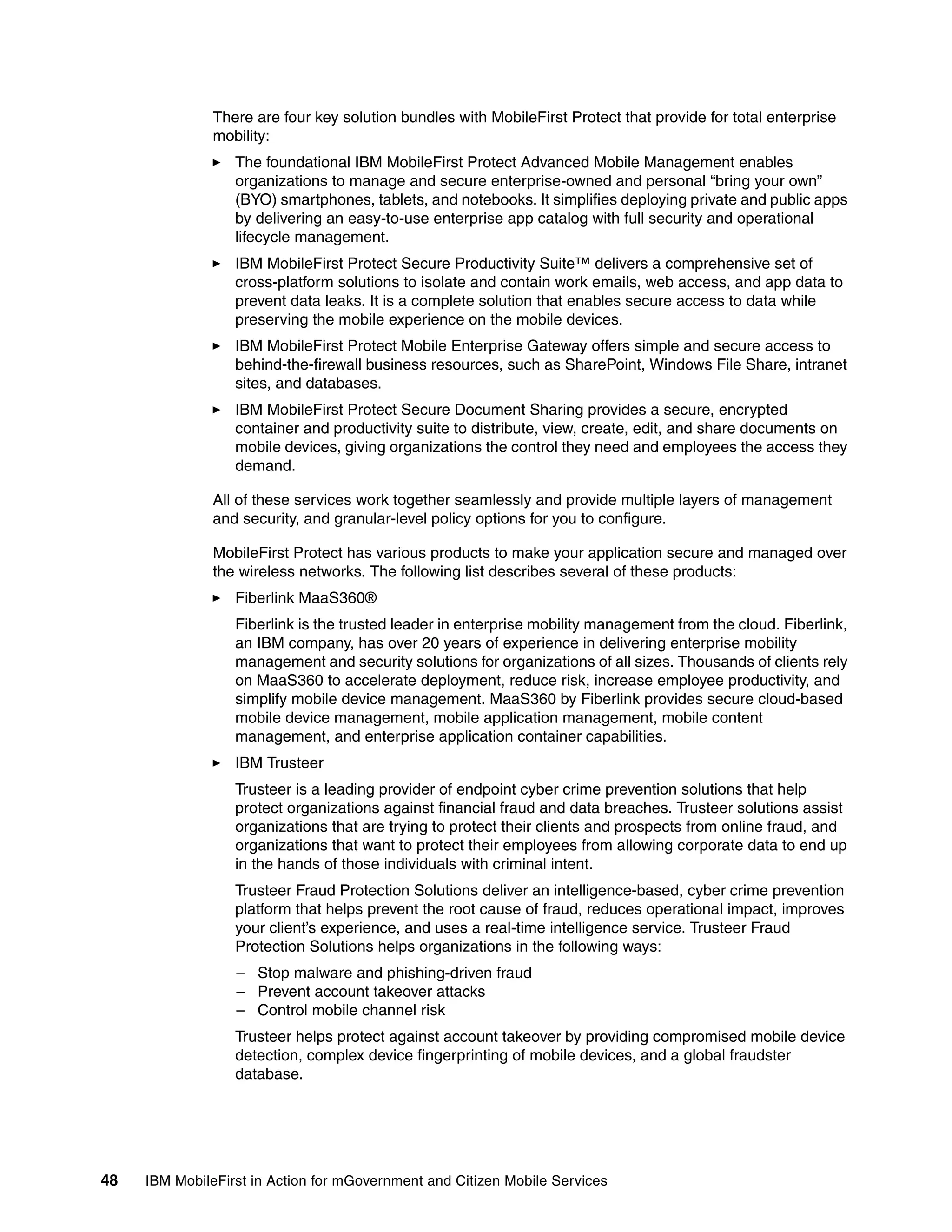 48 IBM MobileFirst in Action for mGovernment and Citizen Mobile Services
There are four key solution bundles with MobileFirst Protect that provide for total enterprise
mobility:
The foundational IBM MobileFirst Protect Advanced Mobile Management enables
organizations to manage and secure enterprise-owned and personal “bring your own”
(BYO) smartphones, tablets, and notebooks. It simplifies deploying private and public apps
by delivering an easy-to-use enterprise app catalog with full security and operational
lifecycle management.
IBM MobileFirst Protect Secure Productivity Suite™ delivers a comprehensive set of
cross-platform solutions to isolate and contain work emails, web access, and app data to
prevent data leaks. It is a complete solution that enables secure access to data while
preserving the mobile experience on the mobile devices.
IBM MobileFirst Protect Mobile Enterprise Gateway offers simple and secure access to
behind-the-firewall business resources, such as SharePoint, Windows File Share, intranet
sites, and databases.
IBM MobileFirst Protect Secure Document Sharing provides a secure, encrypted
container and productivity suite to distribute, view, create, edit, and share documents on
mobile devices, giving organizations the control they need and employees the access they
demand.
All of these services work together seamlessly and provide multiple layers of management
and security, and granular-level policy options for you to configure.
MobileFirst Protect has various products to make your application secure and managed over
the wireless networks. The following list describes several of these products:
Fiberlink MaaS360®
Fiberlink is the trusted leader in enterprise mobility management from the cloud. Fiberlink,
an IBM company, has over 20 years of experience in delivering enterprise mobility
management and security solutions for organizations of all sizes. Thousands of clients rely
on MaaS360 to accelerate deployment, reduce risk, increase employee productivity, and
simplify mobile device management. MaaS360 by Fiberlink provides secure cloud-based
mobile device management, mobile application management, mobile content
management, and enterprise application container capabilities.
IBM Trusteer
Trusteer is a leading provider of endpoint cyber crime prevention solutions that help
protect organizations against financial fraud and data breaches. Trusteer solutions assist
organizations that are trying to protect their clients and prospects from online fraud, and
organizations that want to protect their employees from allowing corporate data to end up
in the hands of those individuals with criminal intent.
Trusteer Fraud Protection Solutions deliver an intelligence-based, cyber crime prevention
platform that helps prevent the root cause of fraud, reduces operational impact, improves
your client’s experience, and uses a real-time intelligence service. Trusteer Fraud
Protection Solutions helps organizations in the following ways:
– Stop malware and phishing-driven fraud
– Prevent account takeover attacks
– Control mobile channel risk
Trusteer helps protect against account takeover by providing compromised mobile device
detection, complex device fingerprinting of mobile devices, and a global fraudster
database.
 