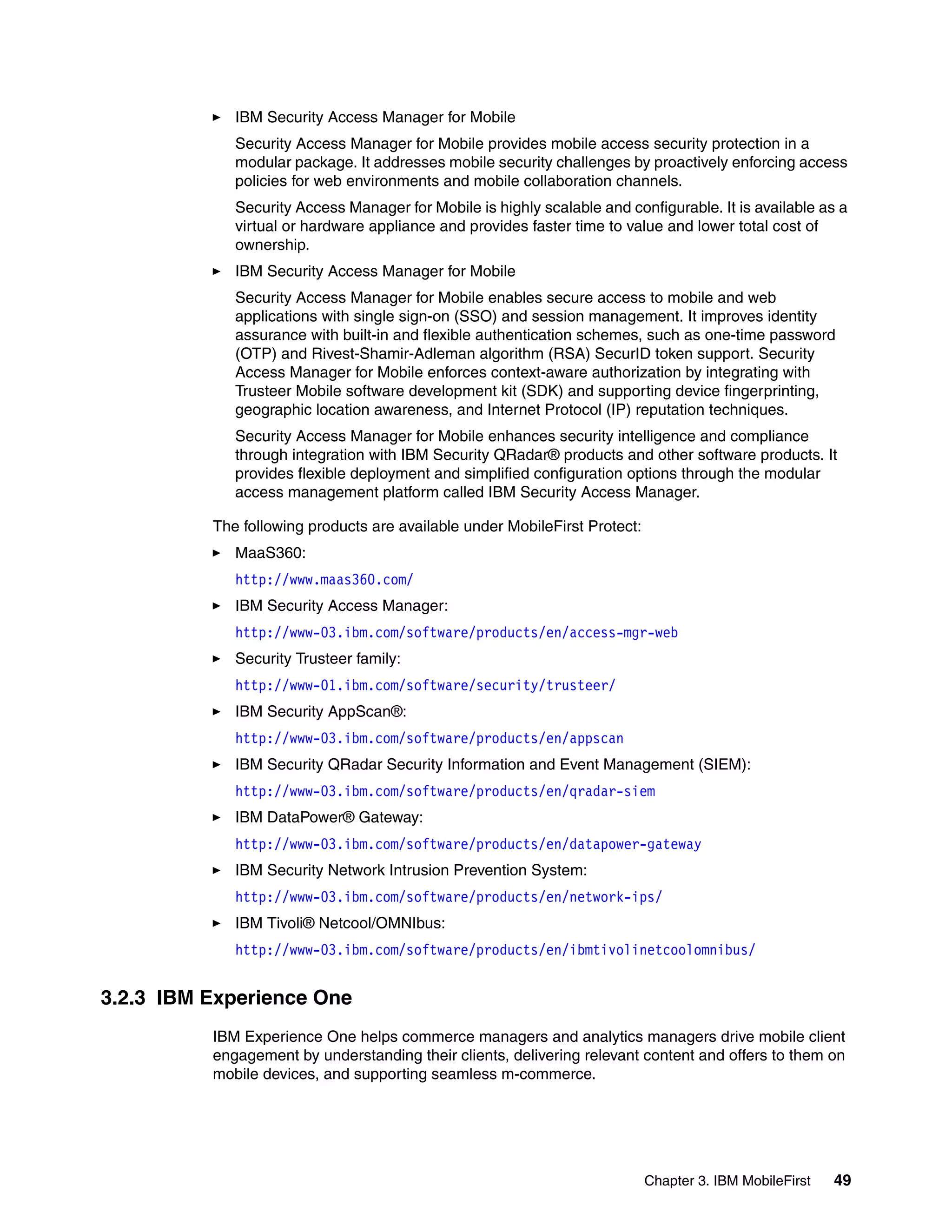 Chapter 3. IBM MobileFirst 49
IBM Security Access Manager for Mobile
Security Access Manager for Mobile provides mobile access security protection in a
modular package. It addresses mobile security challenges by proactively enforcing access
policies for web environments and mobile collaboration channels.
Security Access Manager for Mobile is highly scalable and configurable. It is available as a
virtual or hardware appliance and provides faster time to value and lower total cost of
ownership.
IBM Security Access Manager for Mobile
Security Access Manager for Mobile enables secure access to mobile and web
applications with single sign-on (SSO) and session management. It improves identity
assurance with built-in and flexible authentication schemes, such as one-time password
(OTP) and Rivest-Shamir-Adleman algorithm (RSA) SecurID token support. Security
Access Manager for Mobile enforces context-aware authorization by integrating with
Trusteer Mobile software development kit (SDK) and supporting device fingerprinting,
geographic location awareness, and Internet Protocol (IP) reputation techniques.
Security Access Manager for Mobile enhances security intelligence and compliance
through integration with IBM Security QRadar® products and other software products. It
provides flexible deployment and simplified configuration options through the modular
access management platform called IBM Security Access Manager.
The following products are available under MobileFirst Protect:
MaaS360:
http://www.maas360.com/
IBM Security Access Manager:
http://www-03.ibm.com/software/products/en/access-mgr-web
Security Trusteer family:
http://www-01.ibm.com/software/security/trusteer/
IBM Security AppScan®:
http://www-03.ibm.com/software/products/en/appscan
IBM Security QRadar Security Information and Event Management (SIEM):
http://www-03.ibm.com/software/products/en/qradar-siem
IBM DataPower® Gateway:
http://www-03.ibm.com/software/products/en/datapower-gateway
IBM Security Network Intrusion Prevention System:
http://www-03.ibm.com/software/products/en/network-ips/
IBM Tivoli® Netcool/OMNIbus:
http://www-03.ibm.com/software/products/en/ibmtivolinetcoolomnibus/
3.2.3 IBM Experience One
IBM Experience One helps commerce managers and analytics managers drive mobile client
engagement by understanding their clients, delivering relevant content and offers to them on
mobile devices, and supporting seamless m-commerce.
 