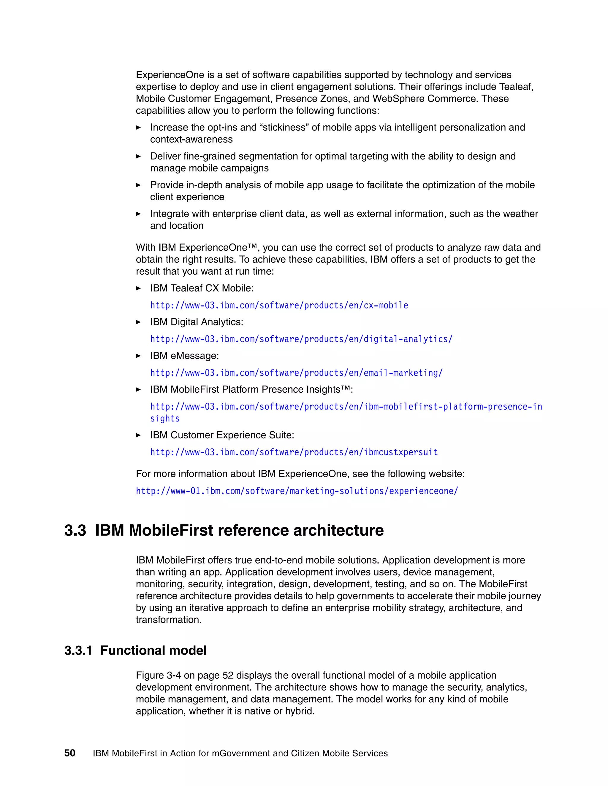 50 IBM MobileFirst in Action for mGovernment and Citizen Mobile Services
ExperienceOne is a set of software capabilities supported by technology and services
expertise to deploy and use in client engagement solutions. Their offerings include Tealeaf,
Mobile Customer Engagement, Presence Zones, and WebSphere Commerce. These
capabilities allow you to perform the following functions:
Increase the opt-ins and “stickiness” of mobile apps via intelligent personalization and
context-awareness
Deliver fine-grained segmentation for optimal targeting with the ability to design and
manage mobile campaigns
Provide in-depth analysis of mobile app usage to facilitate the optimization of the mobile
client experience
Integrate with enterprise client data, as well as external information, such as the weather
and location
With IBM ExperienceOne™, you can use the correct set of products to analyze raw data and
obtain the right results. To achieve these capabilities, IBM offers a set of products to get the
result that you want at run time:
IBM Tealeaf CX Mobile:
http://www-03.ibm.com/software/products/en/cx-mobile
IBM Digital Analytics:
http://www-03.ibm.com/software/products/en/digital-analytics/
IBM eMessage:
http://www-03.ibm.com/software/products/en/email-marketing/
IBM MobileFirst Platform Presence Insights™:
http://www-03.ibm.com/software/products/en/ibm-mobilefirst-platform-presence-in
sights
IBM Customer Experience Suite:
http://www-03.ibm.com/software/products/en/ibmcustxpersuit
For more information about IBM ExperienceOne, see the following website:
http://www-01.ibm.com/software/marketing-solutions/experienceone/
3.3 IBM MobileFirst reference architecture
IBM MobileFirst offers true end-to-end mobile solutions. Application development is more
than writing an app. Application development involves users, device management,
monitoring, security, integration, design, development, testing, and so on. The MobileFirst
reference architecture provides details to help governments to accelerate their mobile journey
by using an iterative approach to define an enterprise mobility strategy, architecture, and
transformation.
3.3.1 Functional model
Figure 3-4 on page 52 displays the overall functional model of a mobile application
development environment. The architecture shows how to manage the security, analytics,
mobile management, and data management. The model works for any kind of mobile
application, whether it is native or hybrid.
 