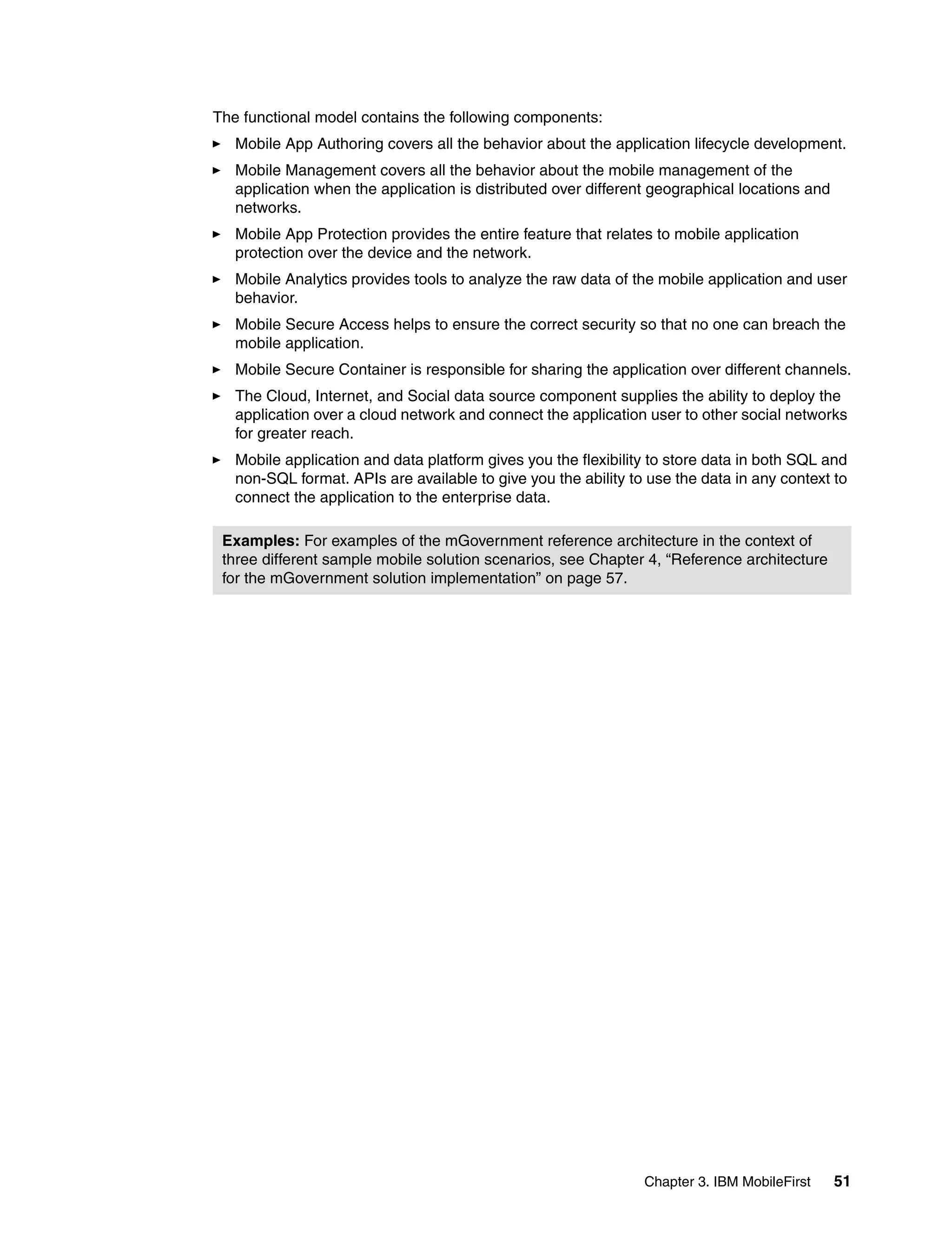 Chapter 3. IBM MobileFirst 51
The functional model contains the following components:
Mobile App Authoring covers all the behavior about the application lifecycle development.
Mobile Management covers all the behavior about the mobile management of the
application when the application is distributed over different geographical locations and
networks.
Mobile App Protection provides the entire feature that relates to mobile application
protection over the device and the network.
Mobile Analytics provides tools to analyze the raw data of the mobile application and user
behavior.
Mobile Secure Access helps to ensure the correct security so that no one can breach the
mobile application.
Mobile Secure Container is responsible for sharing the application over different channels.
The Cloud, Internet, and Social data source component supplies the ability to deploy the
application over a cloud network and connect the application user to other social networks
for greater reach.
Mobile application and data platform gives you the flexibility to store data in both SQL and
non-SQL format. APIs are available to give you the ability to use the data in any context to
connect the application to the enterprise data.
Examples: For examples of the mGovernment reference architecture in the context of
three different sample mobile solution scenarios, see Chapter 4, “Reference architecture
for the mGovernment solution implementation” on page 57.
 