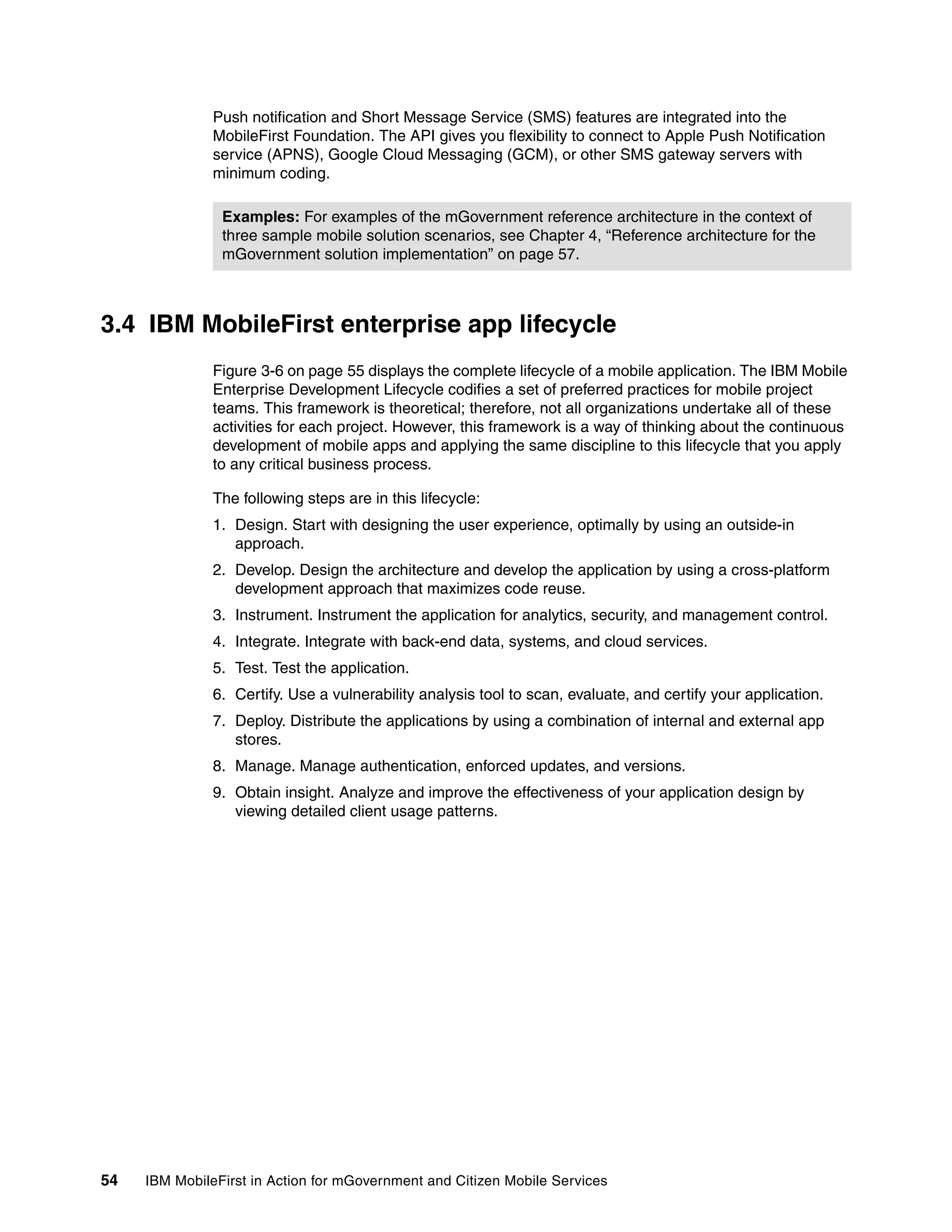 54 IBM MobileFirst in Action for mGovernment and Citizen Mobile Services
Push notification and Short Message Service (SMS) features are integrated into the
MobileFirst Foundation. The API gives you flexibility to connect to Apple Push Notification
service (APNS), Google Cloud Messaging (GCM), or other SMS gateway servers with
minimum coding.
3.4 IBM MobileFirst enterprise app lifecycle
Figure 3-6 on page 55 displays the complete lifecycle of a mobile application. The IBM Mobile
Enterprise Development Lifecycle codifies a set of preferred practices for mobile project
teams. This framework is theoretical; therefore, not all organizations undertake all of these
activities for each project. However, this framework is a way of thinking about the continuous
development of mobile apps and applying the same discipline to this lifecycle that you apply
to any critical business process.
The following steps are in this lifecycle:
1. Design. Start with designing the user experience, optimally by using an outside-in
approach.
2. Develop. Design the architecture and develop the application by using a cross-platform
development approach that maximizes code reuse.
3. Instrument. Instrument the application for analytics, security, and management control.
4. Integrate. Integrate with back-end data, systems, and cloud services.
5. Test. Test the application.
6. Certify. Use a vulnerability analysis tool to scan, evaluate, and certify your application.
7. Deploy. Distribute the applications by using a combination of internal and external app
stores.
8. Manage. Manage authentication, enforced updates, and versions.
9. Obtain insight. Analyze and improve the effectiveness of your application design by
viewing detailed client usage patterns.
Examples: For examples of the mGovernment reference architecture in the context of
three sample mobile solution scenarios, see Chapter 4, “Reference architecture for the
mGovernment solution implementation” on page 57.
 