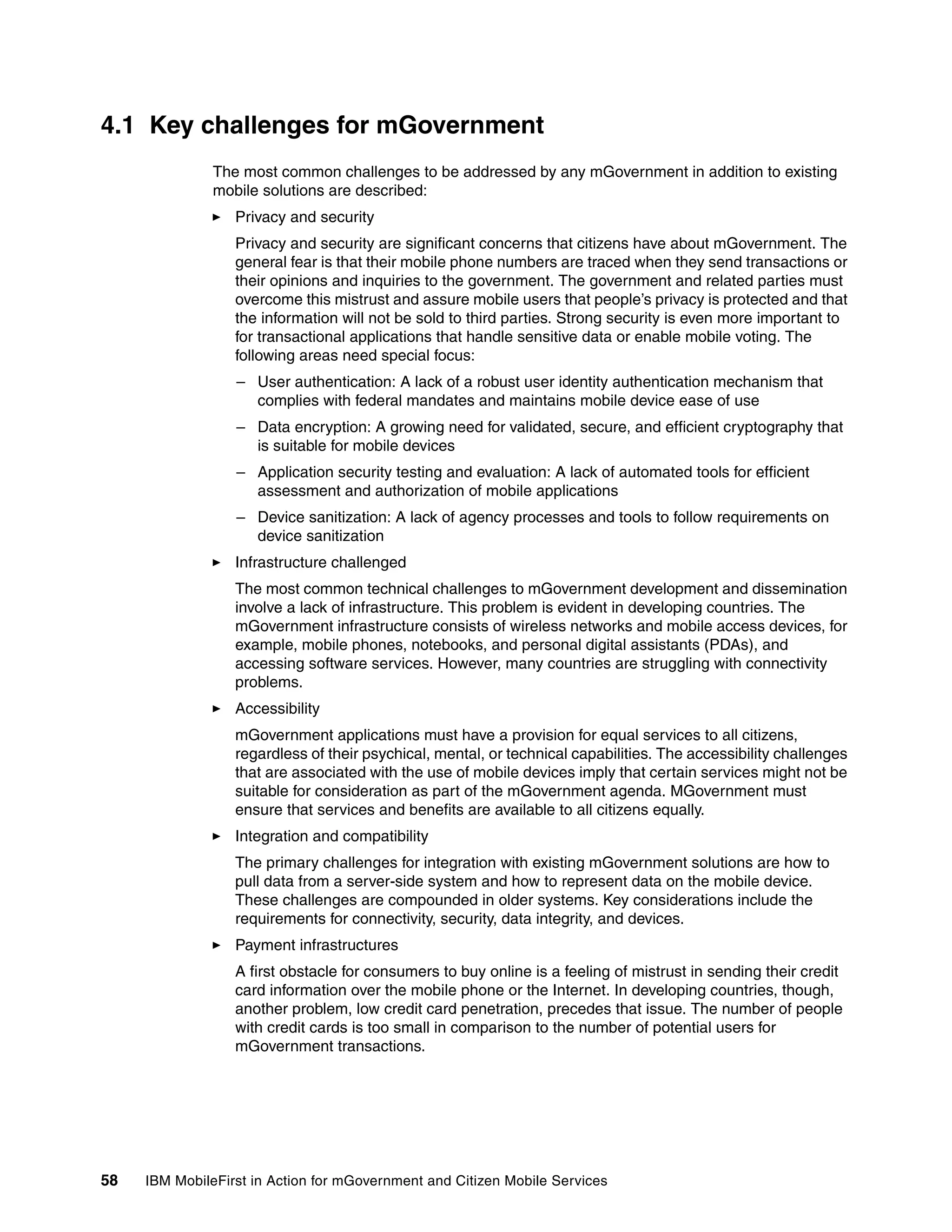 58 IBM MobileFirst in Action for mGovernment and Citizen Mobile Services
4.1 Key challenges for mGovernment
The most common challenges to be addressed by any mGovernment in addition to existing
mobile solutions are described:
Privacy and security
Privacy and security are significant concerns that citizens have about mGovernment. The
general fear is that their mobile phone numbers are traced when they send transactions or
their opinions and inquiries to the government. The government and related parties must
overcome this mistrust and assure mobile users that people’s privacy is protected and that
the information will not be sold to third parties. Strong security is even more important to
for transactional applications that handle sensitive data or enable mobile voting. The
following areas need special focus:
– User authentication: A lack of a robust user identity authentication mechanism that
complies with federal mandates and maintains mobile device ease of use
– Data encryption: A growing need for validated, secure, and efficient cryptography that
is suitable for mobile devices
– Application security testing and evaluation: A lack of automated tools for efficient
assessment and authorization of mobile applications
– Device sanitization: A lack of agency processes and tools to follow requirements on
device sanitization
Infrastructure challenged
The most common technical challenges to mGovernment development and dissemination
involve a lack of infrastructure. This problem is evident in developing countries. The
mGovernment infrastructure consists of wireless networks and mobile access devices, for
example, mobile phones, notebooks, and personal digital assistants (PDAs), and
accessing software services. However, many countries are struggling with connectivity
problems.
Accessibility
mGovernment applications must have a provision for equal services to all citizens,
regardless of their psychical, mental, or technical capabilities. The accessibility challenges
that are associated with the use of mobile devices imply that certain services might not be
suitable for consideration as part of the mGovernment agenda. MGovernment must
ensure that services and benefits are available to all citizens equally.
Integration and compatibility
The primary challenges for integration with existing mGovernment solutions are how to
pull data from a server-side system and how to represent data on the mobile device.
These challenges are compounded in older systems. Key considerations include the
requirements for connectivity, security, data integrity, and devices.
Payment infrastructures
A first obstacle for consumers to buy online is a feeling of mistrust in sending their credit
card information over the mobile phone or the Internet. In developing countries, though,
another problem, low credit card penetration, precedes that issue. The number of people
with credit cards is too small in comparison to the number of potential users for
mGovernment transactions.
 