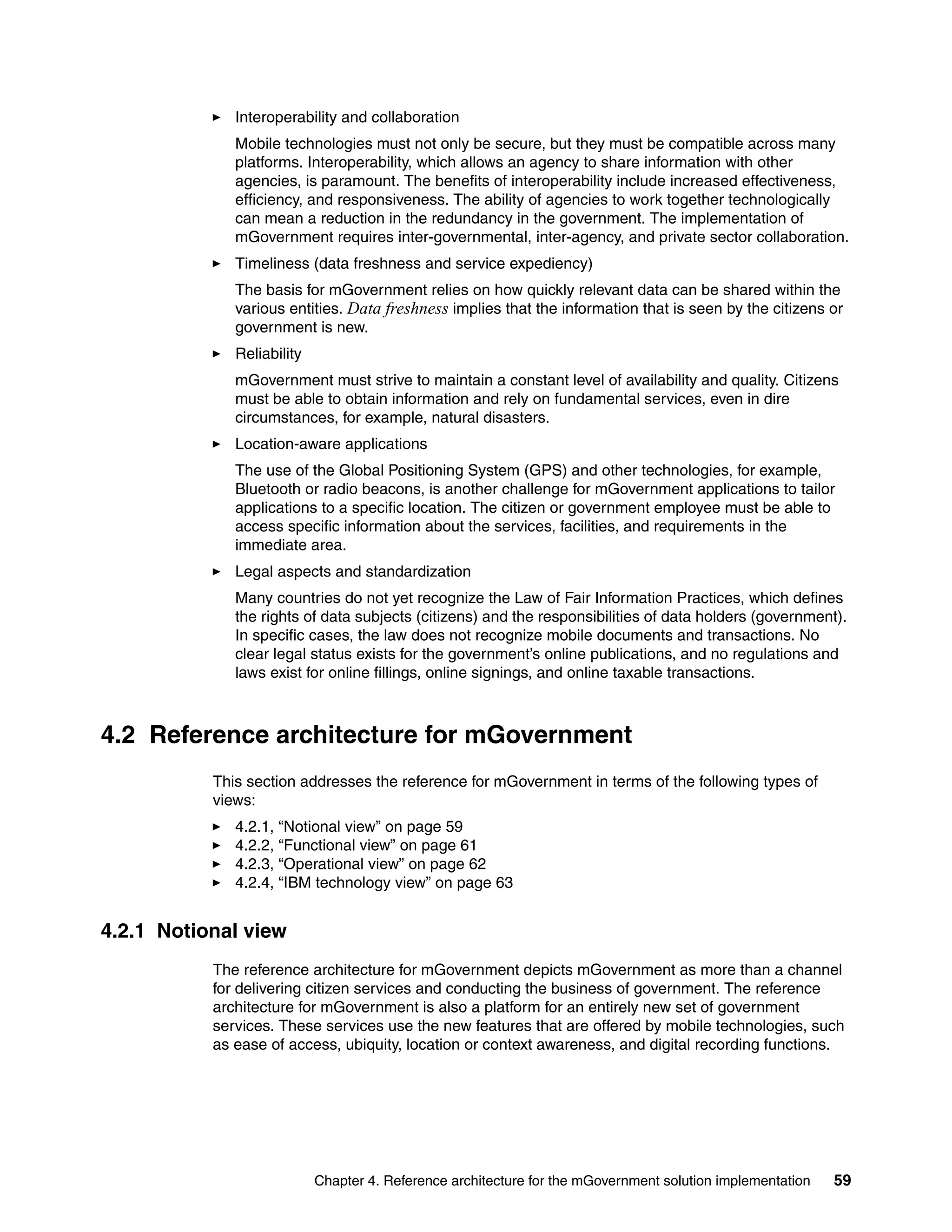 Chapter 4. Reference architecture for the mGovernment solution implementation 59
Interoperability and collaboration
Mobile technologies must not only be secure, but they must be compatible across many
platforms. Interoperability, which allows an agency to share information with other
agencies, is paramount. The benefits of interoperability include increased effectiveness,
efficiency, and responsiveness. The ability of agencies to work together technologically
can mean a reduction in the redundancy in the government. The implementation of
mGovernment requires inter-governmental, inter-agency, and private sector collaboration.
Timeliness (data freshness and service expediency)
The basis for mGovernment relies on how quickly relevant data can be shared within the
various entities. Data freshness implies that the information that is seen by the citizens or
government is new.
Reliability
mGovernment must strive to maintain a constant level of availability and quality. Citizens
must be able to obtain information and rely on fundamental services, even in dire
circumstances, for example, natural disasters.
Location-aware applications
The use of the Global Positioning System (GPS) and other technologies, for example,
Bluetooth or radio beacons, is another challenge for mGovernment applications to tailor
applications to a specific location. The citizen or government employee must be able to
access specific information about the services, facilities, and requirements in the
immediate area.
Legal aspects and standardization
Many countries do not yet recognize the Law of Fair Information Practices, which defines
the rights of data subjects (citizens) and the responsibilities of data holders (government).
In specific cases, the law does not recognize mobile documents and transactions. No
clear legal status exists for the government’s online publications, and no regulations and
laws exist for online fillings, online signings, and online taxable transactions.
4.2 Reference architecture for mGovernment
This section addresses the reference for mGovernment in terms of the following types of
views:
4.2.1, “Notional view” on page 59
4.2.2, “Functional view” on page 61
4.2.3, “Operational view” on page 62
4.2.4, “IBM technology view” on page 63
4.2.1 Notional view
The reference architecture for mGovernment depicts mGovernment as more than a channel
for delivering citizen services and conducting the business of government. The reference
architecture for mGovernment is also a platform for an entirely new set of government
services. These services use the new features that are offered by mobile technologies, such
as ease of access, ubiquity, location or context awareness, and digital recording functions.
 