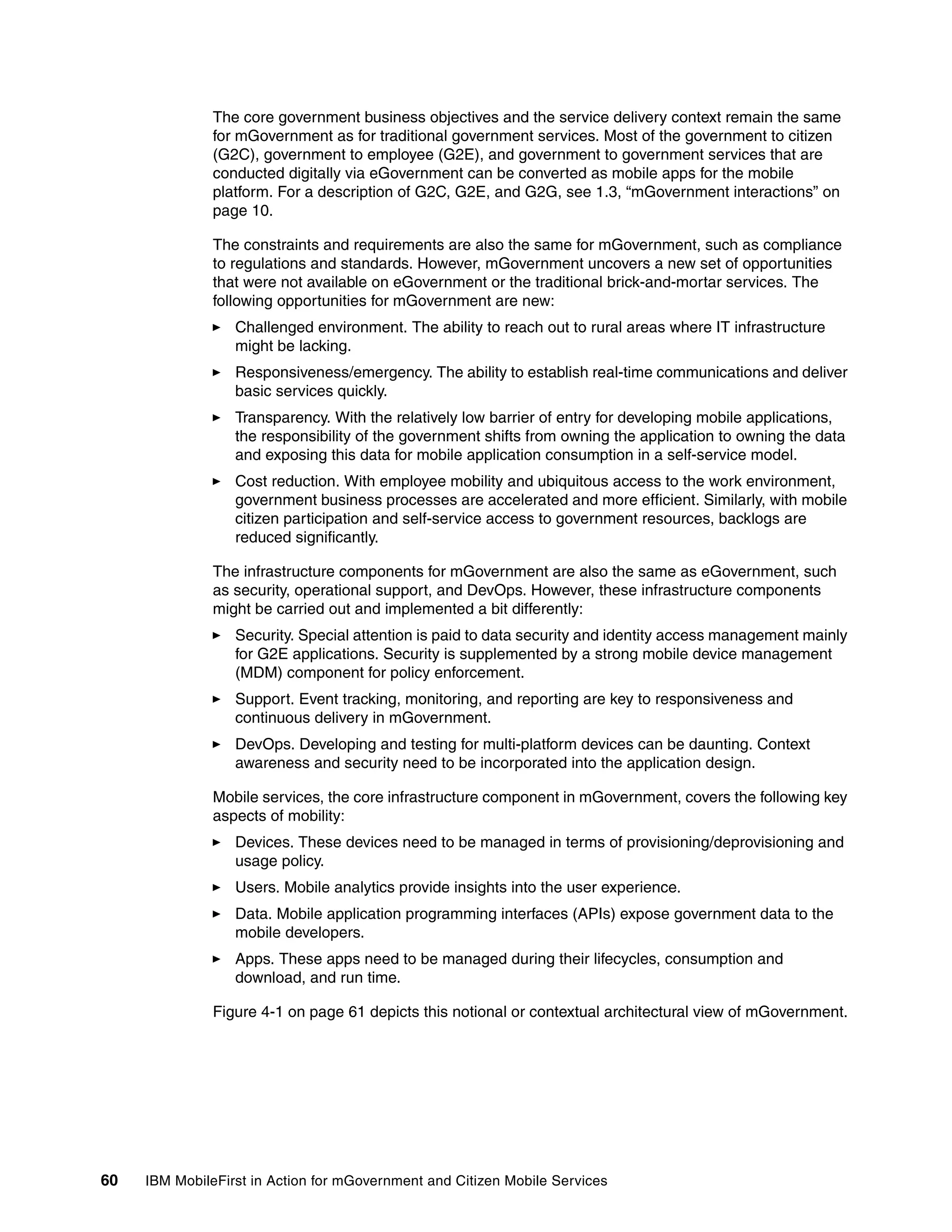60 IBM MobileFirst in Action for mGovernment and Citizen Mobile Services
The core government business objectives and the service delivery context remain the same
for mGovernment as for traditional government services. Most of the government to citizen
(G2C), government to employee (G2E), and government to government services that are
conducted digitally via eGovernment can be converted as mobile apps for the mobile
platform. For a description of G2C, G2E, and G2G, see 1.3, “mGovernment interactions” on
page 10.
The constraints and requirements are also the same for mGovernment, such as compliance
to regulations and standards. However, mGovernment uncovers a new set of opportunities
that were not available on eGovernment or the traditional brick-and-mortar services. The
following opportunities for mGovernment are new:
Challenged environment. The ability to reach out to rural areas where IT infrastructure
might be lacking.
Responsiveness/emergency. The ability to establish real-time communications and deliver
basic services quickly.
Transparency. With the relatively low barrier of entry for developing mobile applications,
the responsibility of the government shifts from owning the application to owning the data
and exposing this data for mobile application consumption in a self-service model.
Cost reduction. With employee mobility and ubiquitous access to the work environment,
government business processes are accelerated and more efficient. Similarly, with mobile
citizen participation and self-service access to government resources, backlogs are
reduced significantly.
The infrastructure components for mGovernment are also the same as eGovernment, such
as security, operational support, and DevOps. However, these infrastructure components
might be carried out and implemented a bit differently:
Security. Special attention is paid to data security and identity access management mainly
for G2E applications. Security is supplemented by a strong mobile device management
(MDM) component for policy enforcement.
Support. Event tracking, monitoring, and reporting are key to responsiveness and
continuous delivery in mGovernment.
DevOps. Developing and testing for multi-platform devices can be daunting. Context
awareness and security need to be incorporated into the application design.
Mobile services, the core infrastructure component in mGovernment, covers the following key
aspects of mobility:
Devices. These devices need to be managed in terms of provisioning/deprovisioning and
usage policy.
Users. Mobile analytics provide insights into the user experience.
Data. Mobile application programming interfaces (APIs) expose government data to the
mobile developers.
Apps. These apps need to be managed during their lifecycles, consumption and
download, and run time.
Figure 4-1 on page 61 depicts this notional or contextual architectural view of mGovernment.
 
