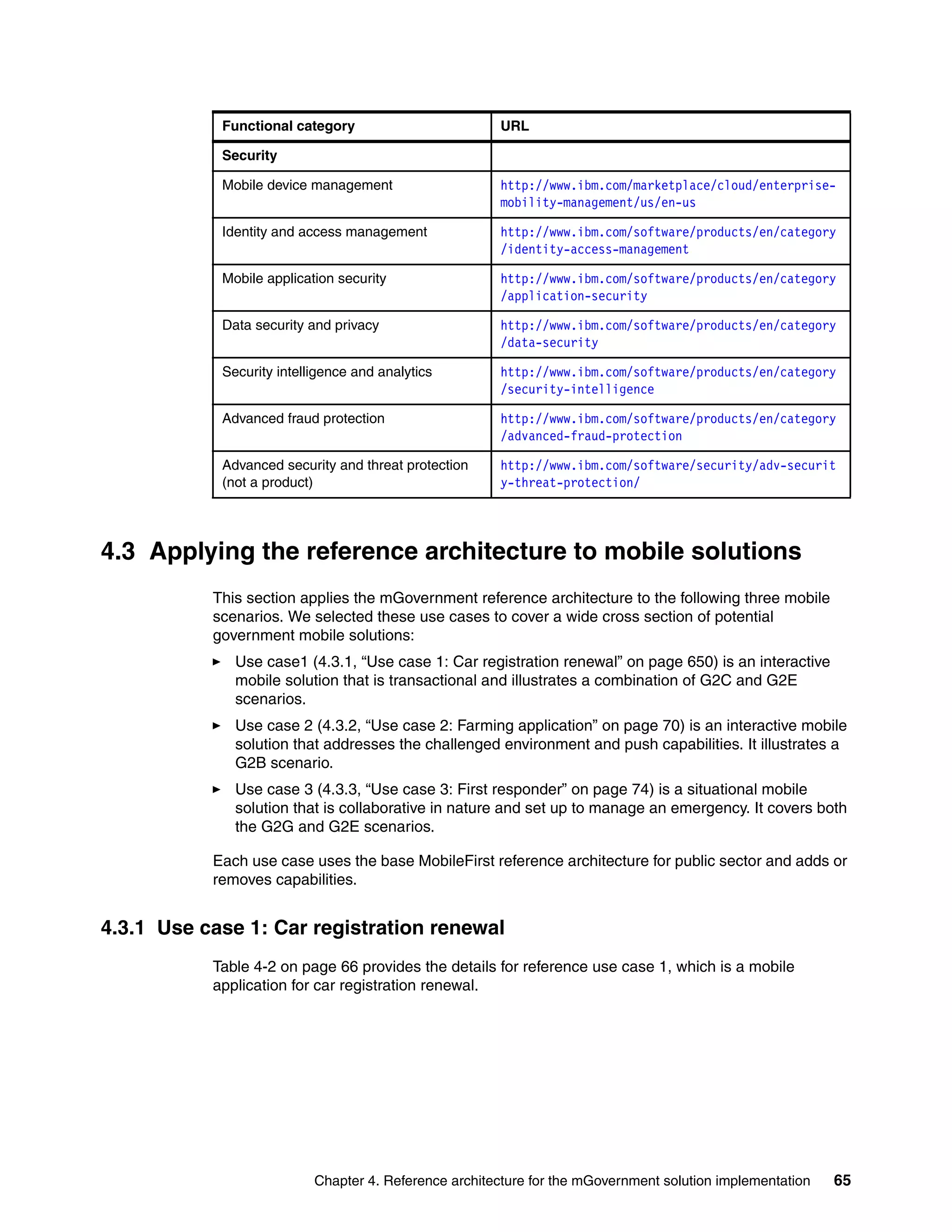 Chapter 4. Reference architecture for the mGovernment solution implementation 65
4.3 Applying the reference architecture to mobile solutions
This section applies the mGovernment reference architecture to the following three mobile
scenarios. We selected these use cases to cover a wide cross section of potential
government mobile solutions:
Use case1 (4.3.1, “Use case 1: Car registration renewal” on page 650) is an interactive
mobile solution that is transactional and illustrates a combination of G2C and G2E
scenarios.
Use case 2 (4.3.2, “Use case 2: Farming application” on page 70) is an interactive mobile
solution that addresses the challenged environment and push capabilities. It illustrates a
G2B scenario.
Use case 3 (4.3.3, “Use case 3: First responder” on page 74) is a situational mobile
solution that is collaborative in nature and set up to manage an emergency. It covers both
the G2G and G2E scenarios.
Each use case uses the base MobileFirst reference architecture for public sector and adds or
removes capabilities.
4.3.1 Use case 1: Car registration renewal
Table 4-2 on page 66 provides the details for reference use case 1, which is a mobile
application for car registration renewal.
Security
Mobile device management http://www.ibm.com/marketplace/cloud/enterprise-
mobility-management/us/en-us
Identity and access management http://www.ibm.com/software/products/en/category
/identity-access-management
Mobile application security http://www.ibm.com/software/products/en/category
/application-security
Data security and privacy http://www.ibm.com/software/products/en/category
/data-security
Security intelligence and analytics http://www.ibm.com/software/products/en/category
/security-intelligence
Advanced fraud protection http://www.ibm.com/software/products/en/category
/advanced-fraud-protection
Advanced security and threat protection
(not a product)
http://www.ibm.com/software/security/adv-securit
y-threat-protection/
Functional category URL
 