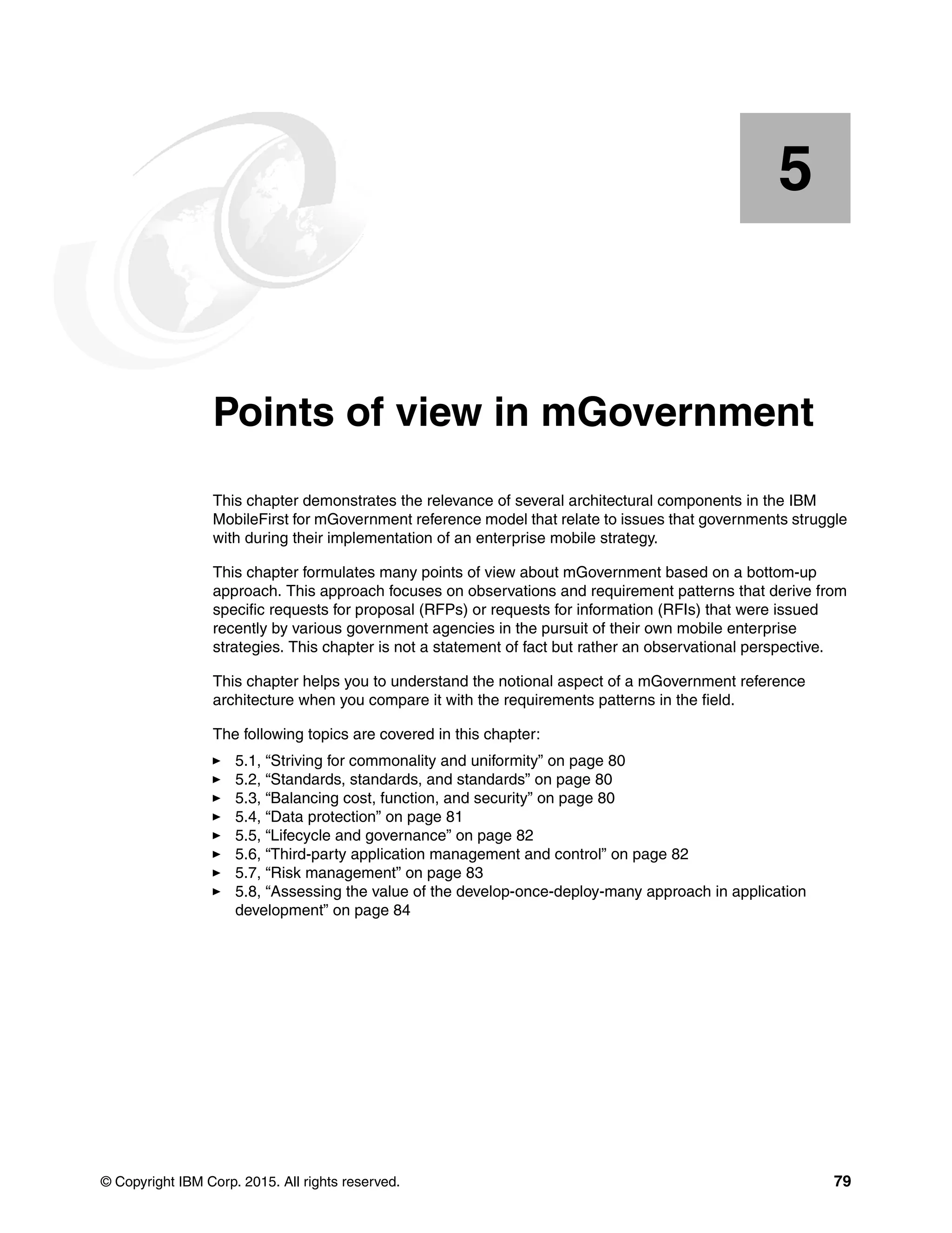© Copyright IBM Corp. 2015. All rights reserved. 79
Chapter 5. Points of view in mGovernment
This chapter demonstrates the relevance of several architectural components in the IBM
MobileFirst for mGovernment reference model that relate to issues that governments struggle
with during their implementation of an enterprise mobile strategy.
This chapter formulates many points of view about mGovernment based on a bottom-up
approach. This approach focuses on observations and requirement patterns that derive from
specific requests for proposal (RFPs) or requests for information (RFIs) that were issued
recently by various government agencies in the pursuit of their own mobile enterprise
strategies. This chapter is not a statement of fact but rather an observational perspective.
This chapter helps you to understand the notional aspect of a mGovernment reference
architecture when you compare it with the requirements patterns in the field.
The following topics are covered in this chapter:
5.1, “Striving for commonality and uniformity” on page 80
5.2, “Standards, standards, and standards” on page 80
5.3, “Balancing cost, function, and security” on page 80
5.4, “Data protection” on page 81
5.5, “Lifecycle and governance” on page 82
5.6, “Third-party application management and control” on page 82
5.7, “Risk management” on page 83
5.8, “Assessing the value of the develop-once-deploy-many approach in application
development” on page 84
5
 
