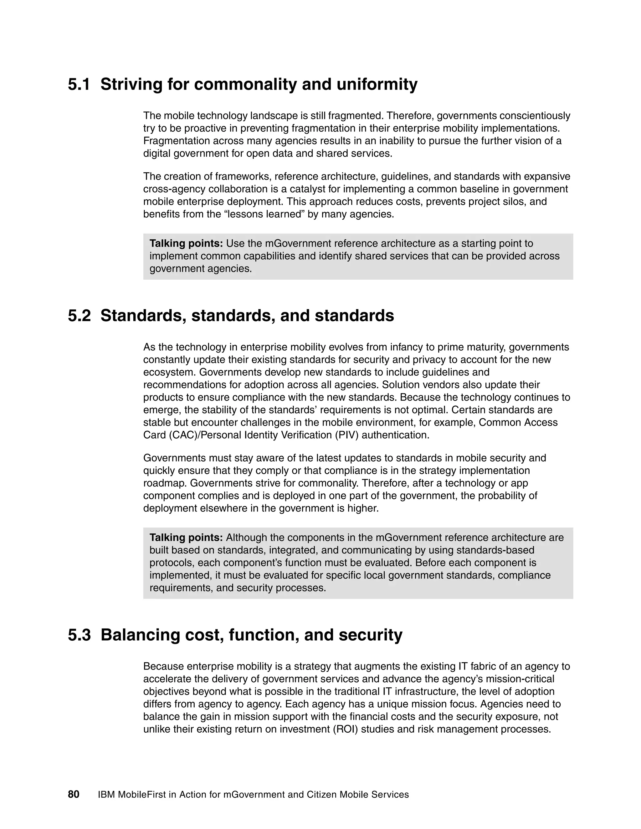 80 IBM MobileFirst in Action for mGovernment and Citizen Mobile Services
5.1 Striving for commonality and uniformity
The mobile technology landscape is still fragmented. Therefore, governments conscientiously
try to be proactive in preventing fragmentation in their enterprise mobility implementations.
Fragmentation across many agencies results in an inability to pursue the further vision of a
digital government for open data and shared services.
The creation of frameworks, reference architecture, guidelines, and standards with expansive
cross-agency collaboration is a catalyst for implementing a common baseline in government
mobile enterprise deployment. This approach reduces costs, prevents project silos, and
benefits from the “lessons learned” by many agencies.
5.2 Standards, standards, and standards
As the technology in enterprise mobility evolves from infancy to prime maturity, governments
constantly update their existing standards for security and privacy to account for the new
ecosystem. Governments develop new standards to include guidelines and
recommendations for adoption across all agencies. Solution vendors also update their
products to ensure compliance with the new standards. Because the technology continues to
emerge, the stability of the standards’ requirements is not optimal. Certain standards are
stable but encounter challenges in the mobile environment, for example, Common Access
Card (CAC)/Personal Identity Verification (PIV) authentication.
Governments must stay aware of the latest updates to standards in mobile security and
quickly ensure that they comply or that compliance is in the strategy implementation
roadmap. Governments strive for commonality. Therefore, after a technology or app
component complies and is deployed in one part of the government, the probability of
deployment elsewhere in the government is higher.
5.3 Balancing cost, function, and security
Because enterprise mobility is a strategy that augments the existing IT fabric of an agency to
accelerate the delivery of government services and advance the agency’s mission-critical
objectives beyond what is possible in the traditional IT infrastructure, the level of adoption
differs from agency to agency. Each agency has a unique mission focus. Agencies need to
balance the gain in mission support with the financial costs and the security exposure, not
unlike their existing return on investment (ROI) studies and risk management processes.
Talking points: Use the mGovernment reference architecture as a starting point to
implement common capabilities and identify shared services that can be provided across
government agencies.
Talking points: Although the components in the mGovernment reference architecture are
built based on standards, integrated, and communicating by using standards-based
protocols, each component’s function must be evaluated. Before each component is
implemented, it must be evaluated for specific local government standards, compliance
requirements, and security processes.
 
