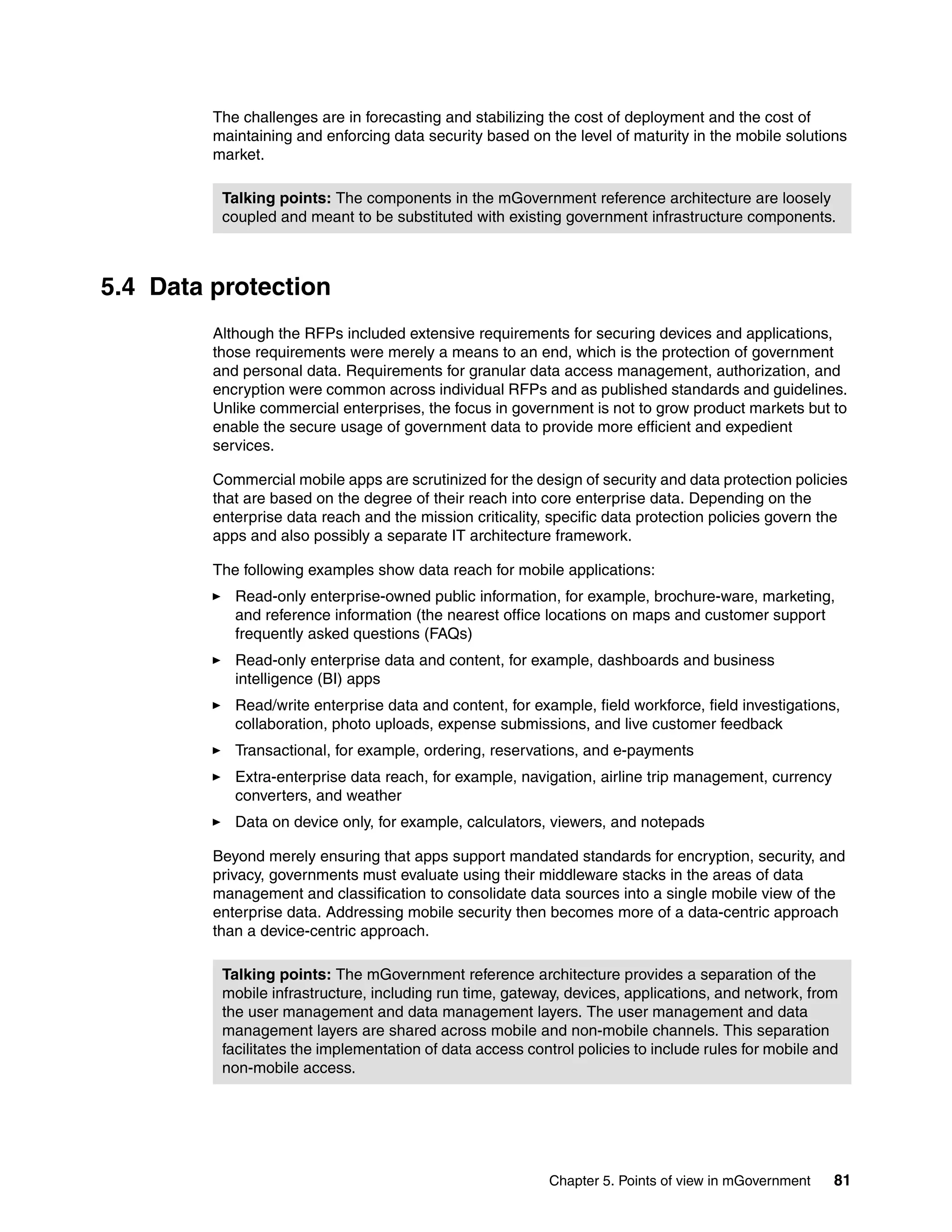 Chapter 5. Points of view in mGovernment 81
The challenges are in forecasting and stabilizing the cost of deployment and the cost of
maintaining and enforcing data security based on the level of maturity in the mobile solutions
market.
5.4 Data protection
Although the RFPs included extensive requirements for securing devices and applications,
those requirements were merely a means to an end, which is the protection of government
and personal data. Requirements for granular data access management, authorization, and
encryption were common across individual RFPs and as published standards and guidelines.
Unlike commercial enterprises, the focus in government is not to grow product markets but to
enable the secure usage of government data to provide more efficient and expedient
services.
Commercial mobile apps are scrutinized for the design of security and data protection policies
that are based on the degree of their reach into core enterprise data. Depending on the
enterprise data reach and the mission criticality, specific data protection policies govern the
apps and also possibly a separate IT architecture framework.
The following examples show data reach for mobile applications:
Read-only enterprise-owned public information, for example, brochure-ware, marketing,
and reference information (the nearest office locations on maps and customer support
frequently asked questions (FAQs)
Read-only enterprise data and content, for example, dashboards and business
intelligence (BI) apps
Read/write enterprise data and content, for example, field workforce, field investigations,
collaboration, photo uploads, expense submissions, and live customer feedback
Transactional, for example, ordering, reservations, and e-payments
Extra-enterprise data reach, for example, navigation, airline trip management, currency
converters, and weather
Data on device only, for example, calculators, viewers, and notepads
Beyond merely ensuring that apps support mandated standards for encryption, security, and
privacy, governments must evaluate using their middleware stacks in the areas of data
management and classification to consolidate data sources into a single mobile view of the
enterprise data. Addressing mobile security then becomes more of a data-centric approach
than a device-centric approach.
Talking points: The components in the mGovernment reference architecture are loosely
coupled and meant to be substituted with existing government infrastructure components.
Talking points: The mGovernment reference architecture provides a separation of the
mobile infrastructure, including run time, gateway, devices, applications, and network, from
the user management and data management layers. The user management and data
management layers are shared across mobile and non-mobile channels. This separation
facilitates the implementation of data access control policies to include rules for mobile and
non-mobile access.
 