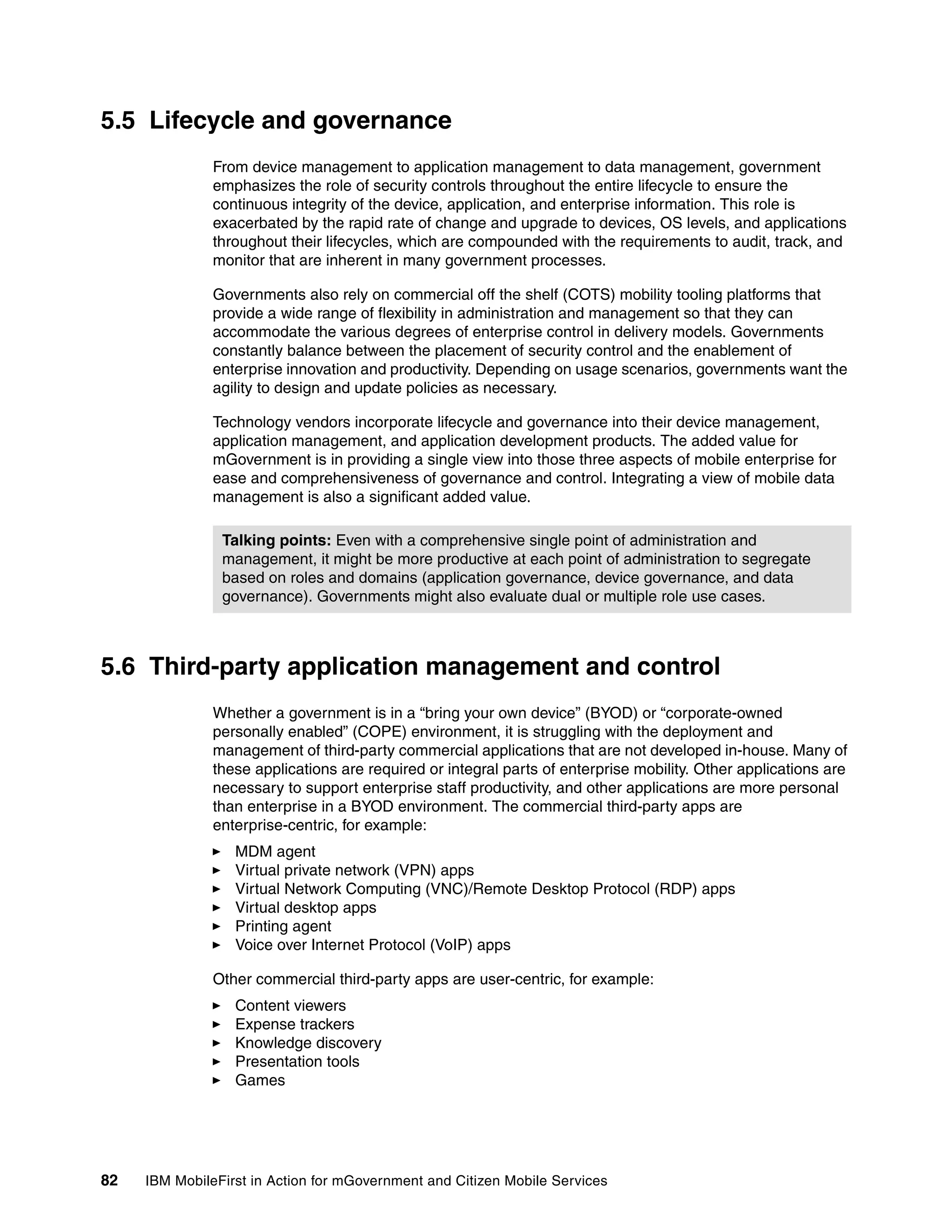 82 IBM MobileFirst in Action for mGovernment and Citizen Mobile Services
5.5 Lifecycle and governance
From device management to application management to data management, government
emphasizes the role of security controls throughout the entire lifecycle to ensure the
continuous integrity of the device, application, and enterprise information. This role is
exacerbated by the rapid rate of change and upgrade to devices, OS levels, and applications
throughout their lifecycles, which are compounded with the requirements to audit, track, and
monitor that are inherent in many government processes.
Governments also rely on commercial off the shelf (COTS) mobility tooling platforms that
provide a wide range of flexibility in administration and management so that they can
accommodate the various degrees of enterprise control in delivery models. Governments
constantly balance between the placement of security control and the enablement of
enterprise innovation and productivity. Depending on usage scenarios, governments want the
agility to design and update policies as necessary.
Technology vendors incorporate lifecycle and governance into their device management,
application management, and application development products. The added value for
mGovernment is in providing a single view into those three aspects of mobile enterprise for
ease and comprehensiveness of governance and control. Integrating a view of mobile data
management is also a significant added value.
5.6 Third-party application management and control
Whether a government is in a “bring your own device” (BYOD) or “corporate-owned
personally enabled” (COPE) environment, it is struggling with the deployment and
management of third-party commercial applications that are not developed in-house. Many of
these applications are required or integral parts of enterprise mobility. Other applications are
necessary to support enterprise staff productivity, and other applications are more personal
than enterprise in a BYOD environment. The commercial third-party apps are
enterprise-centric, for example:
MDM agent
Virtual private network (VPN) apps
Virtual Network Computing (VNC)/Remote Desktop Protocol (RDP) apps
Virtual desktop apps
Printing agent
Voice over Internet Protocol (VoIP) apps
Other commercial third-party apps are user-centric, for example:
Content viewers
Expense trackers
Knowledge discovery
Presentation tools
Games
Talking points: Even with a comprehensive single point of administration and
management, it might be more productive at each point of administration to segregate
based on roles and domains (application governance, device governance, and data
governance). Governments might also evaluate dual or multiple role use cases.
 