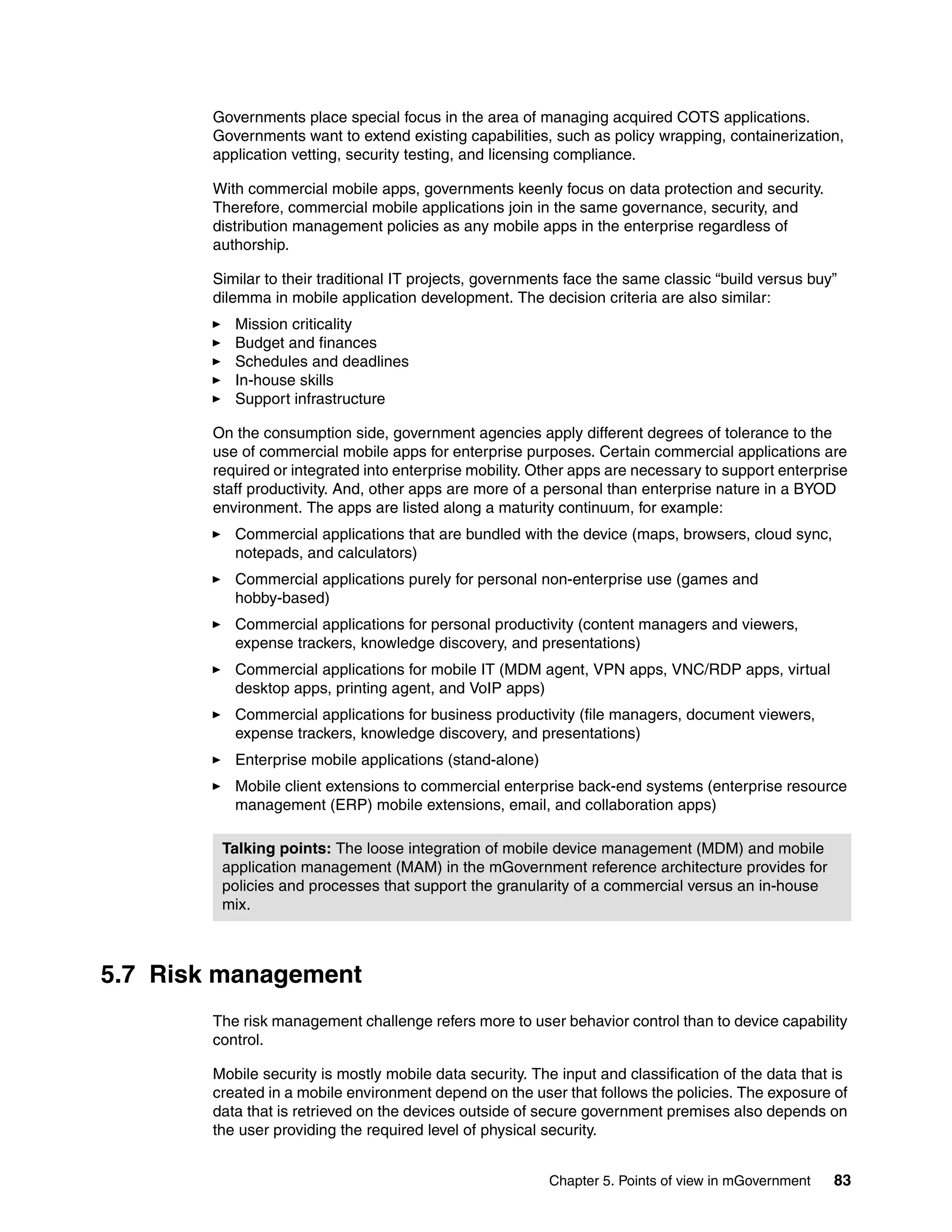 Chapter 5. Points of view in mGovernment 83
Governments place special focus in the area of managing acquired COTS applications.
Governments want to extend existing capabilities, such as policy wrapping, containerization,
application vetting, security testing, and licensing compliance.
With commercial mobile apps, governments keenly focus on data protection and security.
Therefore, commercial mobile applications join in the same governance, security, and
distribution management policies as any mobile apps in the enterprise regardless of
authorship.
Similar to their traditional IT projects, governments face the same classic “build versus buy”
dilemma in mobile application development. The decision criteria are also similar:
Mission criticality
Budget and finances
Schedules and deadlines
In-house skills
Support infrastructure
On the consumption side, government agencies apply different degrees of tolerance to the
use of commercial mobile apps for enterprise purposes. Certain commercial applications are
required or integrated into enterprise mobility. Other apps are necessary to support enterprise
staff productivity. And, other apps are more of a personal than enterprise nature in a BYOD
environment. The apps are listed along a maturity continuum, for example:
Commercial applications that are bundled with the device (maps, browsers, cloud sync,
notepads, and calculators)
Commercial applications purely for personal non-enterprise use (games and
hobby-based)
Commercial applications for personal productivity (content managers and viewers,
expense trackers, knowledge discovery, and presentations)
Commercial applications for mobile IT (MDM agent, VPN apps, VNC/RDP apps, virtual
desktop apps, printing agent, and VoIP apps)
Commercial applications for business productivity (file managers, document viewers,
expense trackers, knowledge discovery, and presentations)
Enterprise mobile applications (stand-alone)
Mobile client extensions to commercial enterprise back-end systems (enterprise resource
management (ERP) mobile extensions, email, and collaboration apps)
5.7 Risk management
The risk management challenge refers more to user behavior control than to device capability
control.
Mobile security is mostly mobile data security. The input and classification of the data that is
created in a mobile environment depend on the user that follows the policies. The exposure of
data that is retrieved on the devices outside of secure government premises also depends on
the user providing the required level of physical security.
Talking points: The loose integration of mobile device management (MDM) and mobile
application management (MAM) in the mGovernment reference architecture provides for
policies and processes that support the granularity of a commercial versus an in-house
mix.
 