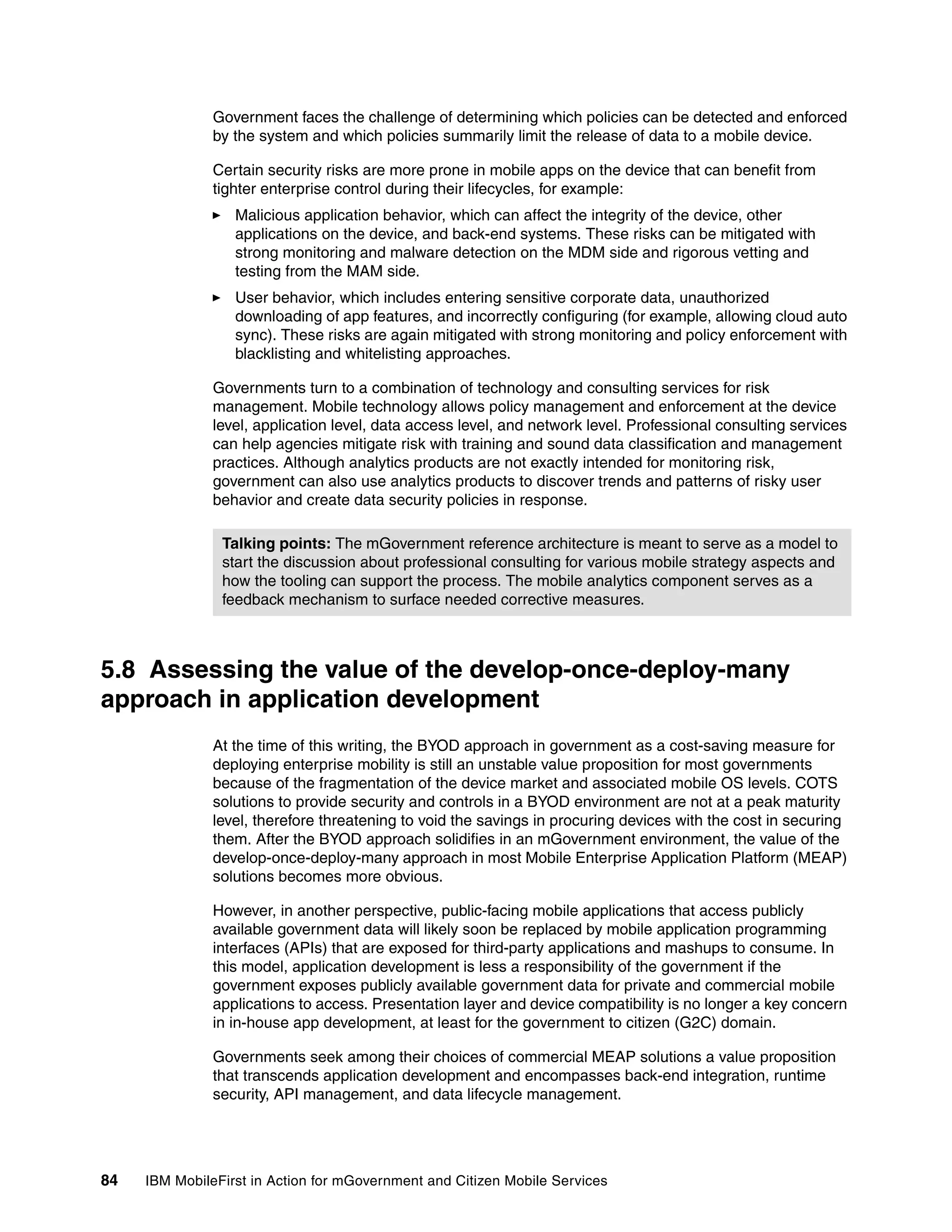 84 IBM MobileFirst in Action for mGovernment and Citizen Mobile Services
Government faces the challenge of determining which policies can be detected and enforced
by the system and which policies summarily limit the release of data to a mobile device.
Certain security risks are more prone in mobile apps on the device that can benefit from
tighter enterprise control during their lifecycles, for example:
Malicious application behavior, which can affect the integrity of the device, other
applications on the device, and back-end systems. These risks can be mitigated with
strong monitoring and malware detection on the MDM side and rigorous vetting and
testing from the MAM side.
User behavior, which includes entering sensitive corporate data, unauthorized
downloading of app features, and incorrectly configuring (for example, allowing cloud auto
sync). These risks are again mitigated with strong monitoring and policy enforcement with
blacklisting and whitelisting approaches.
Governments turn to a combination of technology and consulting services for risk
management. Mobile technology allows policy management and enforcement at the device
level, application level, data access level, and network level. Professional consulting services
can help agencies mitigate risk with training and sound data classification and management
practices. Although analytics products are not exactly intended for monitoring risk,
government can also use analytics products to discover trends and patterns of risky user
behavior and create data security policies in response.
5.8 Assessing the value of the develop-once-deploy-many
approach in application development
At the time of this writing, the BYOD approach in government as a cost-saving measure for
deploying enterprise mobility is still an unstable value proposition for most governments
because of the fragmentation of the device market and associated mobile OS levels. COTS
solutions to provide security and controls in a BYOD environment are not at a peak maturity
level, therefore threatening to void the savings in procuring devices with the cost in securing
them. After the BYOD approach solidifies in an mGovernment environment, the value of the
develop-once-deploy-many approach in most Mobile Enterprise Application Platform (MEAP)
solutions becomes more obvious.
However, in another perspective, public-facing mobile applications that access publicly
available government data will likely soon be replaced by mobile application programming
interfaces (APIs) that are exposed for third-party applications and mashups to consume. In
this model, application development is less a responsibility of the government if the
government exposes publicly available government data for private and commercial mobile
applications to access. Presentation layer and device compatibility is no longer a key concern
in in-house app development, at least for the government to citizen (G2C) domain.
Governments seek among their choices of commercial MEAP solutions a value proposition
that transcends application development and encompasses back-end integration, runtime
security, API management, and data lifecycle management.
Talking points: The mGovernment reference architecture is meant to serve as a model to
start the discussion about professional consulting for various mobile strategy aspects and
how the tooling can support the process. The mobile analytics component serves as a
feedback mechanism to surface needed corrective measures.
 