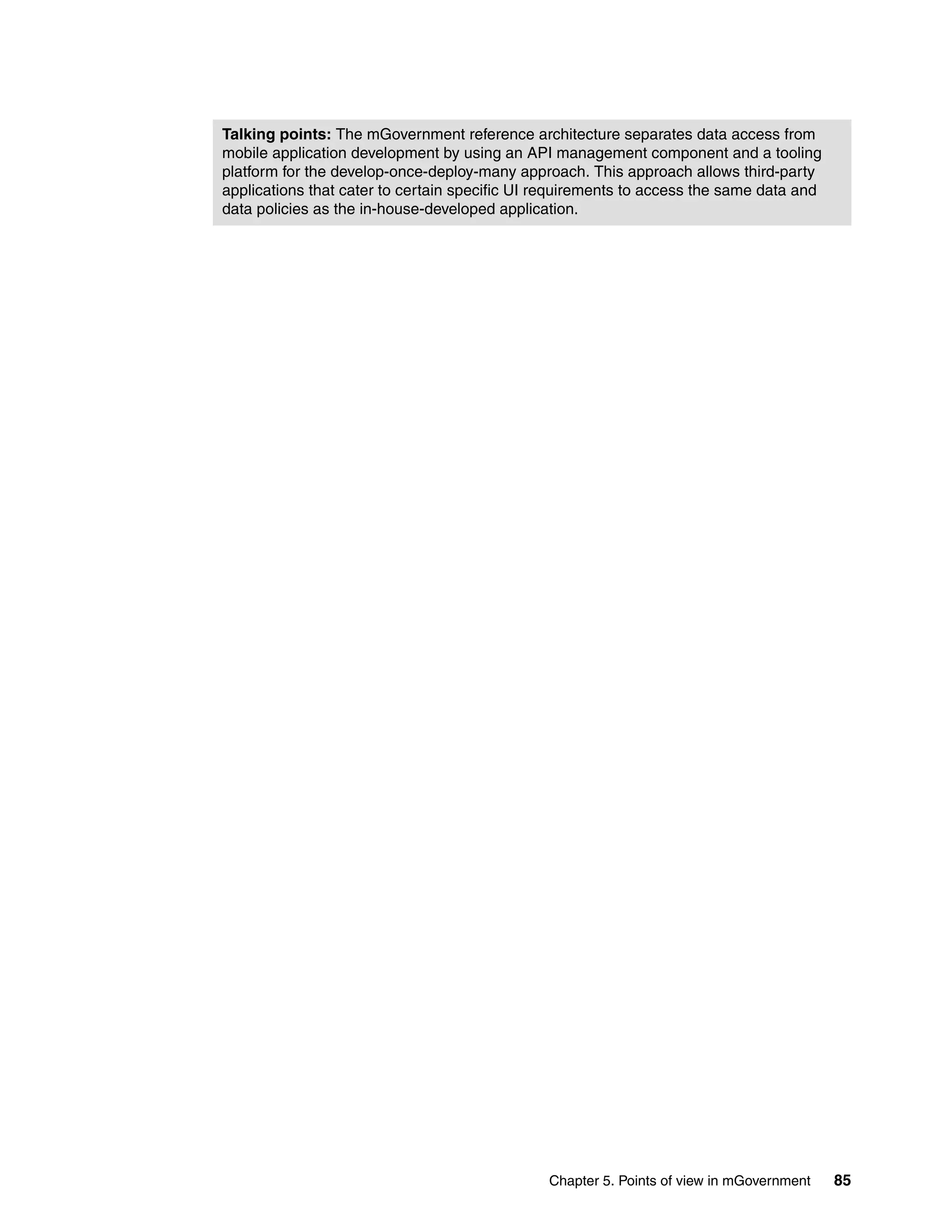Chapter 5. Points of view in mGovernment 85
Talking points: The mGovernment reference architecture separates data access from
mobile application development by using an API management component and a tooling
platform for the develop-once-deploy-many approach. This approach allows third-party
applications that cater to certain specific UI requirements to access the same data and
data policies as the in-house-developed application.
 