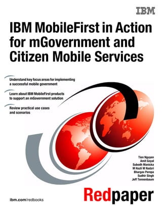 ibm.com/redbooks Redpaper
Front cover
IBM MobileFirst in Action
for mGovernment and
Citizen Mobile Services
Tien Nguyen
Amit Goyal
Subodh Manicka
M Hazli M Nadzri
Bhargav Perepa
Sudhir Singh
Jeff Tennenbaum
Understand key focusareas for implementing
a successful mobile government
Learn about IBM MobileFirst products
to support an mGovernment solution
Review practical use cases
and scenarios
 