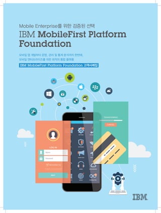 모바일 앱 개발부터 운영, 관리 및 통계 분석까지 한번에,
모바일 엔터프라이즈를 위한 최적의 통합 플랫폼
Mobile Enterprise를 위한 검증된 선택
IBM MobileFirst Platform
Foundation
IBM MobileFirst Platform Foundation 고객사례집
 