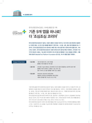 한국산업안전보건공단, 모바일 통합 앱 구축
기존 9개 앱을 하나로!
더 ‘조심조심 코리아’
1987년에 설립된 한국산업안전보건공단은 ‘일하는 사람의 생명과 건강을 지킨다’는 미션을 추구하며, 생
명존중의 이념을 바탕으로 최상의 안전보건 서비스를 제공하는 기관이다. 산업 현장에서 발생하는 떨어
짐, 넘어짐, 끼임 등의 반복형 재해와 화재, 폭발 등의 중대 산업 사고, 직업병 문제 등에 대한 산업 재해
를 예방하기 위한 제도, 시스템, 교육, 홍보 등의 활동을 하고 있다.
한국산업안전보건공단에 따르면 하루에 약 5명, 일년이면 1,900여명의 근로자가 산업재해로 인해 목숨
을 잃고 있으며, 연간 약 9만 명의 재해자가 발생하고 있다. 안전보건공단은 이러한 산업 재해를 줄이는
것이 우리나라가 선진사회로 도약할 수 있는 최우선 가치라고 보고 있다.
한국산업안전보건공단은 이러한 산업 재해 예방을 위해 ‘조심조심코리아’라는 안전문화 캠페인을 진행하
고 있다. 지금까지의 고속 성장을 가능하게 했던 ‘빨리빨리’ 문화를 안전 분야에서만큼은 ‘조심조심’으로
바꾸자는 의미를 담고 있다.
한국산업안전보건공단은 ‘일하는 사람의 생명과 건강을 지킨다’는 미션 하에 산업 현장에서 발생하
는 다양한 재해, 사고 등 산업 재해를 예방하기 위한 제도, 시스템, 교육, 홍보 등의 활동을 하는 기
관이다. 한국산업안전공단은 보다 편리하고 빠른 대민 서비스를 위해 기존에 9개의 앱을 보유, 서비
스하고 있었다. 한국산업안전보건공단은 사용자 편의과 관리 용의성 확보 차원에서, 9개 앱이 가진
각각의 정보와 사용성, 기능 등은 유지하면서 하나의 앱으로 통합할 수 있는 방법을 모색했다. 이를
위해 IBM의 MobileFirst Platform Foundation 을 도입, 하나의 통합 앱을 구현했다.
● 공공행정 분야
10
• 도입 배경	 기존 9개 앱의 유지, 관리 어려움
	 플랫폼 기반의 통합 앱 구현 필요
• 선정 이유	 9개 앱의 기능과 컨텐츠는 유지하면서 하나의 앱으로 통합하는 효과적인 방안 제안
	 플랫폼 기반의 유연하고 신뢰할 수 있는 관리 기능
	 멀티 디바이스 및 멀티 플랫폼 지원이 갖는 호환성
• 도입 효과	 하이브리드 앱 방식의 유연성 확보
	 효율적인 모바일 앱 관리를 통한 생산성 향상
	 사용자 편의를 위한 기능 및 UI/UX 개선
Project Overview
 