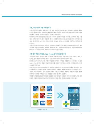 기존, 대민 서비스 위한 9개 앱 보유
한국산업안전공단과 같은 공공기관은 민원, 교육 등의 대민 서비스를 보다 편리하고 효과적으로 제공하
는 것이 매우 중요하다. 그렇다 보니 홈페이지를 통한 정보 전달 및 민원 접수 외에도 모바일 앱을 이용해
보다 빠르고 편리한 서비스가 이뤄질 수 있도록 노력하고 있다.
이러한 배경 하에 한국산업안전공단도 대민 서비스에 필요한 모바일 앱 서비스를 순차적으로 개발, 시행
했고, 3년의 시간이 지나면서 만들어진 앱 수가 9개에 이르렀다. 문제는 관리와 업데이트의 어려움에 있
었다. 앱이 9개이다 보니, iOS, 안드로이드 등 OS 별로 보면 총 18개의 앱을 지속적으로 관리해야 했
던 것이다.
한국산업안전보건공단은 9개 앱이 가진 각각의 정보와 사용성, 기능 등은 유지하면서 하나의 앱으로 통합
함으로써 사용자 편의와 관리 용의성을 확보하고자 했다. 한국산업안전보건공단은 IBM의 MobileFirst
Platform Foundation(이하 MobileFirst Platform)을 도입했다.
기존 앱의 백엔드 재활용, App in App 방식의 통합 앱 구현
기존의 9개 앱은 각 앱 단위로 개별 시스템으로 구축되어 있었다. 그렇다 보니 OS 업그레이드, 패치, 기
능 개선, 정보 변경 등이 이뤄질 때마다 각 앱 단위로 구현하고 업데이트를 해야 했다.
IBM MobileFirst Platform은 기존 모바일 앱들의 백엔드 시스템은 재활용하고, 프론트엔드 시스템은
App in App 방식으로 통합해 단일 인터페이스를 제공하기 때문에 효과적으로 기존 앱들을 하나의 앱
으로 통합할 수 있다.
한국산업안전보건공단은 이번에 하나의 통합 앱을 구축하면서, 기존의 네이티브 앱들을 하이브리드 앱으
로 전환했다. 또한 사용자 편의를 강화하기 위해 자주 사용하는 메뉴에 대한 즐겨찾기, 화면 캡처, 공유,
자동 로그인, 알림 서비스 등의 기능을 추가했다. 또한 UI/UX를 전면 개편하는 한편 검색 기능을 개선했
으며 기존의 9개 앱 외에 건강증진, 안전점검 등의 코너를 추가, 신설했다.
현재 한국산업안전보건공단의 새로운 통합 앱은 10만 명 이상이 다운로드 받아 사용하고 있다. 이를 통해
더 많은 산업 현장의 근로자들이 자율적인 안전보건 점검, 건강 증진 등을 도모할 수 있게 됐다.
IBM MobileFirst Platform Foundation
11
위기탈출 앱 시리즈 9종 안전보건공단 통합앱 1종
 