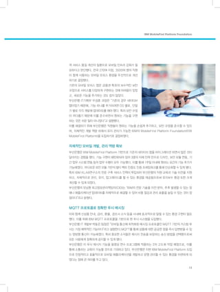IBM MobileFirst Platform Foundation
13
객 서비스 품질 개선의 일환으로 모바일 인프라 강화가 필
요하다고 판단했다. 전국 270여 지점, 3,500여 명의 직
원이 함께 사용하는 모바일 오피스 환경을 우선적으로 개
선하기로 결정했다.
기존의 모바일 오피스 앱은 금융권 특유의 보수적인 보안
규정으로 서비스를 다양하게 구현하는 것에 어려움이 있었
고, 새로운 기능을 추가하는 것도 쉽지 않았다.
부산은행 IT기획부 우성훈 과장은 “기존의 경우 네이티브
앱이었기 때문에, 기능 하나를 추가하려면 OS 별로, 단말
기 별로 각각 개발해 업데이트를 해야 했다. 특히 보안 규정
이 까다롭기 때문에 이를 준수하면서 원하는 기능을 구현
하는 것은 쉬운 일이 아니었다”고 설명했다.
이를 해결하기 위해 부산은행은 직원들이 원하는 기능을 손쉽게 추가하고, 보안 규정을 준수할 수 있으
며, 자체적인 개발 역량 하에서 유지 관리가 가능한 IBM의 MobileFirst Platform Foundation(이하
MobileFirst Platform)을 도입하기로 결정하였다.
자체적인 모바일 개발, 관리 역량 확보
부산은행은 IBM MobileFirst Platform 기반으로 기존의 네이티브 앱을 마이그레이션 하면서 많은 것이
달라지는 경험을 했다. 기능 구현이 패턴화되어 있어 3명의 자체 인력 만으로 디자인, 보안 모듈 연동, 기
간 업무 시스템 연동 등의 업무 수행이 모두 가능했다. 이를 통해 1주일 이내에 원하는 요건의 기능 추가가
가능해졌다. 까다로운 보안 모듈 기반의 멀티 팩트 인증도 인증 프레임워크를 통해 단순화할 수 있게 됐다.
특히 IBM KLAB연구소의 전문 구축 서비스 인력이 투입되어 부산은행의 직원 교육과 기술 이전을 지원
하고, 자체적으로 관리, 유지, 업그레이드를 할 수 있는 환경을 제공됨으로써 유지보수 환경 또한 크게
개선할 수 있게 되었다.
부산은행의 오남환 최고정보관리책임자(CIO)는 “IBM의 전문 기술을 이전 받아, 추후 발생할 수 있는 장
애나 애플리케이션 업데이트를 자체적으로 해결할 수 있어 비용 절감과 관리 효율을 높일 수 있는 것이 장
점이다”라고 밝혔다.
MQTT 프로토콜로 정확한 푸시 메시징
이와 함께 신상품 안내, 금리, 환율, 경조사 소식 등을 사내에 효과적으로 알릴 수 있는 환경 구현이 필요
했다. 이를 위해 IBM MQTT 프로토콜을 기반으로 한 푸시 시스템을 도입했다.
부산은행 IT 개발부 박동은 팀장은 “모바일 통신에 최적화된 메시징 프로토콜인 MQTT 기반의 커스텀 푸
시는 가장 매력적인 기능이다”라고 설명한다.MQTT를 통해 상품에 대한 궁금한 점을 즉시 답변받을 수 있
는 양방향 통신이 가능해졌다. 특히 중요한 소식들은 메시지 전송을 보장하는 송신 방법을 선택함으로써
모든 사람에게 정확하게 공지할 수 있게 됐다.
부산은행은 이 푸시 메시지 기능을 동영상 연수 프로그램에 적용하는 2차 고도화 작업 예정으로, 이를
통해 소통하는 교육이 가능할 것으로 기대하고 있다. 부산은행은 이번 IBM MobileFirst Platform 도입
으로 안정적이고 효율적으로 모바일 애플리케이션을 개발하고 운영 관리할 수 있는 환경을 마련하게 되
었다는 점에 큰 의미를 두고 있다.
 