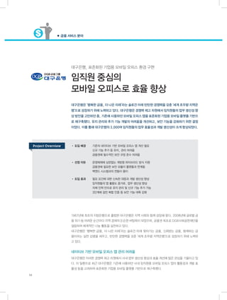 ● 금융 서비스 분야
16
대구은행, 표준화된 기업용 모바일 오피스 환경 구현
임직원 중심의
모바일 오피스로 효율 향상
대구은행은 ‘행복한 금융, 더 나은 미래’라는 슬로건 아래 탄탄한 경쟁력을 갖춘 ‘세계 초우량 지역은
행’으로 성장하기 위해 노력하고 있다. 대구은행은 경쟁력 제고 차원에서 임직원들의 업무 생산성 향
상 방안을 고민하던 중, 기존에 사용하던 모바일 오피스 앱을 표준화된 기업용 모바일 플랫폼 기반으
로 재구축했다. 유지 관리와 추가 기능 개발의 어려움을 개선하고, 보안 기능을 강화하기 위한 결정
이었다. 이를 통해 대구은행의 3,000여 임직원들의 업무 효율성과 개발 생산성이 크게 향상되었다.
1967년에 최초의 지방은행으로 출범한 대구은행은 지역 사회와 함께 성장해 왔다. 2008년에 글로벌 금
융 위기 등 어려운 순간마다 지역 경제의 든든한 버팀목이 되었으며, 금융권 최초로 DGB사회공헌재단을
설립하여 체계적인 나눔 활동을 실천하고 있다.
대구은행은 ‘행복한 금융, 더 나은 미래’라는 슬로건 아래 찾아가는 금융, 신뢰받는 금융, 함께하는 금
융이라는 실천 강령을 세우고, 탄탄한 경쟁력을 갖춘 ‘세계 초우량 지역은행’으로 성장하기 위해 노력하
고 있다.
네이티브 기반 모바일 오피스 앱 관리 어려움
대구은행은 이러한 경쟁력 제고 차원에서 사내 업무 생산성 향상과 효율 개선에 많은 관심을 기울이고 있
다. 이 일환으로 최근 대구은행은 기존에 사용하던 사내 임직원용 모바일 오피스 앱의 활용성과 개발 효
율성 등을 고려하여 표준화된 기업용 모바일 플랫폼 기반으로 재구축했다.
• 도입 배경	 기존의 네이티브 기반 모바일 오피스 앱 개선 필요
	 신규 기능 추가 등 유지, 관리 어려움
	 금융권에 필수적인 보안 규정 준수 어려움
• 선정 이유	 운영체제에 상관없는 개방형 하이브리드 방식 지원
	 금융권에 필요한 보안 모듈이 플랫폼과 연계됨
	 백엔드 시스템과의 연동이 용이
• 도입 효과	 필요 요건에 대한 신속한 대응과 개발 생산성 향상
	 임직원들의 앱 활용도 증가로, 업무 생산성 향상
	 자체 인력 만으로 유지 관리 및 신규 기능 추가 가능
	 3단계에 걸친 복합 인증 등 보안 기능 대폭 강화
Project Overview
 