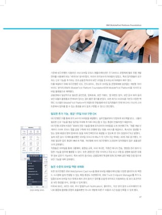 IBM MobileFirst Platform Foundation
17
기존에 대구은행이 사용하던 사내 모바일 오피스 애플리케이션은 각 디바이스 운영체제 별로 전용 개발
언어를 사용해야 하는 ‘네이티브’ 방식이었다. 따라서 유지보수의 어려움이 있었고, 특히 임직원들이 요구
하는 신규 기능을 추가하는 것과 금융권 특유의 보안 규정을 준수하는데 어려움이 매우 컸다.
이를 해결하기 위해 대구은행은 iOS, 안드로이드, 윈도우 모바일 등 운영체제에 상관없는 개방형 ‘하이
브리드’ 방식의 IBM의 MobileFirst Platform Foundation(이하 MobileFirst Platform)을 자사의 모
바일 플랫폼으로 채택했다.
금융권에서 일상적으로 필요한 공인인증, 암복호화, 보안 키패드, 앱 위변조 방지, 보안 문서 뷰어 등의
보안 모듈이 플랫폼과 연계되어 있다는 점이 좋은 평가를 받았다. 또한 레거시 프로토콜 기반의 다양한 백
엔드 시스템이 MobileFirst Platform의 어댑터와 연동됨에 따라 임직원들이 언제 어디서나 자신의 스마
트폰에서 업무를 할 수 있는 환경을 보다 쉽게 구현할 수 있다고 판단했다.
필요한 추가 기능, 평균 1주일 이내 구현 OK
대구은행은 이를 통해 유지 보수의 어려움을 해결했다. 실무진들로부터 다양하게 피드백을 받고, 그들이
필요한 신규 기능을 평균 일주일 이내에 추가해 서비스할 수 있는 환경이 만들어졌기 때문이다.
대구은행 조창태 차장은 “IBM의 전문 기술을 통해 유지관리의 어려움을 크게 개선했다”며, “제품 개발 단
계부터 스마트 오피스 앱을 공동 구축해 우리 은행에 맞는 맞춤 서비스를 제공하고, 혹시라도 발생할 수
있는 장애 해결과 앱의 업데이트 등을 자체 인력만으로 해결할 수 있도록 한 것이 장점이다”라고 밝혔다.
실제 오픈 당시 10개에 불과했던 모바일 오피스의 메뉴가 약 1년이 지난 후에는 30여 개로 증가했다. 이
처럼 필요한 업무 환경이 빠르게 적용, 개선됨에 따라 대구은행의 3,000여 임직원들의 업무 효율성은
크게 강화됐다.
직원들은 모바일을 통해 그룹웨어, 동영상 교육, 사내 게시판, 직원간 메시지 전송, 영업점 관리 등의 다
양한 기능을 업무에 활용할 수 있다. 또한 경영진은 전문 지식이나 주요 보고 사항 등 경영에 필요한 유용
한 정보 공유가 가능하다. 특히 보안이 중시되는 금융업계의 특성에 맞춰 3단계에 걸친 복합 인증 등으로
보안 기능을 대폭 강화했다.
높은 수준의 모바일 역량 내재화
또한 대구은행은 IBM WebSphere Cast Iron을 통해 모바일 애플리케이션을 다양한 클라우드와 백엔
드 시스템에 쉽게 연결할 수 있는 확장 환경도 마련했으며, IBM Tivoli Endpoint Manager를 추가 도
입함으로써 모바일 자산 목록과 패치 관리 등의 IT 업무를 손쉽게 파악하고 자동화하는 등 보다 효과적으
로 보안 환경을 유지, 관리할 수 있게 됐다.
이로써 WAS, WEB 서버, 푸시 알림(Push Notification), 클라우드, 자산 관리 등의 소프트웨어가 하
나로 통합돼 플랫폼 운영의 효율화뿐만 아니라 개발에 따른 IT 비용과 시간 등을 단축할 수 있게 됐다.DGB 모바일 오피스
 