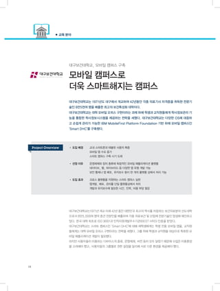 대구보건대학교, 모바일 캠퍼스 구축
모바일 캠퍼스로
더욱 스마트해지는 캠퍼스
대구보건대학교는1971년 개교 이래 42년 동안 대한민국 최고의 역사를 자랑하는 보건의료분야 선도대학
으로서 6만5,000여 명의 중견 전문인을 배출하며 각종 의료보건 및 산업체 전문기술인 양성에 매진하고
있다. 한국 대학 최초로 ISO 9001과 인적자원개발우수기관(BEST HRD) 인증을 받았다.
대구보건대학교는 스마트 캠퍼스인 ‘Smart DHC’에 대해 재학생에게는 학생 전용 모바일 앱을, 교직원
들에게는 대학 모바일 오피스 구현이라는 전략을 세웠다. 그를 위해 학생과 교직원을 대상으로 특화된 모
바일 애플리케이션 개발이 필요했다.
하지만 사용자들이 이용하는 디바이스의 종류, 운영체제, 버전 등이 모두 달랐기 때문에 수많은 이용환경
을 고려해야 했고, 사용자들의 그룹별로 권한 설정을 달리해 서로 다른 환경을 제공해야 했다.
• 도입 배경	 교내 스마트폰과 태블릿 사용자 폭증
	 모바일 앱 수요 증가
	 스마트 캠퍼스 구축 시기 도래
• 선정 이유	 운영체제와 장치 종류에 독립적인 모바일 애플리케이션 플랫폼
	 네이티브, 웹, 하이브리드 등 다양한 앱 유형 개발 가능
	 보안 통제나 앱 배포, 유지보수 등이 한 개의 플랫폼 상에서 처리 가능
• 도입 효과	 크로스 플랫폼을 지원하는 스마트 캠퍼스 실현
	 앱개발, 배포, 관리를 단일 플랫폼상에서 처리
	 개발과 유지보수에 필요한 시간, 인력, 비용 부담 절감
대구보건대학교는 1971년도 대구에서 개교하여 42년동안 각종 의료기사 자격증을 취득한 전문기
술인 6만5천여 명을 배출한 최고의 보건특성화 대학이다.
대구보건대학교는 대학 모바일 오피스 구현이라는 과제 하에 학생과 교직원들에게 학사정보관리 기
능을 통합한 학사정보시스템을 제공하는 전략을 세웠다. 대구보건대학교는 다양한 OS에 대응하
고 손쉽게 관리가 가능한 IBM MobileFirst Platform Foundation 기반 하에 모바일 캠퍼스인
‘Smart DHC’를 구축했다.
● 교육 분야
18
Project Overview
 