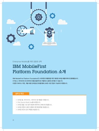 20
Enterprise Mobility를 위한 검증된 선택
IBM MobileFirst Platform Foundation은 스마트폰과 태블릿을 위한 개방형 모바일 애플리케이션 플랫폼입니다.
HTML5, 하이브리드 및 네이티브 앱을 효율적으로 개발하고 실행 및 관리할 수 있습니다.
다양한 디바이스 지원, 개발 비용 및 복잡성 관리를 통해 신속한 시장 진입이 가능하게 지원합니다.
• 모바일 웹, 하이브리드, 네이티브 앱 개발을 지원합니다.
• One Source Multi Use를 보장합니다.
• 모바일 앱을 기존 업무 환경에 체계적이고 빠르게 연결합니다.
• 모바일 운영과 사용자 경험에 대한 통찰력을 제공합니다.
• 모바일 보안과 관리 역량을 제공합니다.
IBM MobileFirst
Platform Foundation 소개
솔루션 특징
 