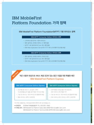 추가적인 내용문의는 아래 담당자에게 연락주시면 감사하겠습니다.
◼ 전화문의 	 한국IBM 마케팅총괄본부 TEL (02)3781-7800
◼ 이메일 문의 	 IBM MobileFirst Platform Sales 담당 김대정 차장 (mcdj@kr.ibm.com)
	 IBM MobileFirst Platform Technical 담당 공무제 과장 (mjkong@kr.ibm.com)
※ MFPF 라이선스 정책은 사전 공지 없이 변경될 수 있습니다
적은 사용자 대상으로 서비스 제공 요건이 있는 중견 기업을 위한 특별한 제안
IBM MobileFirst Platform Express
IBM MFPF Enterprise Edition Express
• 내부직원용 모바일 앱을 서비스할 경우,
200 디바이스까지 특별 가격
• 기능 및 서비스는 기본 라이선스와 동일하게 제공
• 200 디바이스까지 라이선스 금액 2,000만원
• 대고객용 앱 서비스시, 앱 설치 고객이
10,000명을 넘지 않을 경우 특별 가격 조건 제공
• 기능 및 서비스는 기본 라이선스와 동일하게 제공
• 앱당 라이선스 금액 2,500만원
IBM MFPF Consumer Edition Express
H
ot D
ea
l
IBM MobileFirst Platform Foundation(MFPF) 기본 라이선스 정책
• 고객서비스용 앱 개수 기준의 라이선스  
• 앱이 설치되는 모바일 디바이스 수 제한 없음
• MFPF 서버 설치대수와 Core 개수 제한 없음
• IBM Web Application Server와 HTTP 서버 소프트웨어 무상 번들 제공
• 앱이 설치되는 모바일 디바이스 개수당 과금
• MFPF 서버 설치대수와 Core 개수 제한 없음
• IBM Web Application Server와 HTTP 서버 소프트웨어 무상 번들 제공
IBM MFPF Consumer Edition 라이선스 정책
IBM MFPF Enterprise Edition 라이선스 정책
IBM MobileFirst
Platform Foundation 가격 정책
22
 