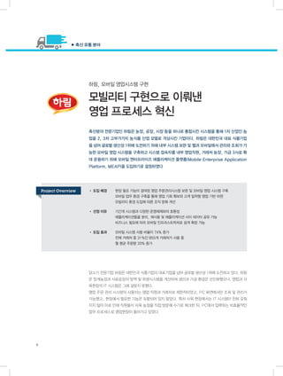 하림, 모바일 영업시스템 구현
모빌리티 구현으로 이뤄낸
영업 프로세스 혁신
닭고기 전문기업 하림은 대한민국 식품기업의 대표기업을 넘어 글로벌 생산성 1위에 도전하고 있다. 하림
은 양계농장과 사료공장의 방역 및 위생시스템을 개선하여 생산과 가공 환경은 선진화했으나, 영업과 사
육현장의 IT 시스템은 그에 걸맞지 못했다.
영업 주문 관리 시스템의 사용자는 영업 직원과 거래처로 제한적이었고, PC 화면에서만 조회 및 관리가
가능했고, 현장에서 필요한 기능은 포함되어 있지 않았다. 특히 사육 현장에서는 IT 시스템이 전혀 갖춰
지지 않아 이로 인해 직원들이 사육 농장을 직접 방문해 수기로 체크한 뒤, PC에서 입력하는 비효율적인
업무 프로세스로 영업현장이 돌아가고 있었다.
축산분야 전문기업인 하림은 농장, 공장, 시장 등을 하나로 통합시킨 시스템을 통해 1차 산업인 농
업을 2, 3차 고부가가치 농식품 산업 모델로 격상시킨 기업이다. 하림은 대한민국 대표 식품기업
을 넘어 글로벌 생산성 1위에 도전하기 위해 내부 시스템 보완 및 웹과 모바일에서 관리와 조회가 가
능한 모바일 영업 시스템을 구축하고 시스템 접속자를 내부 영업직원, 거래처 농장, 가금 3사로 확
대 운용하기 위해 모바일 엔터프라이즈 애플리케이션 플랫폼(Mobile Enterprise Application
Platform, MEAP)을 도입하기로 결정하였다
● 축산 유통 분야
4
• 도입 배경	 현장 필요 기능이 결여된 영업 주문관리시스템 보완 및 모바일 영업 시스템 구축
	 모바일 업무 환경 구축을 통해 영업 기회 확보와 고객 밀착형 영업 기반 마련
	 모빌리티 환경 도입에 따른 조직 문화 개선
• 선정 이유	 기간계 시스템과 다양한 운영체제와의 호환성
	 애플리케이션들을 분리, 재사용 및 애플리케이션 사이 데이터 공유 가능
	 비즈니스 필요에 따라 모바일 인프라스트럭처로 쉽게 확장 가능
• 도입 효과	 모바일 시스템 사용 비율이 74% 증가
	 전체 거래처 중 31%인 855개 거래처가 사용 중
	 월 평균 주문량 20% 증가
Project Overview
 