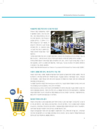 비효율적인 영업 주문 관리 시스템 개선 필요
무엇보다 영업 직원들에게는 치명적
인 불편함이 있었다. 바로 여신 관리
였다. 제조 유통 분야에서는 여신 관
리가 매우 중요하다. 업무 특성상 선
납금을 맡겨두고 그 금액의 1.5~2
배의 주문을 할 수 있기 때문에, 주
문을 받기 전에 반드시 남은 여신을
파악해야 한다. 또 거래처마다 일정
기간 동안 여신 한도가 정해져 있고,
이를 초과하면 주문을 받을 수 없기
때문이다.
기존에 하림의 영업 주문 관리 시스템은 영업직원이 거래처의 여신 한도를 실시간으로 파악할 수 있는 상
황이 아니었고, 그에 따라 회사도 재고나 주문과 같은 중요한 수치에 대한 정확한 파악이 어려웠다.
이러한 문제에 대응하기 위해 하림은 웹과 모바일에서 모두 관리, 조회가 가능한 모바일 영업 시스템 구
축이 필요했다. 또한 이 시스템에 내부 영업직원, 거래처 농장, 가금 등 세 곳에서 각각 정해진 권한에 따
라 접속할 수 있는 환경도 필요했다.
하림은 이를 위해 IBM MobileFirst Platform Foundation(이하 MobileFirst Platform)을 도입했다.
사용자 그룹별 권한 관리, 메시징 푸시 기능 구현
하림은 사용 부서별, 사원별, 채널별 분석을 통해 개선이 필요한 요건들에 대한 의견을 수렴했다. 특히 영
업 현장이나 사육 현장 업무에 있어 구현해야 할 필수 기능들을 선정하고 사용자들을 가금사, 사육농장
까지 확대했다. 사용자 확대로 인한 권한 관리의 중요성이 부각됨에 따라 하림은 권한 관리 화면을 일원
화해 통합 관리에 들어갔다.
시스템을 도입하면서 하림은 IBM WebSphere MQ의 푸시 기능을 이용해 직원들의 모바일 디바이스에
주요 정보를 실시간으로 알림하는 서비스까지 추가하였다.
IBM WebSphere MQ는 35개 이상의 상이한 플랫폼 간의 데이터 전달 보증 기능을 지원해 시스템 간의
데이터 정합성을 보장하며, 기업의 전사적인 비즈니스 통합을 위한 메시징 인프라를 제공한다. 이를 통해
하림의 영업직원은 자신의 스마트폰으로 영업 현황을 실시간으로 조회할 수 있게 됐고, 이를 통해 본사도
통합 관리가 가능해져 생산성을 높일 수 있게 됐다.
월 평균 주문량 20% 증가
하림은 모바일 영업 시스템 도입을 통해 실제 직원의 모바일 시스템 사용 비율이 기존 웹 주문 시스템 대
비 74% 증가했으며, 사용 거래처는 855개로 확대, 31%까지 증가했다. 주문 시스템을 도입한 사육업체
와 농장수도 10여곳에서 700곳으로 증가하였고, 이를 통해 영업사원들의 현장 업무 처리도 가능해졌다.
실제 하림은 월 평균 주문량이 20% 증가되는 효과를 체감하고 있다.
하림은 모바일을 통한 거래처 관리 정보 활용이 수월해지면서 기존 고객에 대한 유지율 관리, 고객관계관
리(CRM) 개선을 통한 신규 수요 창출도 용이해질 것으로 내다본다. 앞으로 모빌리티 적용을 확대해 농장
업무와 같은 생산 현장에서도 활용할 계획이다.
IBM MobileFirst Platform Foundation
5
 