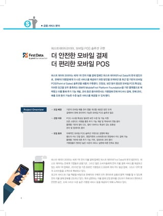 ● 금융 서비스 분야
6
퍼스트데이터코리아, 모바일 POS 솔루션 구현
더 안전한 모바일 결제
더 편리한 모바일 POS
퍼스트 데이터 코리아는 세계 1위 전자 지불 결제 업체인 퍼스트 데이터(First Data)의 한국 법인이다. 퍼
스트 데이터는 전세계 기업들과 금융기관, 그리고 일반 소비자들에게 전자 지불 결제 서비스를 제공하고
있는 세계 1위 업체로, 2010년 말 기준 600만 가맹점과 2,000여 개의 카드 발급 업체, 그리고 10억 명
의 소비자들을 고객으로 확보하고 있다.
최고의 서비스와 기술 역량을 바탕으로 판매자와 구매자 모두 편리하게 상품과 용역 거래를 할 수 있도록
전자 지불 결제 문화를 선도하고 있다. 특히 급변하는 지불 결제 산업 분야를 선도하기 위해 보다 편리하고
안전한 승인, 조회 그리고 수준 높은 가맹점 서비스 등을 제공하기 위해 노력하고 있다.
• 도입 배경	 기존의 모바일 매출 관리 앱을 개선할 새로운 방안 모색
	 결제부터 판매 관리까지 가능한 모바일 POS 솔루션 필요
• 선정 이유	 POS 시스템 특성상 필요한 보안 수준 및 기능 지원
	 오픈 스탠다드 지원을 통한 추가 기능 개발 및 액세서리 연동 용이
	 플랫폼 기반의 멀티 OS, 멀티 디바이스 특성이 갖는 호환성
	 관리 및 업데이트 용이
• 도입 효과	 자체적인 모바일 POS 솔루션 구현으로 경쟁력 확보
	 별도의 카드 단말 없이, 영업직원의 스마트폰으로 현장에서 카드 결제 가능
	 플랫폼 기반에 따른 추가 기능 구현, 업데이트 관리 용이
	 가맹점들이 원하던 높은 수준의 서비스 실현에 따른 만족도 향상
퍼스트 데이터 코리아는 세계 1위 전자 지불 결제 업체인 퍼스트 데이터(First Data)의 한국 법인으
로, 판매자(가맹점)에게 더 나은 서비스를 제공하기 위한 방안을 모색하던 중 최근 앱 기반의 모바일
POS(Point of Sales) 솔루션을 새롭게 구축했다. 안정성, 보안 등이 중요한 모바일 POS 특성상,
이러한 요건을 모두 충족하는 IBM의 MobileFirst Platform Foundation을 기반 플랫폼으로 채
택했고 이를 통해 추가 기능 개발, 관리 등은 용이하면서도 가맹점에 언제 어디서나 결제, 판매 관리,
매출 조회 등이 가능한 수준 높은 서비스를 제공할 수 있게 됐다.
Project Overview
 