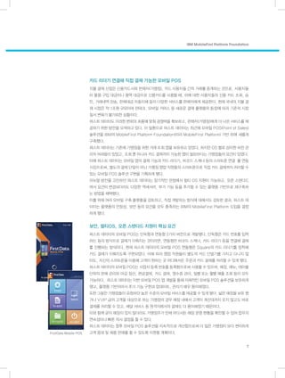 IBM MobileFirst Platform Foundation
7
카드 리더기 연결해 직접 결제 가능한 모바일 POS
지불 결제 산업은 신용카드사와 판매자(가맹점), 카드 사용자들 간의 거래를 중계하는 것으로, 사용자들
이 물품 구입 대금이나 용역 대금으로 신용카드를 사용할 때, 이에 대한 사용자들의 신용 카드 조회, 승
인, 거래내역 전송, 판매대금 자동이체 등의 다양한 서비스를 판매자에게 제공한다. 현재 국내의 지불 결
제 시장은 약 1조원 규모이며 핀테크, 모바일 커머스 등 새로운 결제 플랫폼의 등장에 따라 기존의 시장
질서 변화가 불가피한 상황이다.
퍼스트 데이터도 이러한 변화의 흐름에 맞춰 경쟁력을 확보하고, 판매자(가맹점)에게 더 나은 서비스를 제
공하기 위한 방안을 모색하고 있다. 이 일환으로 퍼스트 데이터는 최근에 모바일 POS(Point of Sales)
솔루션을 IBM의 MobileFirst Platform Foundation(이라 MobileFirst Platform) 기반 하에 새롭게
구축했다.
퍼스트 데이터는 기존에 가맹점을 위한 거래 조회 앱을 보유하고 있었다. 하지만 OS 별로 상이한 버전 관
리의 어려움이 있었고, 조회 뿐 아니라 카드 결제까지 가능한 앱이 필요하다는 가맹점들의 요건이 있었다.
이에 퍼스트 데이터는 모바일 앱의 결제 기능과 카드 리더기, 바코드 스캐너 등의 스마트폰 연결 를 연동
시킴으로써, 별도의 결제 단말이 아닌 가맹점 영업 직원들의 스마트폰으로 직접 카드 결제까지 처리할 수
있는 모바일 POS 솔루션 구현을 기획하게 됐다.
리뉴얼 방안을 고민하던 퍼스트 데이터는 장기적인 관점에서 멀티 OS 지원이 가능하고, 오픈 스탠다드
여서 요건이 변경되더라도 다양한 액세서리, 부가 기능 등을 추가할 수 있는 플랫폼 기반으로 재구축하
는 방법을 채택했다.
이를 위해 여러 모바일 구축 플랫폼을 검토하고, 직접 개발하는 방식에 대해서도 검토한 결과, 퍼스트 데
이터는 플랫폼의 안정성, 보안 등의 요건을 모두 충족하는 IBM의 MobileFirst Platform 도입을 결정
하게 됐다.
보안, 멀티OS, 오픈 스탠다드 지원이 핵심 요건
퍼스트 데이터의 모바일 POS는 단독형과 연동형 2가지 버전으로 개발됐다. 단독형은 카드 번호를 입력
하는 등의 방식으로 결제가 이뤄지는 것이라면, 연동형은 바코드 스캐너, 카드 리더기 등을 연결해 결제
를 진행하는 방식이다. 현재 퍼스트 데이터의 모바일 POS 연동형은 Square의 카드 리더기를 장착해
카드 결제가 이뤄지도록 구현되었다. 이에 따라 영업 직원들이 별도의 카드 단말기를 가지고 다니지 않
아도, 자신의 스마트폰을 이용해 고객이 원하는 곳 어디에서든 주문과 카드 결제를 처리할 수 있게 됐다.
퍼스트 데이터의 모바일 POS는 사업자 등록 번호를 등록함으로써 사용할 수 있으며, 매장, 메뉴, 테이블
단위의 판매 관리와 마감 정산, 현금결제, 카드 결제, 영수증 관리, 일별 또는 월별 매출 조회 등이 모두
가능하다. 퍼스트 데이터는 이번 모바일 POS 앱 개발을 통해 자체적인 모바일 POS 솔루션을 보유하게
됐고, 플랫폼 기반이어서 추가 기능 구현과 업데이트, 관리가 매우 용이해졌다.
또한 그동안 가맹점들이 요청하던 높은 수준의 모바일 서비스를 제공할 수 있게 됐다. 넓은 매장을 보유 했
거나 VVIP 급의 고객을 대상으로 하는 가명점의 경우 매장 내에서 고객이 계산대까지 오지 않고도 바로
결제를 처리할 수 있고, 배달 서비스 등 원격지에서의 결제도 더 용이해졌기 때문이다.
이와 함께 굳이 매장이 있지 않더라도 가맹점주가 언제 어디서든 매장 운영 현황을 확인할 수 있어 업무의
연속성이나 빠른 의사 결정을 할 수 있다.
퍼스트 데이터는 향후 모바일 POS 솔루션을 지속적으로 개선함으로써 더 많은 가맹점이 보다 편리하게
고객 응대 및 제품 판매를 할 수 있도록 지원할 계획이다.FirstData Mobile POS
 