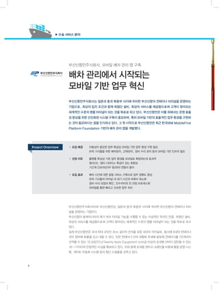 부산신항만주식회사, 모바일 배차 관리 앱 구축
배차 관리에서 시작되는
모바일 기반 업무 혁신
부산신항만주식회사(이하 부산신항만)는 일본과 중국 북동부 사이에 위치한 부산신항의 컨테이너 터미
널을 운영하는 기업이다.
부산신항이 동북아시아의 메가 허브 터미널 기능을 수행할 수 있는 이상적인 위치인 만큼, 최첨단 설비,
최상의 서비스를 제공함으로써 고객이 찾아오는 세계적인 수준의 명품 터미널이 되는 것을 목표로 하고
있다.
실제 부산신항만은 국내 최대 규모인 2km 길이의 선석을 갖춘 대규모 터미널로, 동시에 6대의 컨테이너
선이 정박해 화물을 싣고 내릴 수 있다. 또한 컨테이너 선의 대형화 추세에 발맞춰 컨테이너를 1만개까지
선적할 수 있는 10,000TEU(Twenty feets Equipment Unit)급 이상의 초대형 선박이 접안할 수 있는
16~17미터의 안정적인 수심을 확보하고 있다. 이와 함께 초대형 갠트리 크레인을 비롯해 통합 운영 시스
템, 게이트 자동화 시스템 등의 첨단 시설물을 갖추고 있다.
• 도입 배경	 이동성이 중요한 업무 특성상 모바일 기반 업무 환경 구현 필요
	 트럭 기사들을 위한 배차관리, 근태관리, 장비 수리 관리 등의 모바일 기반 인프라 필요
• 선정 이유	 플랫폼 특성상 기존 업무 환경을 모바일로 확장하는데 효과적
	 멀티OS, 멀티 디바이스 특성이 갖는 호환성
	 기간계 인프라(ERP 등)와의 연동이 용이
• 도입 효과	 배차 시간에 대한 알림 서비스 구축으로 업무 정확도 향상
	 트럭 기사들의 터미널 내 대기 시간과 유류비 최소화
	 장비 수리 요청과 확인, 인수까지의 전 과정 프로세스화
	 모바일을 통한 빠르고 신속한 업무 처리
부산신항만주식회사는 일본과 중국 북동부 사이에 위치한 부산신항의 컨테이너 터미널을 운영하는
기업으로, 최상의 입지 조건과 함께 최첨단 설비, 최상의 서비스를 제공함으로써 고객이 찾아오는
세계적인 수준의 명품 터미널이 되는 것을 목표로 하고 있다. 부산신항만은 이를 위해서는 운영 효율
성 향상을 위한 선진화된 시스템 구축이 중요하며, 특히 모바일 기반의 효율적인 업무 환경을 구현하
는 것이 필요하다는 점을 인식하고 있다. 그 첫 시작으로 부산신항만은 최근 한국IBM MobileFirst
Platform Foundation 기반의 배차 관리 앱을 개발했다.
● 수송 서비스 분야
8
Project Overview
 
