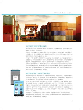 부산신항만의 첫번째 업무용 모바일 앱
부산신항만은 세계적인 수준의 명품 터미널이 되기 위해서는 운영 효율성 향상을 위한 선진화된 시스템
구축이 필수적이라고 판단하고 있다.
이에 따라 주요 시설물 보호와 효율적인 업무 수행을 위한 터미널 운영 시스템은 물론, 최첨단 통합 보안
시스템을 갖추고 있으며 국내 항만 최초로 재해복구센터도 구축해 천재 지변이나 사고 발생시에도 운영이
멈춰지지 않도록 운영 연속성을 보장하고 있다.
이처럼 지속적인 설비 투자, 운영 프로세스 개선, 신기술 적용을 통한 업무 효율성 향상을 고민하던 부산
신항만은 최근 모바일을 업무 환경에 적용하는 것이 필요하다는 점을 인식하고 있다. 모바일의 장점은 이
동성이며, 이러한 관점에서 당연히 유통, 물류 분야가 모바일에 가장 적합한 분야라는 판단이다.
이에 따라 부산신항만은 최근 한국IBM MobileFirst Platform Foundation(이하 MobileFirst Plat
form)기반의 배차관리 앱을 개발했다. MobileFirst Platform이 플랫폼 기반이어서 향후 추가적으로 모
바일 기반의 업무 환경을 구현하는데 있어 효과적이라고 판단했으며, OS와 디바이스에 관계 없이 하나의
버전만 개발하면 되는 호환성을 높이 평가했다.
배차 관리부터 장비 수리 요청, 근태 관리까지
부산신항만의 배차관리 앱은 300여 명의 컨테이너 트럭 기사들이 사용하는 앱이다. 트럭 운전자들이 항
만 터미널에서 배치 대기 시간 등으로 인해 시간과 기름값을 낭비하는 것을 최소화하고, 휴게소 등에서
PC에 접속해서 업무 요청을 하기 위해 대기하거나 정차하는 시간 등을 절감해준다.
이 앱은 부산신항만이 기존에 보유한 항만 ERP 시스템과 연동되어서, 배차 현황, 배차 조회, 배차 알
림, 자재 조회, 장비 수리 요청 및 조회, 트럭 운전자들의 출퇴근 관리, 안전 관리 등의 기능이 제공된다.
이를 통해 부산신항만은 고객 배차 시간에 대한 알림 서비스 인프라를 구축할 수 있게 됐다. 이는 고객에
대한 정확한 업무 처리로 이어지는 중요한 요소다. 또한 기존에 기간도 오래 걸리고 복잡했던 장비 수리
요청과 확인, 인수까지의 전 과정을 프로세스화 하고, 모바일 앱에서 처리할 수 있게 됨으로써 빠른 업
무 처리가 가능해졌다.
이같은 빠르고 신속한 업무 처리로 인해, 부산신항만은 고객 만족도가 높아질 것으로 기대하고 있다.
부산신항만은 이번 배차 관리 앱을 시작으로, 내외부 업무를 순차적으로 모바일 플랫폼과 연동함으로써
모바일 기반의 업무 환경을 확장해 갈 계획이다.
9
IBM MobileFirst Platform Foundation
장비인수처리화면
PNC 메뉴View 화면
 