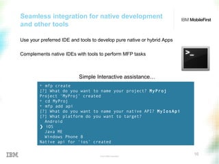 © 2015 IBM Corporation
16
Seamless integration for native development
and other tools
Use your preferred IDE and tools to develop pure native or hybrid Apps
Complements native IDEs with tools to perform MFP tasks
+ mfp create
[?] What do you want to name your project? MyProj
Project ‘MyProj’ created
+ cd MyProj
+ mfp add api
[?] What do you want to name your native API? MyIosApi
[?] What platform do you want to target?
Android
❯ iOS
Java ME
Windows Phone 8
Native api for ‘ios’ created
Simple Interactive assistance…
 