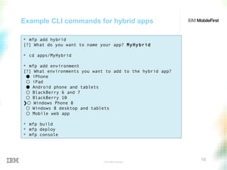 © 2015 IBM Corporation
18
Example CLI commands for hybrid apps
+ mfp add hybrid
[?] What do you want to name your app? MyHybrid
+ cd apps/MyHybrid
+ mfp add environment
[?] What environments you want to add to the hybrid app?
⬢ iPhone
⬡ iPad
⬢ Android phone and tablets
⬡ BlackBerry 6 and 7
⬡ BlackBerry 10
❯⬡ Windows Phone 8
⬡ Windows 8 desktop and tablets
⬡ Mobile web app
+ mfp build
+ mfp deploy
+ mfp console
 